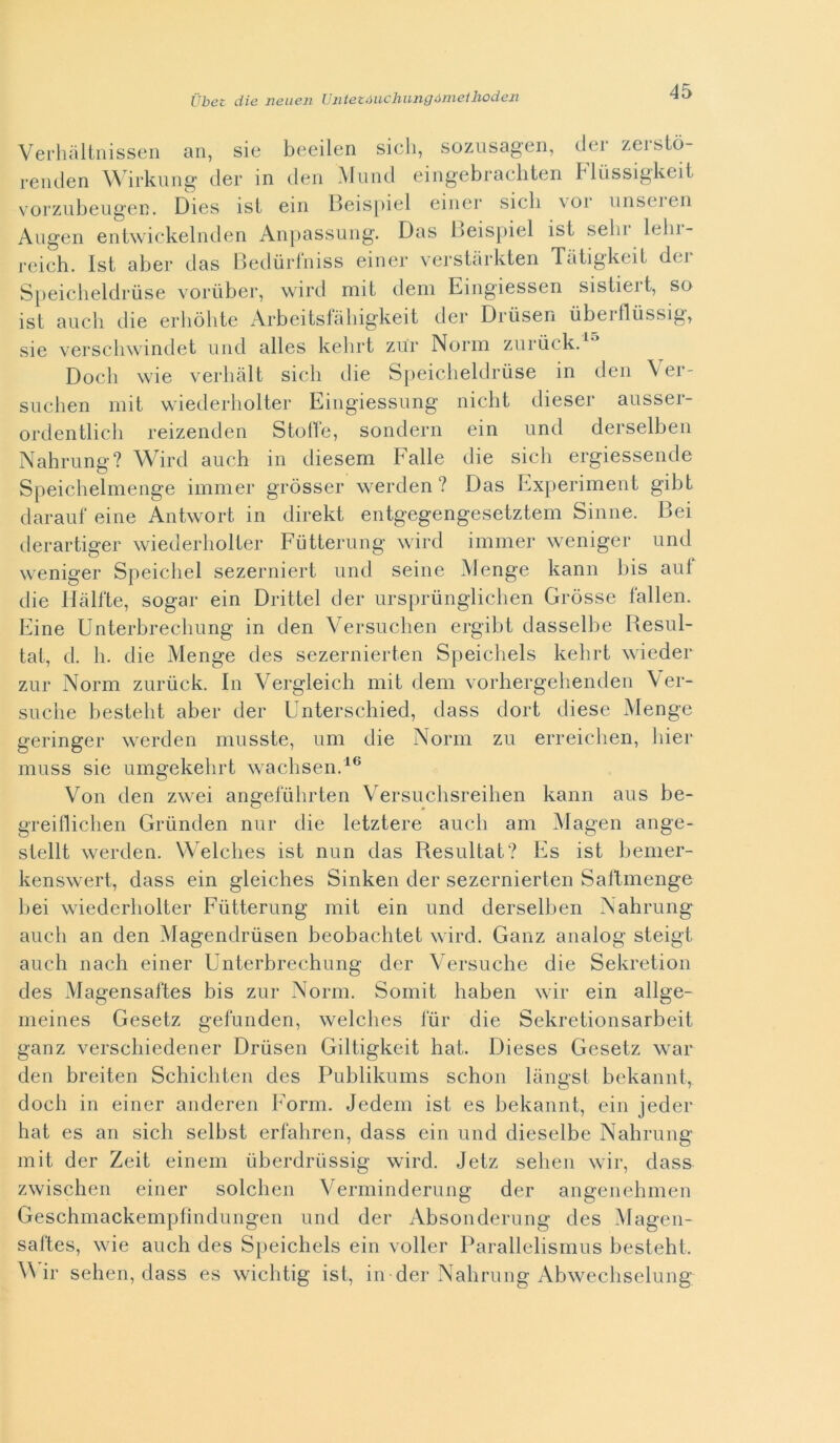 Verhallnisseii an, sie beeilen sicli, sozusagen, cler zersiò- reiiden Wirkiing dei* in den Miind eingebracliten Fliissigkeit vorzubeiigen. Dies isl ein Ideispiel eiiiei* sicb \or uiiseien Angen entwickelnden An])assuiig. Das L)eis|)iel ist sebi Icbi- rcich. Ist aber das lledùrlniss einer versiàrkteii Tàtigkeil dei Speiclieldrùse vorùber, wird mit dem Eingiessen sistiert, so ist aneli die erliòhte xArbeitstabigkeit dei* Driisen iibeitlussig^ sie verscliwindet uiid alles kelirt zur Norm zurùck. Dodi wie verhiilt sicb die Speicheldrùse in den Ver- siiclien mit wiederholter Eingiessiing nicht dieser aiisser- ordentlich reizenden Stolte, sondern ein iind derselben Nahriing? Wird auch in diesem Falle die sicb ergiessende Speichelmenge immer gròsser werden ? Das Experiment gibt daraiif eine Antwort in direkt entgegengesetztem Sinne. Bei derartiger wiederholter Fùtteriing wird immer weniger und weniger Speicliel sezerniert und seine Menge kann bis aiit die Hàlfte, sogar ein Drittel der iirspriingliclien Gròsse fallen. Eine Unterbrecliimg in den Versiiclien ergibt dasselbe Resul- tai., d. 11. die Menge des sezernierten Speichels kebrt wieder zur Norm zurùck. In Vergleich mit dem vorhergehenden \er- suclie bestelit aber der Unterschied, dass dort diese Menge geringer werden musste, um die Norm zu erreiclien, liier miiss sie umgekehrt wacbsen.^® Von den zwei angefùlirten Versuclisreilien kann aus be- greifliclien Grùnden nur die letztere aneli am Magen ange- stellt werden. Welclies ist min das Resultat? Es ist bemer- kenswert, dass ein gleiches Sinken der sezernierten Saflmenge bei wiederholter Fùtterung mit ein und derselben Nahrung aneli an den Magendrùsen beobaclitet wird. Ganz analog steigt auch nach einer Unterbrechung der Versuche die Sekretion des Magensaftes bis zur Norm. Somit haben wir ein allge- nieines Gesetz gefunden, welclies lÙr die Sekretionsarbeit ganz verschiedener Drùsen Giltigkeit hat. Dieses Gesetz war den breiten Schicliteii des Publikums schon lanost bekannt, dock in einer aiideren Form. Jedem ist es bekannt, ein jeder hat es an sicb selbst erfaliren, dass ein und dieseibe Nahrung mit der Zeit einem ùberdrùssig wird. Jetz seben wir, dass zwischen einer solchen Verminderung der angeiiehmen Geschmackempfindungen und der Absonderung des Magen- saltes, wie auch des Speichels ein voller Parallelismus besteht. ^\dr seben, dass es wichtig ist, in der Nahrung Abwechselung