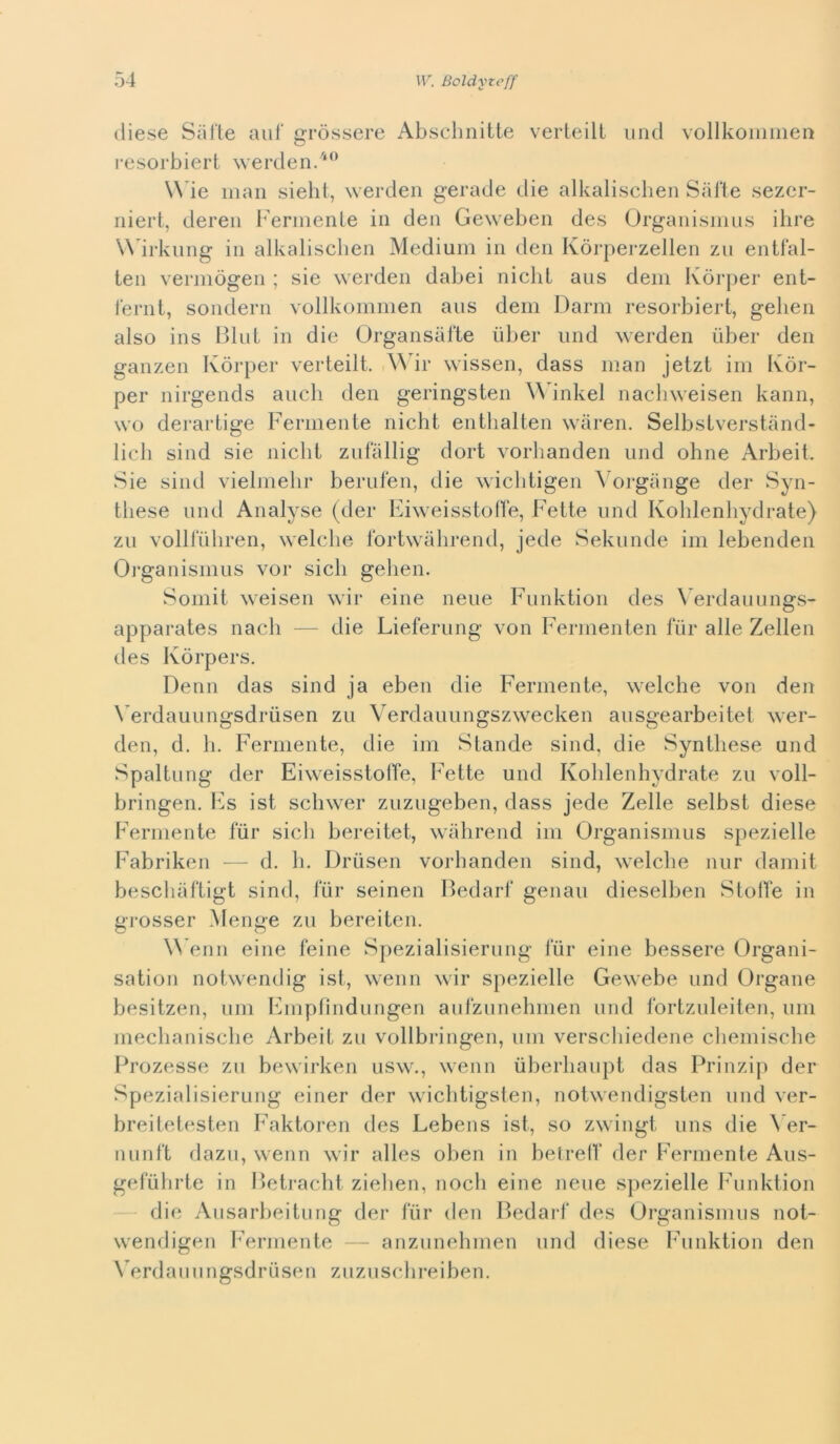 (liese Sarte aiif gròssere Absclmitte verteill uncl vollkoiimien resorbiert werden.''^’ Wde man sieht, werden gerade die alkalisclien Sarte sezer- niert, deren Fermenle in den Geweben des Orgaiiismns ilire Wdrknng in alkalisclien Medium in den Kòi-perzellen zu entfal- ten vermògen ; sie werden dabei nielli aus dem Kòrjier ent- ternl, sondern vollkommen aus dem Dami resorbiert, gehen also ins Bini in die Organsarte ùber und werden iiber den ganzen Kòrper verteill. \Mr wissen, dass man jetzt im Ivòr- per nirgends aneli den geringsteii ^^dnkel nacliweisen kann, WG derartige Ferniente nicht eiitlialteii waren. Selbslverstiind- licli sind sie nielli zufallig dori vorliandeii und oline Arbeit. Sie sind vielmelir berulen, die wicbtigen ^'ol•gange der Syn- tliese und Analyse (der Elweisslofìe, Felle und Kolilenliydrate} zu volHtdiren, welclie fortwalirend, jede Sekunde im lebendeii Oi'ganismus vor sicli gehen. Soiiiit weisen wir eine neue Funktion des \ erdauiings- apparates nacli — die Lieferung von Fernienten fiir alle Zelleii des Kòrpers. Demi das sind ja eben die Ferniente, welclie von den Verdauungsdrusen zu Verdauungszwecken ansgearbeitel wer- den, d. 11. Ferniente, die ini Stande sind, die Syntliese und Spaliling der EiweisstolTe, Fette und Kolilenliydrate zu voll- bringen. Fs ist scliwer zuzugeben, dass jede Zelle selbsl diese Ferniente fiir sicli bereitet, walirend ini Organismus spezielle Fabriken — d. li. Driisen vorlianden sind, welclie nnr daiiiit bescliartigt sind, fiir seinen Bedarf genau dieselben Stoffe in grosser Menge zu bereiten. W’enn eine feine Spezialisieriing fiir eine bessere Organi- sation notwendig ist, wenn wir spezielle Gewebe und Organe besitzen, uni Fniplìndnngen aufzunelimen und fortznleiten, imi meclianisclie Arbeit zu vollbringen, uni verscliiedene cliemisclie Prozesse zu bewirken usw., wenn ùberliaiipt das Prinzij) der Spezialisieriing einer der wiclitigsten, notwendigsten nnd ver- breiletesten Faktoren des Lebens ist, so zwingt uns die \’er- iiiinft dazii, wenn wir alles oben in belrelf der Ferniente Aus- gefiilirte in Betraclit zielien, nodi eine nene spezielle Funktion die Aiisarbeitung der fiir den Bedarf des Organismus not- wendigen Ferniente — anzunelimen nnd diese bdinktion den \ erdamingsdriisen zuzii sdirei ben.