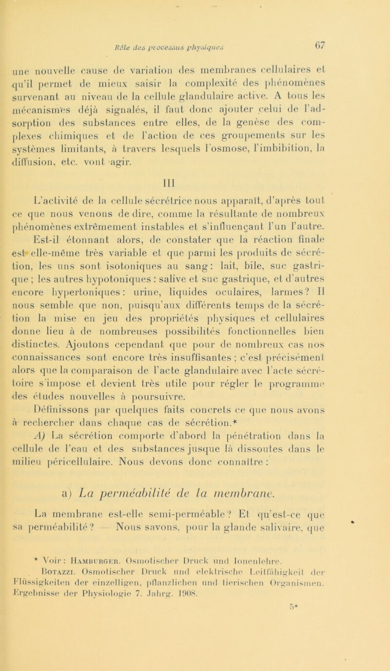 mie nouvelle cause de variatiou des menibranes celililaires ei qu’il permet de mieux saisii* la conijilexité des jdiénomèiies survenant au niveaii de la cellule ^laiidulaire active. A ious les luécanism'es déjà signalés, il faut donc ajouter celili de l’ad- sorptioii des substauces eiitre elles, de la genèse des com- plexes cliimiques et de ractiou de ces groupemeiils sur les systèmes limitants, à travers lesquels Tosmose, rimbibiiioii, la (lilTusiou, etc. volli agir. HI L’activité de la cellule sécréirice nous ajiparaìt, d’ajirès tout ce que nous veiioiis de dire, comme la résuliaiite de nombreux |)liénomèues extréniement instables et s’iunuengant Tun l’autre. Est-il étonnant alors, de coiistater que la réaction finale est elle-méme très variable et que panni les |)roduits de sécré- tion, les uns soni isotoniques au sang : lait, bile, sue gastri- que ; les autres liypotoniques : salive et sue gastrique, et d’autres encore liypertoniques : urine, liquides oculaires, larmes? Il nous semble que non, puisqu’aux dilTérents temps de la séeré- tion la mise en jeu des propriétés pbysiques et cellulaires donne lieu à de nombreuses possibilités fonctionnelles bien distinctes. Ajoutons cependant que jiour de nombreux cas nos eonnaissances soni encore très insuflìsantes ; c’est précisémenl alors que la comparaison de l’acte glandulaire avec l’acte séeré- toire s'impose et devient très utile pour régler le programim^ des etndes nouvelles à poursuivre. Définissons jiar quelques faits concrets ce que nous avons à rechereber dans ebaque cas de séerétion.'^' A) La séerétion comporte d’abord la pénétratiou dans la cellule de l’eau et des substances jusque là dissoutes dans le milieu péricellulaire. Nous devous donc connaìtre : a) La perméabilité de la inembrane. La membrane est-elle semi-perméable ? Et qu’esl-ce que sa perméabilité? Nous savons. pour la glande salivaii-e. que * à’oii': Hamburger. Osinotisclior Di’iirk iiiid loiioiileliro. Hotazzi. Osmolischer Di-uck nud olekii-isclio LoillTiiii^koil diM- Flussi^’koileii der oinzolliijoii, pnanzliclioii und Iioi-isHion ()i-i>anism(Mi. tà’^ohnisse der tdiysi(»l(>i>ie 7. .laliru:. 1908. 5*