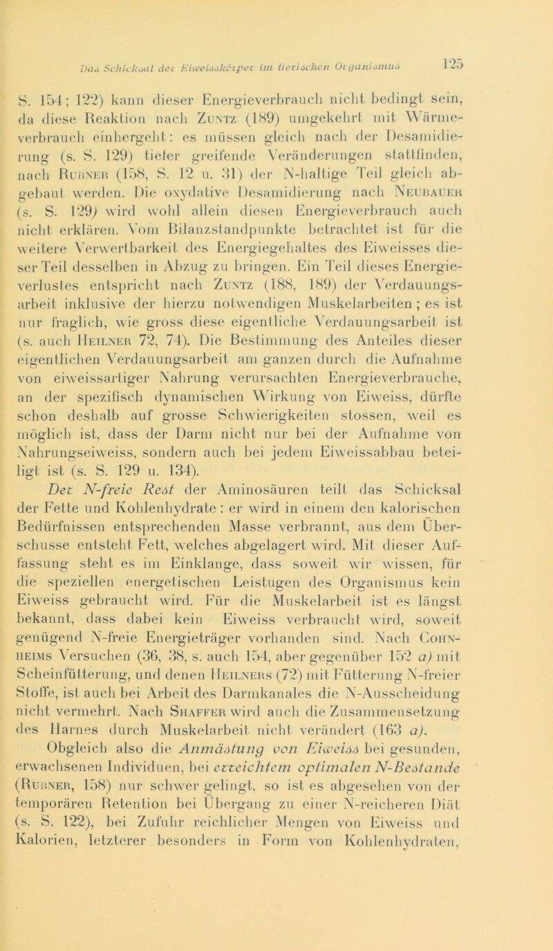 Dlììì Scliick^Kil dee Kiweió.ìkctpez im tiezióchen Oeganióniiió S. 154; 122) kaim dieser Knergieverbraucli iiiclit bedingt sein, da diese Reaktion iiacli Zuntz (1<S9) uiiigekehrt iiiit ^^4inlle- verbraucli eiidiergelit : es iiiiisseii gleicli nacli der Desaiiiidie- rung (s. S. 129) tieler greiieiide \ eranderungen slatlfinden, iiacli rduHXEH (15<S, S. 12 u. 31) der N-haltige Teli gleicdi ab- gebaul werden. Die oxydative I)esaiiiidierung nacli Neuijaueh (s. S. 129^ wird wobl alleili dieseii Eiiergieverliraucli aneli nielli erklaren. Voni Dilanzslaiidpniikte bctraeblet ist liir die weitere \'erwertbarkeil des Energiegebaltes des Eiweisses die- ser Teil desselbeii in Abzng zn bringen. Eiii Teil dieses Eiiergie- verlnsles entsprielit naeli Zuntz (18(S, 189) der \'erdauniigs- arbeit iiiklnsive der liierzn nolwendigeii Mnskelarbeiten ; es ist nnr Iraglieh, wie gross diese eigentlielie Verdauniigsarbeil ist (s. aneli Heilner 72, 74). Die Bestinininng des Aiiteiles dieser eigentliebeii Verdannngsarbeit ani ganzen dnreli die Aufnaliiiie von eiweissarliger Nahrnng vernrsaehten Energieverbranebe, an der spezifìseb dynaniiseben M irknng von Eiweiss, diirfte sebon desbalb anf grosse Sebwierigkeiten stossen, weil es niòglieb ist, dass der Dami niebt nnr bei der Anliiabnie von Xabrnngseiweiss, sondern aneli bei jedeni Eiweissabban betei- ligt ist (s. S. 129 n. 134). Dez N-freie Reót der iVniinosauren teilt das Sebieksal der Fette nnd Koblenbydrate : er wird in eineiii den kaloriseben Bedùrfnissen entspreebenden Masse verbrannt, ans (leni Uber- sebnsse entstebi Fett, welebes abgelagert wird. Mil dieser Anl- fassnng stebt es ini Einklange, dass soweit wir wissen, fùr die s|)eziellen energetiseben Leistngen des Organisnins kein Eiweiss gebranebt wird. Fiir die Mnskelarbeit ist es liingst liekannt, dass dabei kein Eiweiss verbranebt wird, soweit genùgend N-freie Energietriiger vorbanden sind. Naeb CoiiN- iiEiMs Versneiien (36, 38, s. aneli 154, aber gegeniiber 152 a) iiiit Seheinlulternng, nnd denen Heilners (72) niit Eutternng N-freier Slotfe, ist aneli bei Arbeit des Darnikanales die N-Anssebeidnng niebt verinebrl. Naeb Siiaffer wird aneli die Zusaniniensetznng des Barnes dnreb Mnskelarbeil niebt verandert (163 a). Obgleieb also die Anmàótiing von Envcióó bei gesnnden, erwaebsenen Individnen, bei ctzcichtcìn optimalcii N-Beótande (Burner, 158) nnr seliwer gelingt, so ist es abgesebeii von der teinporaren Betention bei Ubergang zn einer N-reieberen Diiit (s. S. 122), bei Znlnbr reieblieber Atengen von Eiweiss nnd Kalorien, letzterer besonders in Form von Koblenbydrateii,