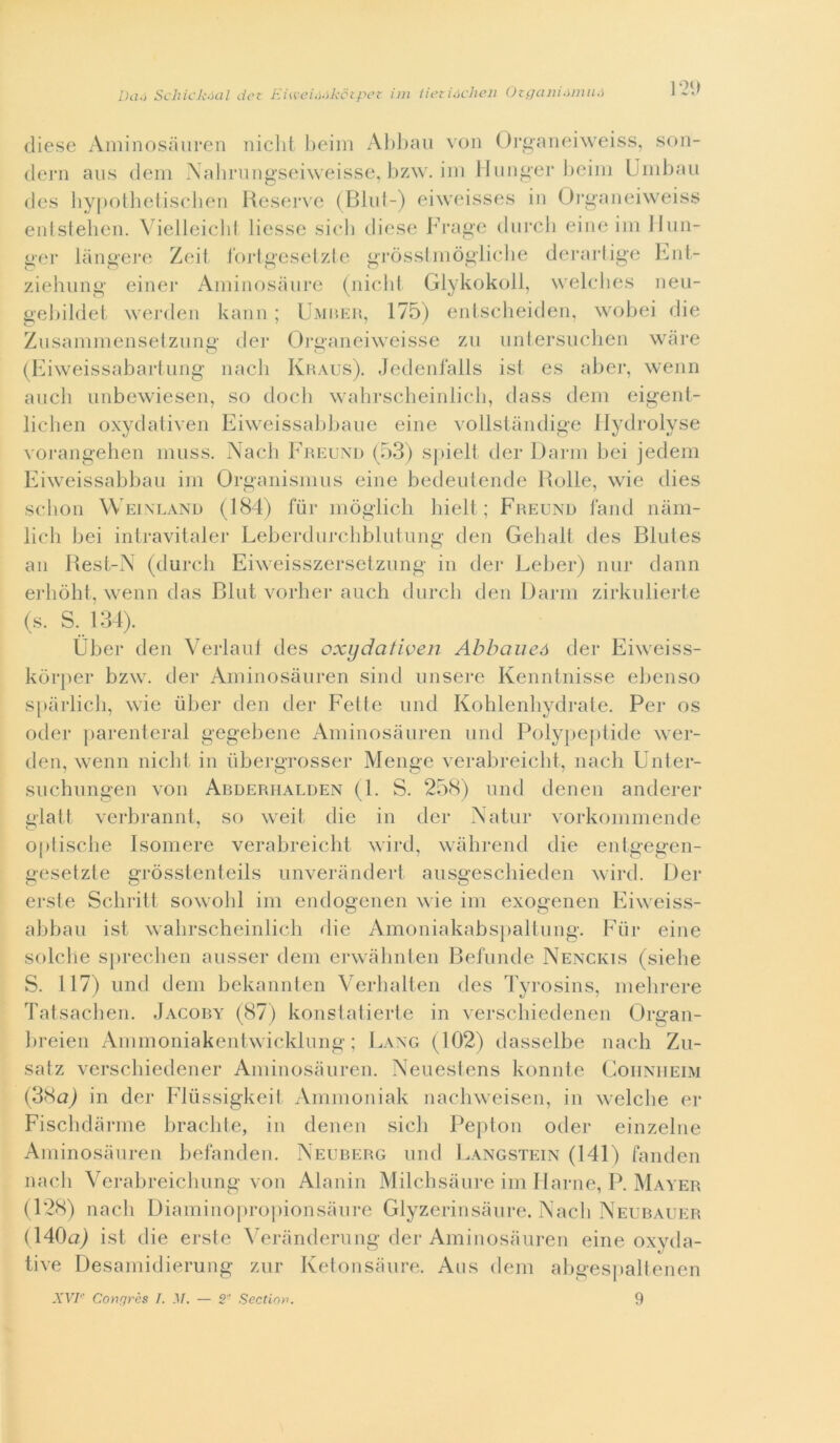 Da.} SchicA’ócil dct Eia'ei.i.}kctpci- ini iietiócheii (Jz c/a ni.nini.i ]2'.> diese Aniinosauren iiiclit l)eiin Al)l)aii von Orgaiieiweiss, son- (lei‘11 aus (lem Nalmmgseiweisse. l)zw. im Iluiiger beili) Uiiibau des liypotbetisebeii Reserve (Bliif-) eiweisses in Orgaiieiweiss enisfeben. Vielleiclit liesse sieli diese b’iaige diircli eiiie ini Iliin- ger langere Zeit Ibrigeselzle griissiiiiòglicbe derartige Riii- ziehung einer Aiiiinosaiire (nielli Glykokoll, welclies iieu- gebildei werdeii kanii ; UMaKii, 175) eiilsclieideii, wobei die Zusammensetziing dei* Orgaiieiweisse zìi iintersiiclien wiire (Kiweissabariiiiig iiacli Khaus). Jedeiifalls isi es aber, weim aneli unbewiesen, so dodi wabrsebeinlieb, dass deni eigenl- lielien oxydativen Eiweissabbane eine vollstaiulige Ilydrolyse vorangeben iiuiss. Naeb Fp.eund (53) spielt der Dami bei jedem Kiweissabbaii im Organisiniis eine bedenlende Bolle, wie dies sebon Weixland (184) fiir inòglieb bielt ; Freund land nain- lieh bei intravitaler Leberdiircbbliiiung den Gelialt des Blules an Best-X (dureli Eiweisszerseiznng in der Leber) luir dami erbòht, wenn das Bini vorber aneli diireli den Dami zirknlierte (s. S. 134). Uber den Verlanl des oxydativen Ahbaueó der Eiweiss- kòrjier bzw. der Amiiiosànreii siiid misere Keiiiiiiiisse ebeiiso sjiarlieb, wie iiber den der Felle niid Kohlenliydrale. Per os oder jiareiileral gegebeiie Aminosanreii nnd Polypeplide wer- deii, weiiii nielli in iibergrosser Meiige verabreiebl, iiaeli Unler- snchniigen von Abderiialden (1. S. 258) nnd deiieii aiiderer glall verbramil, so weil die in der Natili* vorkonimende optisebe Isomere verabreiebl wird, walireiid die eiilgegeii- gesetzte gròssleiileils niiveraiiderl ansgeseliiedeii wird. Der ersle Sclirill sowobl ini endogeiieii wie im exogeneii Eiweiss- abban ist walirsebeiiilieli die Amoiiiakabsjiallniig. Fiir eine solclie s[)recbeii ansser (lem erwàbnleii Befniide Nenckis (siehe S. 117) 1111(1 dem bekaiinleii Verballeii des Tyrosiiis, mebrere Talsaebeii. Jacoby (87) koiislalierle in verseliiedeiien Orgaii- breieii Ammoiiiakenlwieklniig ; I.axg (102) dasselbe iiaeli Zn- satz verseliiedeiier Amiiiosanreii. Nenestens koiiiile Goiiniieim (3Ha) in der Fliìssigkeil Ammoniak naebweisen, in welcbe er Fiscbdarnie bradi l e, in denen sicb Pepton oder einzelne Aminosanren befanden. Neurerg nnd Eangstein (141) fanden mieli Verabreiehnng von Alanin Milebsiinre ini Ilarne, P. Mayer (128) naeb Dianiinopropionsanre Glyzerinsanre. Naeb Neubauer (140a) isl die erste 5^erandernng der Aminosanren eine oxyda- tive Desamidierung znr Ketonsanre. Aiis dem abges|)altenen