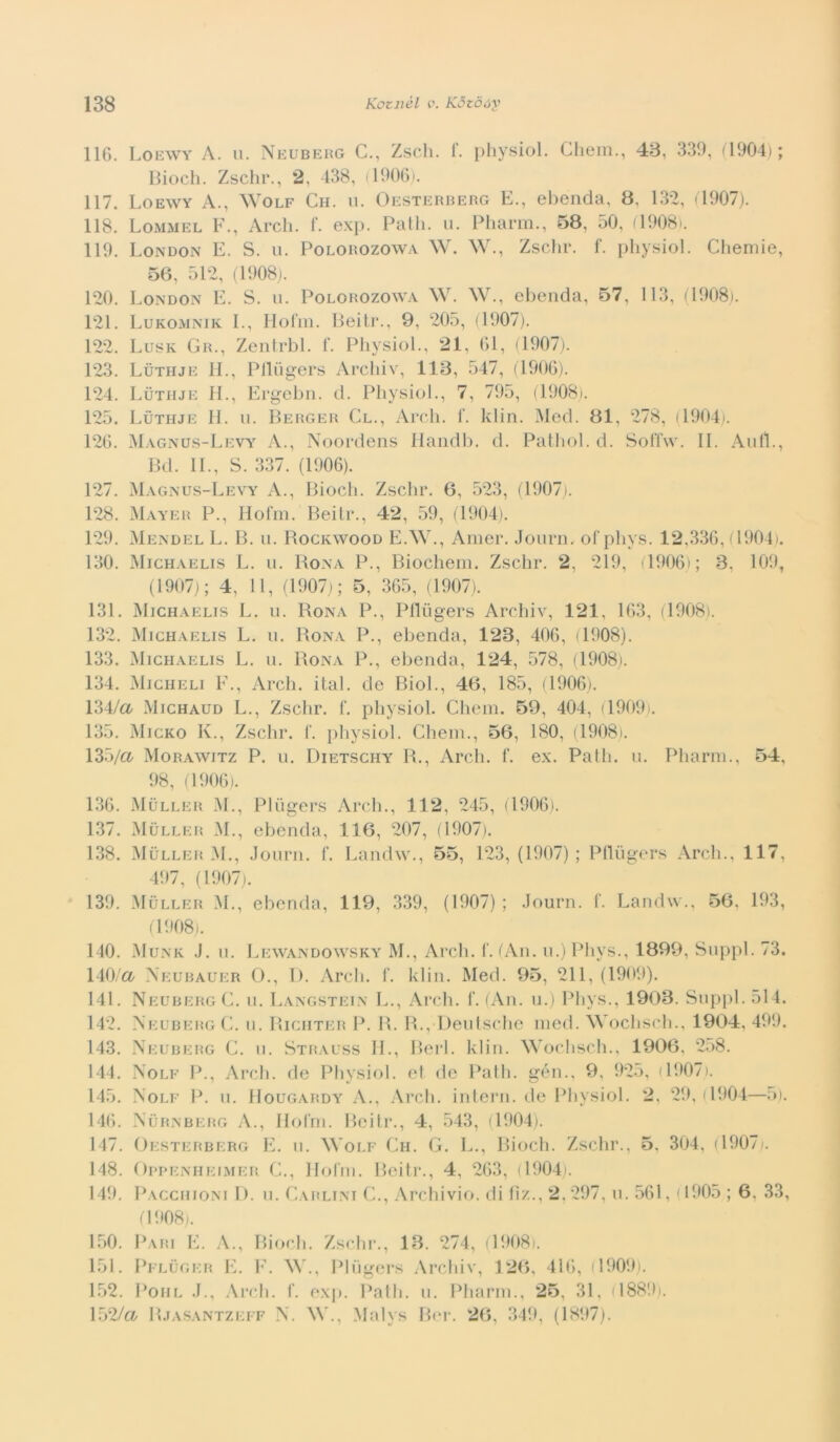 116. Loewy a. u. Neubeug C., Zscli. f. physiol. Cliem., 48, 339, (1904); modi. Zschr., 2, 438, il906). 117. Loewy A., ^Y0LF Ch. u. Oesterberg E., ebenda, 8, 132, (1907). 118. Lommel F., Ardi. f. exp. Palli, u. Pliarm., 58, 50, (1908). 119. London E. S. u. Polorozowa W. W., Zsdir. f. phy.siol. Chemie, 56, 512, (1908,). 120. London E. S. u. Polorozowa W. W., ebenda, 57, 113, (1908). 121. Lukomnik L, Ilorm. Beiti*., 9, 205, (1907). 122. Lusk Gr., Zenlrbl. L Physiol., 21, 61, (1907). 123. Luthje il, Plliigers Archiv, 113, 547, (1906). 124. Luthje IL, Ergebii. d. Physiol., 7, 795, (1908». 125. Luthje IL ii. Berger Gl., Ardi. L klin. Med. 81, 278, (1904). 126. Magnus-Levy^ A., Noordens llaiidb. d. Pathol.d. Soffw. IL Aulì., Bd. IL, S. 337. (1906). 127. Magnus-Levy A., Biodi. Zschr. 6, 523, (1907). 128. Mayer P., liofili. Beili’., 42, 59, (1904). 129. Mendel L. B. u. Rockwood E.W., Aiiier. Jourii, of phys. 12,336, (1904). 130. Michaelis L. 11. Bona P., Biocheiii. Zschr. 2, 219, 1906); 3, 109, (1907); 4, 11, (1907); 5, 365, (1907). 131. Michaelis L. ii. Bona P., Plliigers Archiv, 121, 163, (1908). 132. Michaelis L. ii. Bona P., ebenda, 123, 406, (1908). 133. Michaelis L. u. Bona P., ebenda, 124, 578, (1908). 134. Micheli F., Ardi. ital. de Biol., 46, 185, (1906). 134/a Michaud L., Zschr. f. physiol. Chein. 59, 404, (1909). 135. Micro K., Zschr. f. physiol. Chein., 56, 180, (1908). 135/a Morawitz P. ii. Dietschy B., Ardi. f. ex. Palli, ii. Pharni., 54, 98, (1906). 136. Muller M., Pliigers Ardi., 112, 245, (1906). 137. Muller M., ebenda, 116, 207, (1907), 138. Muller M., Jonrn. f. Landw., 55, 123, (1907) ; Plliigers Ardi., 117, 497, (1907). 139. Muller M., ebenda, 119, 339, (1907); Journ. C. Landw., 56, 193, (1908). 140. i\IuNK .1. n. Lewandowsky M., Ardi. f. (An. n.) Phys., 1899, Snppl. 73. 140/a Xeurauer ()., l). Ardi. f. klin. Med. 95, 211, (1909). 141. NeubergC. 11. Langstein L., Ardi. I‘. (An. n.) Phys., 1903. Snpjil. 514. 142. NeubergC. n. Bichter P. B. B., Denlsdie med. NVochsdi., 1904, 499. 143. Aeuberg C. n. Strauss IL, Beri. klin. Wochsch., 1906, 2d8. 144. Nolf P., Ardi, de Physiol. et de Palli, gén., 9, 925, (1907). 145. Nolf P. n. Hougardy A., Ardi, intern. de Physiol. 2, 29, (1904—5). 146. Nurnbkrg a., llolni. Beili’., 4, 543, (1904). 147. Oesterberg E. ii. NVolf Ch. (4. L., Biodi. Zschr., 5, 304, (1907). 148. OppENHEiMER C., Iloliii. Beili’., 4, 263, (1904). 149. Pacchioni I). n. Carlini (L, Archivio, di li/.., 2,297, n. 561, (1905 ; 6, 33, (1908). 150. Pari E. A., Biodi. Zschr., 18. 274, (1908). 151. I’eluger il h\ \V., Pliigers Archiv, 126, 416, (1909). L52. PoiiL .L, Ardi. f. exj). Palli, ii. Pliarin., 25, 31, d889). 152/a B.tasantzeff \. \V., Malys Bi’i*. 26, 349, (1897).