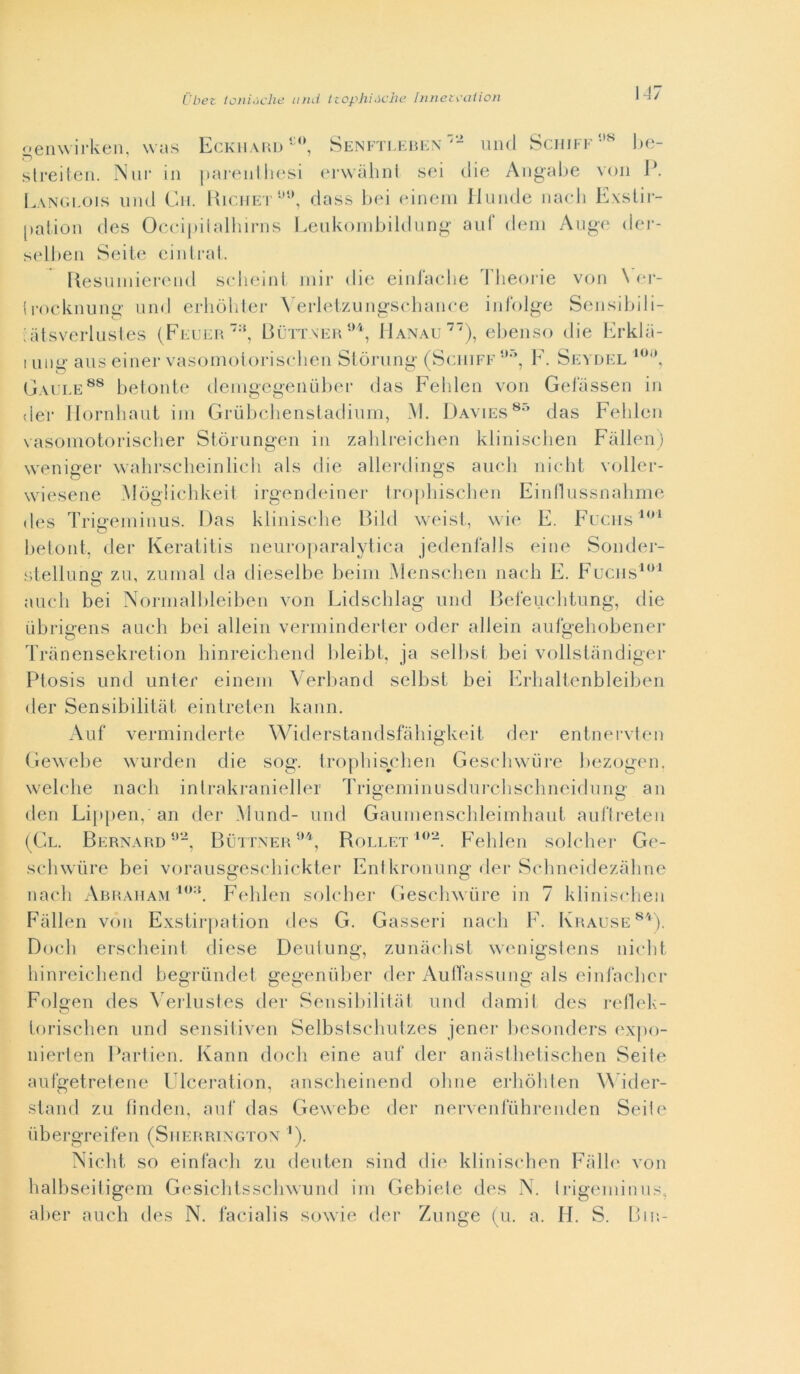 Cbet loiii.iclie and ttophi.iche Inneti'ciiion N7 oenwirken. was Eckhahd * SENFTr,KHi-:N uiul Schiff'-'^ hc- slreiteii. Nur in paiaMillinsi (‘rwalinl sci die Aiigabe voii Lan(ìi.ois 1111(1 Cii. liir.iiE'i'dass liei eiiieiii Ilunde iiaeli Kxstir- [lalion (Ics Occipiialhiriis Leiikoiiibildung’ aiif deiii Ange der- sellien Seiie ciiitral. Uesuiiiiereiid selieinl iiiir di(; eiiilacdie 1 lieorie von \ cr- Irockiiuiig uiid erliulilei- N erlelzuiigscbaiiee iiii'olge Seiisildli- iaisverliEsles (Feli:p. BuTT\EH‘‘*'k Hanau’^”), ebeiiso die bb'klii- I uiig aiis einer vasomoiorisebeii Slòrung (Sciiiff F. Sevdel Gaule^® bel onte denigegenulier das Felilen von Geiassen in der Ilornbaiit ini Grùbcliensladinm, ,M. Davies^'’ das Feblen vasoinotoriscber Siòrungen in zaldreicben kliniscben Fallen) weniger wabrsebeinlicli als die allerdings aneli niebt voller- wiesene Mògliclikeii irgendeiner lroj)liiselien Finnussnabriie des Trigeniinus. Das klinisebe Bild weisi, wie F. Fuciis belont, der Keraiitis neuroparalytiea jedenl'alls eine Sonder- siellnng zn, zumai da dieselbe beini Menselien naeb F. Fuciis***' aneli bei Nornialbleiben von Lidscblag nnd Beienebtnng, die ùbrigens aneli bei alleili verniinderler oder alleili aulgebobener Tranensekretion binreicbend bleibt, ja sellisi bei vollsiandigei* Plosis nnd unter eineni Verband sellisi bei Frbalienbleiben der Sensibilitàt einlreieii kann. Anf verminderte Widerstandsfabigkeit der enlnervten Gewebe wnrden die sog. iropbiseben Gesebwiire bezogen. welebe naeb inlrakranieller Triiieminusdnrcbsebneidnniì' an dell Lippen, an der Mnnd- nnd Ganinensebleiinbant anlìreien (Gl. Bernard-’-, BLiTTNER”'b Rollet Feblen soleber Ge- sebwiire bei voransgesebickter Fnlkroiinng der Sebiieidezabne naeb Abraham '”-’. Feblen soleber Gesebwiire in 7 kliniscben Fallen von FxsLirjiation des G. Gasseri naeb F. Krause^'*), Doeb ersebeini diese Deninng, zuiniebst wenigsiens niebt binreiebend begriìndet gegeniilier der AulTassnng als einfaebcr Folsen des ^’^el■lnsles der Sensibililal nnd damil des i-ellek- e? toriscben nnd sensitiven Selbstscbntzes jenei- besonders ex])o- nierlen l’arlien. Kann doeb eine anf der aniislbeliscben Scile aiilgetrelene Ulceration, anscbeinend oline erbòbien Wider- stand zu linden, anf das Gewebe der nervenfiibrenden Sede iibergreifen (Sherrington '). Niebt so einfaeb zu denten sind die kliniseben Falb‘ von balliseiligeni Gesicbtsscbwund ini Gebiele des N. Irigeininns, aber aneli des N. faeialis sowie der Znnge (n. a. H. S. Bin-