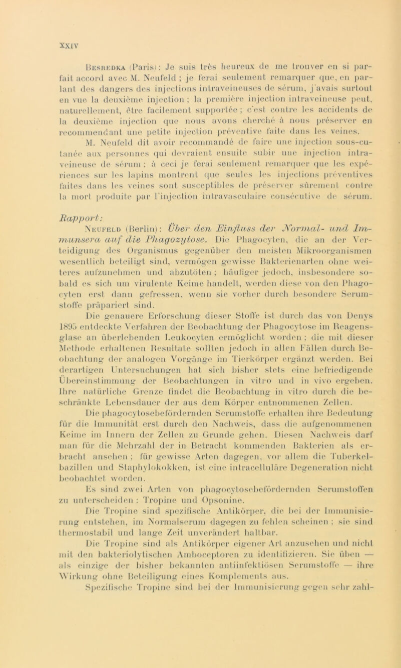Besredka (Paris): Je suis très heureux de me trouver en si par- fait aceord avee M. Neufeld ; je ferai seulement reinarquer que, en par- lant des dangers des injections intraveineuses de sérum, j'avais surtout en vue la deuxième injection ; la première injection intraveineuse peut, naturellement, ótre facilemenl supportée ; cesi conlre les accidents de la deuxième injection que nous avons cherché à nous préserver en recommendant une petite injection préventive faite dans 1<‘S veines. M. Neufeld dit avoir recommandé de l'aire une injection sous-cu- tanée aux personnes qui devraient ensuite subir une injection intra- veineuse de sérum : à ceci je ferai seulement remarquer que les expé- riences sur les lapins moni reni que seules les injections préventives faites dans les veines sont susceptibles de préserver surenient contre la mori produite par 1 injection intravasculaire consécutive de sérum. Rcupport: Neufeld (Berlin): Ùber deiv Einfluss dei* Normal- und hn- inunsera ciuf die Phagozytose. Die Pliagocyten, die an der Ver- teidigung des Organismus gegenuber den meisten Mikroorganismen wesentlich beteiligt sind, vermògen gewisse Bakterienarten oline wei- teres aufzunehmen und abzutòten ; hàuliger jedoch, insbesondere so- bald es sicli um virulente Keime handelt, werden diese von den Pliago- cyten erst dann gefressen, wenn sie vorher durcli besondere Serum- stoffe pràpariert sind. Die genauere Erforschung dieser Stoffe ist durcli das von Denys 1895 entdeckte Yerfahren der Beobachtung der Phagocytose ini Reagens- glase an ùberlebenden Leukocyten ermòglicht worden ; die mit diesel* Methode erhaltenen Resultate soliteli jedoch in alien Fàllen durcli Be- obachtung der analogen Vorgànge ini Tierkòrper ergànzt werden. Bei derartigen Untersuchungen hat sich bisher stets eine befriedigende Ubereinst imniung der Beobachtungen in vitro und in vivo ergeben. Ihre naturliche Grenze findet die Beobachtung in vitro durcli die be- schrànkte Lebensdauer der aus dem Kòrper entnoninienen Zellen. Die phagocytosebefòrdernden Serumstofle erhalten ihre Bedeutung fui* die Iniraunitàt erst durcli den Nachweis, dass die aufgenommenen Keime ini Innern der Zellen zu Grunde gehen. Diesen Nachweis darf man fùr die Mehrzahl der in Betracht kommenden Bakterien als er- bracht ansehen ; fur gewisse Arten dagegen, voi* alleni die Tuberkel- bazillen und Staphylokokken, ist eine intracellulare Degeneration nicht 11 eobaeh t e t worde n. Es sind zwei Arten von phagocytosebefòrdernden Serumstoffen zu unterscheiden : Tropine und Opsonine. Die Tropine sind spezifische Antikòrper, die bei der Inimunisie- rung entstelien, im Normalserum dagegen zu fehlen scheinen : sie sind thermostabil und lange Zeit unveràndert haltbar. Die Tropine sind als Antikòrper eigener Art anzusehen und nicht mit den bakteriolytischen Amboceptoren zu identifìzieren. Sie iiben — als einzige der bisher bekannten antiinfektiòsen Sérum stoffe — ihre Wirkung oline Beteiligung (*in(‘S Komplements aus. Spezifische Tropine sind bei der Immunisierimg gegen selli* zahl-