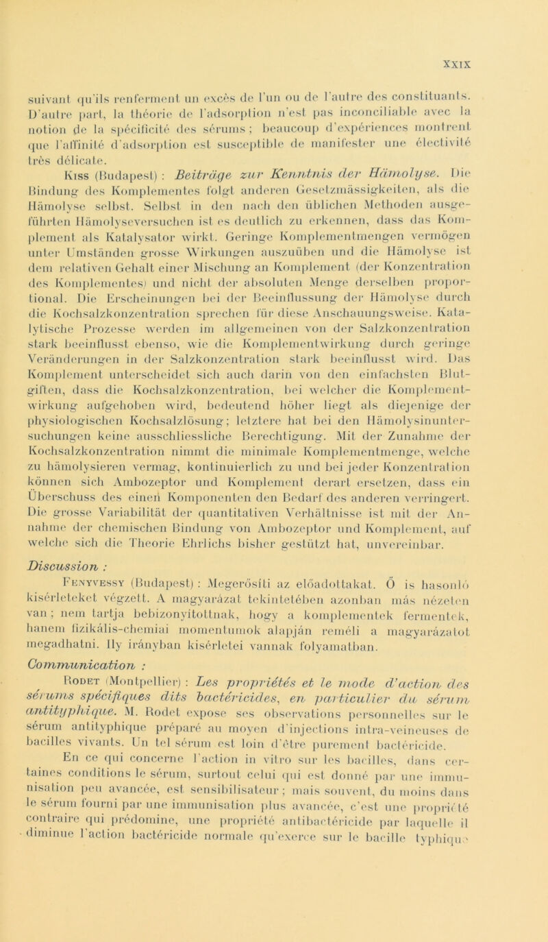 suivant qu'ils renlerment un excès de l’un ou de 1 autre des constituants. D’autre part, la théorie de l’adsorption n’est pas inconciliable avec la notion de la spécificité des sérums ; beaucoup d’expériences montrent que l’al’iinité d’adsorption est susceptible de manifester une électivilé très délicate. Kiss (Budapest) : Bvitrage zur Kenntnis der Hàmolyse. Die Bindung des Komplementes l’olgt anderen Gesetzmàssigkeiten, als die Hàmolyse selbst. Selbst in den nach den iiblichen Methoden ausge- luhrten Ilàmolyseversuchen ist es deutlich zu erkennen, dass das Kom- plement als Katalysator wirkt. Geringe Komplementmengen vennògen unter Umstànden grosse Wirkungen auszuuben und die Hàmolyse ist dem relativen Gehalt einer Mischung an Komplement (der Konzentration des Komplementes,) und nielli, der absoluten Menge dersolben propor- tional. Die Erscheinungen bei der Beeinflussurig der Hàmolyse durch die Kochsalzkonzentralion sprechen Tur diese Anschauungsweise. Ivata- lytische Prozesse werden im allgemeinen von der Salzkonzentration stark beeinllusst ebenso, wie die Komplementwirkung durch geringe Verànderungen in der Salzkonzentration stark beeinllusst wird. Das Komplement unterscheidet sicli auch darin von den einfachsten Blut- gil'ten, dass die Kochsalzkonzentration, bei welcher die Komplement- wirkung aufgehoben wird, bedeutend bòiler liegt als diejenige der physiologischen Kochsalzlòsung ; letztere hat bei den Hàmolysinunter- suchungen keine ausschliessliche Berechtigung. Mit der Zunahme der Kochsalzkonzentration nimmt die minimale Komplementmenge, welche zu hàmolysieren vermag, kontinuierlich zu und bei jeder Konzentration kònnen sicli Ambozeptor und Komplement derart ersetzen, dass ein Uberschuss des einerì Komponenten den Bedarl des anderen verringert. Die grosse Variabilità! der quantitativen Verhàltnisse ist mit der An- nahme der chemischen Bindung von Ambozeptor und Komplement, auf welche sicli die Theorie Ehrlichs bisher gestùtzt hat, unvereinbar. Discussion : Fenyvessy (Budapest): Megeròsiti az elóadottakat. Ò is hasonló kisérleteket végzett. A magyaràzat tekintetében azonban mas nézeten van ; nem tartja bebizonyitottnak, hogy a komplementek lermentek, hanem lizikàlis-chemiai momentumok alapjàn reméli a magyaràzatot megadhatni. Ily irànyban kisérletei vannak folyamatban. Communication : Rodet (Montpellier) : Les propriétés et le mode d’actioib des sérums spécifiques dits baetéricides, eu particulier du sérum antityphique. M. Rodet expose ses observations personnelles sur le sérum antityphique préparé au moyen d’injections intra-veineuses de bacilles vivants. Un tei sérum est loin d otre purement bactéricide. En ce qui concerne l’action in vitro sur les bacilles, dans cer- taines conditions le sérum, surtout celili qui est donné par une immu- nisation peu avancée, est sensibilisateur ; mais souvent, du moins dans le sérum fourni par une immunisation plus avancée, c’est une proprio té contraire qui prédomine, une propriété antibactéricide par laquelle il diminue 1 action bactéricide normale qu’exerce sur le bacillo typhique