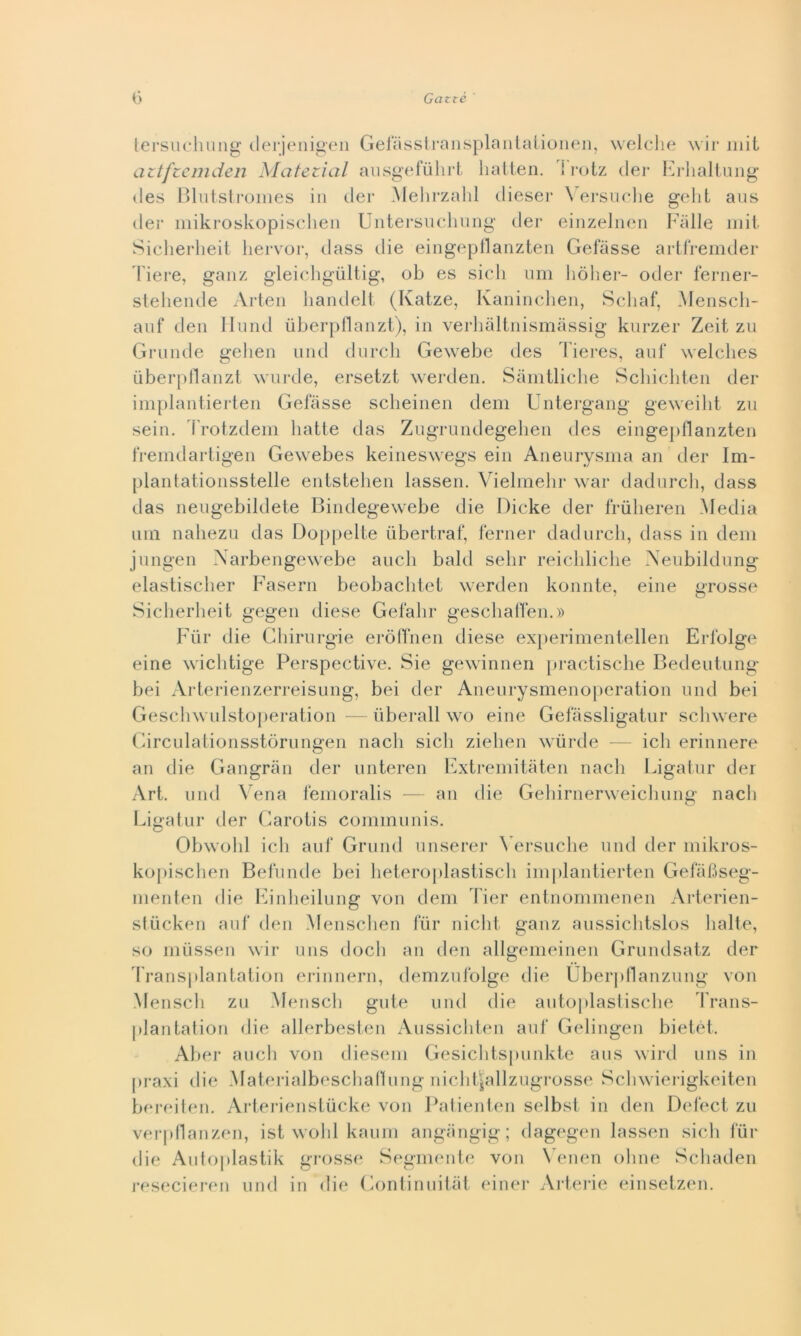 tersuchung derjenigen Gefasstransplantationen, welche wir mit aztfzemden Matezicil ausgefuhrt hatten. I rotz dei* Erhaltung des Blutstromes in der Mehrzahl dieser Versuche gelit aus der mikroskopischen Untersuchung der einzelnen Falle mit Sicherheit hervor, dass die eingepflanzten Gefàsse artfremder Fiere, ganz gleichgultig, ob es sicli um hòher- oder ferner- stehende Arten liandelt (Ivatze, Kaninchen, Scbaf, Menscli- auf den Hund iiberpflanzt), in verhàltnismàssig kurzer Zeit zu Grunde gelien und durcli Gewebe des Tieres, auf welclies uberpfla'nzt wurde, ersetzt werden. Sàmtliehe Scliichten der implantierten Gelasse scheinen dem Untergang geweilit zu sein. Trotzdem batte das Zugrundegehen des eingepflanzten fremdartigen Gewebes keineswegs ein Aneurysma an der Im- plantationsstelle entstehen lassen. Vielmehr war dadurch, dass das neugebildete Bindegewebe die Dicke der frùlieren Media uni nahezu das Doppelte iibertraf, temer dadurcli, dass in dem jungen Narbengewebe aneli bald sehr reichliche Neubildung elastisclier Fasern beobachtet werden konnte, eine grosse Sicherheit gegen diese Gefahr geschaffen.» Fùr die Chirurgie eròffnen diese experimentellen Erlblge eine wichtige Perspective. Sie gewinnen practische Bedeutung bei Arterienzerreisung, bei der Aneurysmenoperation und bei Geschwulstoperation — liberali \vo eine Gefàssligatur sclnvere Circulationsstòrungen nach sicli ziehen wùrde — ich erinnere an die Gangràn der unteren Extremitàten nach Ligatur der Art. und Vena femoralis — an die Gehirnerweichung nach Ligatur der Carotis communis. Obwolil ich auf Grund unserer Yersuche und der mikros- kopischen Befunde bei heteroplastisch implantierten Gelabseg- menten die Einheilung von dem Tier entnommenen Arterien- stùcken auf den Menschen fùr nicht ganz aussichtslos balte, so miissen wir uns doch an den allgemeinen Grundsatz der Transplantation erinnern, demzufolge die Uberpflanzung von Menscli zu Mensch gute und die autoplastische Trans- [ilantation die allerbesten Aussichten auf Gelingen bietét. Aber aucli von diesem Gesichtspunkte aus wird uns in praxi die Materialbeschaflung nichtjallzugrosse Schwierigkeiten berciteli. Arterienstùcke von Patienten selbst in den Defect zu verpflanzen, ist wolil kaum angiingig; dagegen lassen siedi fùr die Autoplastik grosse Segmente von Venen oline Schaden resecieren und in die Continuitàt einer Arterie einsetzen.