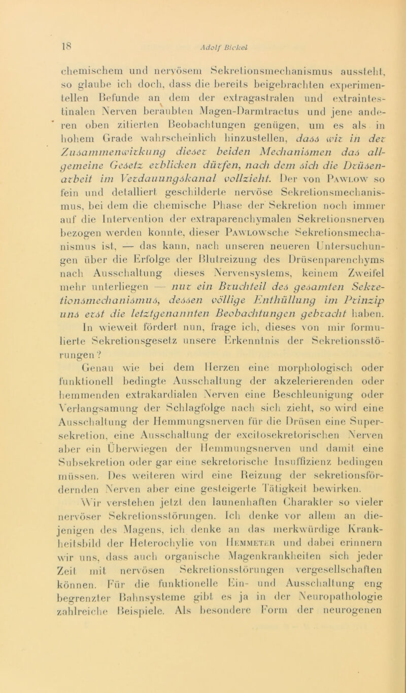 chemischem unti neryòseni Sekretionsmechanismus aussteht, so glaube idi dodi, dass die bereits beigebrachten experimen- tellen Befunde an tieni der extragastralen unti extraintes- \ ^ tinalen Nerven beraubten Magen-Darmtractus unti jene antle- l'en oben zitierten Beobacbtungen gentigen, um es als in liohem Gratie vvahrscheinlich binzustellen, daàó wiz in der Zuàammemvizkung dieóez beiden Mechaniómen daó all- gemeine Geóetz ezblicken diizfen, nach dem óich die Dziióen- arbcit ini Vezdauungókanal v clizie h t. Der von Pawlow so fein unti detalliert geschilderte nervose Sekretionsmechanis- mus, bei dem tlie cliemiscbe Phase der Sekretion nodi immer auf die Intervention der extraparenchymalen Sekrelionsnerven bezogen werden konnte, dieser pAWLOwsche Sekretionsmecha- O 1 nisrnus ist, — tlas kann, nach unseren neueren Untersucliun- gen iiber die Erfolge tlei* Blutreizung des Drusenparenchyms nach Ausschaltung tlieses Nervensysiems, keinem Zweifel mehr unterliegen — nur ein Bruchteil de a geóamten Sekze- tionómechaniómuó, deóóen ve Ilig e Enthullung ini Pzinzip unó eròi die letztgenannten Beobacbtungen gebzacht haben. In wieweit fòrdert nun, frage idi, tlieses von mir formu- lierte Sekretionsgesetz misere Erkenntnis tler Sekretionsstò- rungen? Genau wie bei dem Herzen eine morphologisch oder funktionell bedingte Ausschaltung der akzelerierenden oder hemmenden extrakardialen Xerven eine Beschleunigung otler \’erlangsamung tler Sclilagfolge nach sicli zieht, so wird eine Ausschaltung der Hemmungsnerven tur die Drùsen eine Super- sekretion, eine Ausschaltung der excitosekretorischen Xerven aber ein Ubenviegen der Hemmungsnerven unti damit eine Subsekretion oder gar eine sekretorische Insuffìzienz bedingen mùssen. Des weiteren wirtl eine Reizung der sekretionsfoi- dernden Xerven abei- eine gesteigerte l atigkeil bewirken. \\ ir verstehen jetzl tlen launenhaften Charakter so vieler nervòser Sekretionsstòrungen. Ich tlenke vor alleni an die- jenigen des Magens, ich tlenke an tlas merkwiirdige Ivrank- heitsbild der Heterochylie von Hemmetììh unti tlabei erinnern wir uns, tlass aneli organische Magenkrankheiten sicli jeder Zeif n 1 i t nervòsen Sekretionsstòrungen vergesellschaften kònnen. Fiir die funktionelle Ein- unti Ausschaltung eng begrenzter Bahnsysteme gibt es ja in der Xeuropathologie zahlreiche Beispiele. Als liesontlere Form tler neurogenen