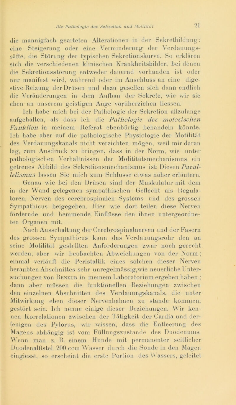 die mannigfach gearteten Alterationen in der Sekretbildung : eine Steigerung oder eine Verminderung der Verdauungs- sàfte, die Stori,ng der typischen Sekretionskurve. So erklàren sich die verschiedenen klinischen Krankheitsbilder, bei denen die Sekretionsstòrung entweder dauernd vorhanden ist oder nur manifest wird, wàhrend oder im Anschluss an eine dige- stive Reizung derDriisen und dazu gesellen sich dann endlicb die Verànderungen in dem Aufbau der Sekrete, wie wir sie eben an unserem geistigen Auge voriiberziehen liessen. Ich habe mieli bei der Pathologie der Sekretion allzulange aufgehalten, als dass ich die Pathologie dez motozióclien Funktion in meinem Referat ebenburtig behandeln kònnte. Ich habe aber auf die pathologische Physiologie der Motilitàt. des Verdauungskanals nicht verzichten mògen, weil mir daran lag, zum Ausdruck zu bringen, dass in der Norm, wie unter pathologischen Yerhàltnissen der Molititàtsmecbanismus ein getreues Abbild des Sekretionsmechanismus ist. Diesen Pazal- leliàmuó lassen Sie mieli zum Schlusse etwas naher erlàutern. Genau wie bei den Drtìsen sind der Muskulatur mit dem in der Wand gelegenen sympathischen Geflecht als Regula- toren, Nerven des cerebrospinalen Systems und des grossen Sympathicus beigegeben. Miei* wie dort teilen diese Nerven fòrdernde und hemmende Einfliisse den ihnen untergeordne- ten Organen mit. Nacli Ausschaltuiig der Gerebrospinalnerven und der Fasern des grossen Sympathicus kann das Verdauungsrolir den an seine Motilità t gestellten Anforderungen zwar nodi gerecht werden, aber wir beobachten Abweichungen von der Norm ; einmal verlàuft die Peristaltik eines solchen diesel* Nerven beraubten Abschnittes selli* unregelmassig,wie neuerliche Unter- suchungen von Benzur in meinem Laboratorium ergeben haben ; dann aber miissen die funktionellen Beziehungen zwischen den einzelnen Abschnitten des Verdauungskanals, die unter Mitwirkung eben diesel* Nervenbalmen zu stande kommen, gestòrt sein. Ich nenne einige diesel* Beziehungen. Wir ken- nen Korrelationen zwischen der Tàtigkeit der Cardia und der- fenigen des Pylorus, wir wissen, dass die Entleerung des Magens abhàngig ist vom Fullungszustande des Duodenums. Wenn man z. B. einem Hunde mit permanenter seitlicher Ruodenalfìstel 200 ccm Wasser durch die Sonde in den Magen eingiesst, so erscheint die erste Portion des Y\ assers, geleitei