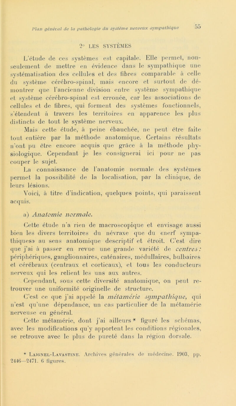 2° LES SYSTÈMES L'étude de ces systèmes est capitale. Elle permet, non- seulement de mettre en évidence dans le sympathique une systématisation des cellules et des fibres comparable à celle du système cérébro-spinal, mais encore et surtout de dé- montrer que \ ancienne divisimi entre système sympathique et système cérébro-spinal est erronée, car les associations de cellules et de fìbres, qui forment des systèmes fonctionnels, s'étendent à travers les territoires en apparence les plus distincts de tout le système nerveux. Mais cette étude, à peine ébauchée, ne peut ètre faite tout entière par la méthode anatomique. Certains résultats n’ont pu ètre encore acquis que gràce à la méthode phy- siologique. Cependant je les consiglierai ici pour ne pas couper le sujet. La connaissance de l’anatomie normale des systèmes permet la possibilità de la localisation, par la clinique, de leurs lésions. Voici, à titre d'indication, quelques points, qui paraissent acquis. a) Anatomie normale. Cette étude n’a rien de macroscopique et envisage aussi bien les divers territoires du névraxe que du «nerf sympa- thiques» au sens anatomique descriptif et étroit. C/est dire que fai à passer en revue une grande variété de centreó : périphériques, ganglionnaires, caténaires, médullaires, bulbaires et cérébraux (centraux et corticaux), et tous les conducteurs nerveux qui les relient les uns aux autres. Cependant, sous cette diversité anatomique, on peut re- trouver une uniformité originelle de structure. C’est. ce que fai appelé la metamerie óympathique, qui n’est qu'une dépendance, un cas particulier de la métamérie nerveuse en général. Cette métamérie, dont j’ai ailleurs * fìguré les schémas, avec les modiflcations qu y apportent les conditions régionales, se retrouve avec le plus de pureté dans la région dorsale. * Laignel-Lavastine. Archives générales de médecine. 1903, pp. 2446—2471. 6 fìgures.