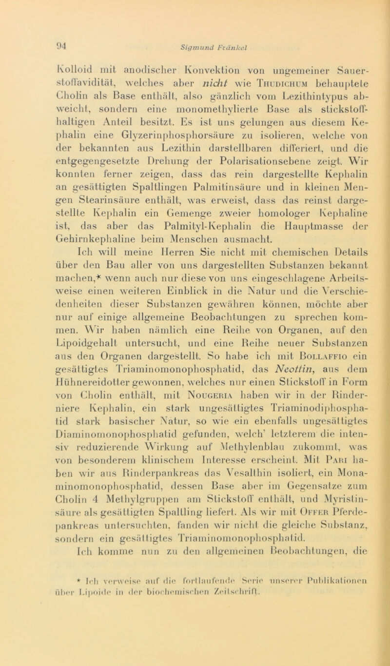 Ivolloid mit anodischer Konvektion von ungemeiner Sauer- stofì'aviditàt, welches aber nìcht wie Thudichum behauptete Cholin als Base enthàlt, also gànzlich vom Lezithintypus ab- weicht, sondern eine monomethylierte Base als stickstoff- haltigen Anteil besitzt. Es ist uns gelungen aus diesem Ive- phalin eine Glyzerinphosphorsdure zu isolieren, welche von dei* bekannten aus Lezithin darstellbaren differiert, und die entgegengesetzte Drebung dei* Polarisalionsebene zeigt. Wir konnten ferner zeigen, dass das rein dargestellte Kephalin an gesattigten Spaltlingen Palmitinsàure und in kleinen Men- gen Stearinsàure enthàlt, was erweist, dass das reinst darge- stellte Kephalin ein Gemenge zweier bomologer Kephaline ist, das aber das Palmityl-Kephalin die Hauptmasse der Gehirnkephaline beim Menschen ausmacht. Ich will meine Ilerren Sie nicht mit chemischen Details ùber den Bau aller von uns dargestellten Substanzen bekannt machen,* wenn auch nur diese von uns eingeschlagene Arbeits- weise einen weiteren Einblick in die Natur und die Verschie- denheiten diesel* Substanzen gewàhren konnen, mòchte aber nur aul* einige allgemeine Beobachtungen zu sprechen kom- men. Wir haben nàmlich eine Beilie von Organen, auf den Lipoidgebalt untersucht, und eine Beihe neuer Substanzen aus den Organen dargestellt. So habe ich mit Bollaffio ein gesàttigtes Triaminomonophosphatid, das Neottin, aus dem Hiibnereidotter gewonnen, welches nur einen Stickstotf in Form von Cholin enthàlt, mit Nougeria haben wir in der Rinder- niere Kephalin, ein stark ungesàltigtes Triaminodiphospha- tid stark basischer Natur, so wie ein ebenfalls ungesàltigtes Diaminomonophosphatid gefunden, welcli' letzterem die inten- siv reduzierende Wirkung auf Methylenblau zukommt, was von besonderem klinischem Interesse erscheint. Mit Pari ha- ben wir aus Binderpankreas das Vesalthin isoliert, ein Mona- minomonophosphatid, dessen Base aber ini Gegensatze zum Cholin 4 Methylgruppen am Stickstoff enthàlt, und Myristin- sàure als gesàttigten Spaltling liefert. Als wir mit Offer Pferde- pankreas untersuchten, fanden wir nicht die gleiche Substanz, sondern ein gesàlligles Triaminomonophosphatid. Ich komme nun zu den allgemeinen Beobachtungen, die * Irli verweise auf die fortlaufende Serio nnseror Publikationen ùber Litoide in der biocliernisclien Zeitschrift.