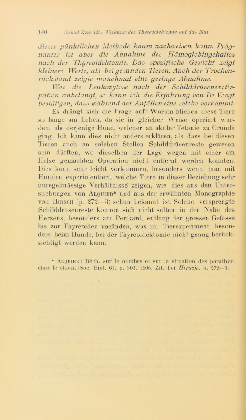 dieóer punktlichen Methode kanm nachweiòen kciiin. Prdg- nanter iòt aber die Abnahme deó Hdmoglobingehalteà nach der Thgreoidektomie. Daó òpezifiòche Gewicht zeigt kleinere Werte, alò bei geòunden lieren. Aneli der Trocken- ruckòtand xeigte manchmal eine geringe Abnalime. Waó die Leukozytoòe nach der Schilddruòenexótir- pation anbelangt, òo kann idi die Erfahrung con De Voogt beòtdtigen, daòó wàhrend der Anfàllen eine òolche vorkommt. Es dràngt sich die Frage auf: Warum blieben diese Tiere so lange am Leben, da sie in gleicher Weise operiert wur- den, als derjenige Hund, welcher ari akuter Tetanie zu Grunde ging ! Ich kann dies nielli anders erklàren, als dass bei diesen Tieren aucli an solchen Stellen Schilddriisenreste gewesen sein diirften, wo dieselben der Lage wegen mit einer am Halse gemachten Operation nicht entfernt werden konnten. Dies kann sehr leiclit vorkommen, besonders wenn man mit Hunden experimentiert, welche Tiere in dieser Beziehung sehr unregelmàssige Verhàltnissé zeigen, wie dies aus den Unter- suchungen von Alouier^ und aus der erwàhnten Monographie von Hirsch (p. 272—3) schon bekannt ist. Solche versprengte Schilddriisenreste kònnen sich nicht selten in der Nàhe des Herzens, besonders am Perikard, entlang der grossen Gefiisse bis zur Thyreoidea yorfìnden, was im Tierexperiment, heson- ders beim Umide, bei der Thyreoidektomie nicht genug berùck- sichtigt werden kann. * Alouier : Réch. sur le nombre et sur la situation des parathyr. chez le chien. (Soc. Biol. 61. j>. 302. 1006. Zit. bei Hirsch. p. 272—3.