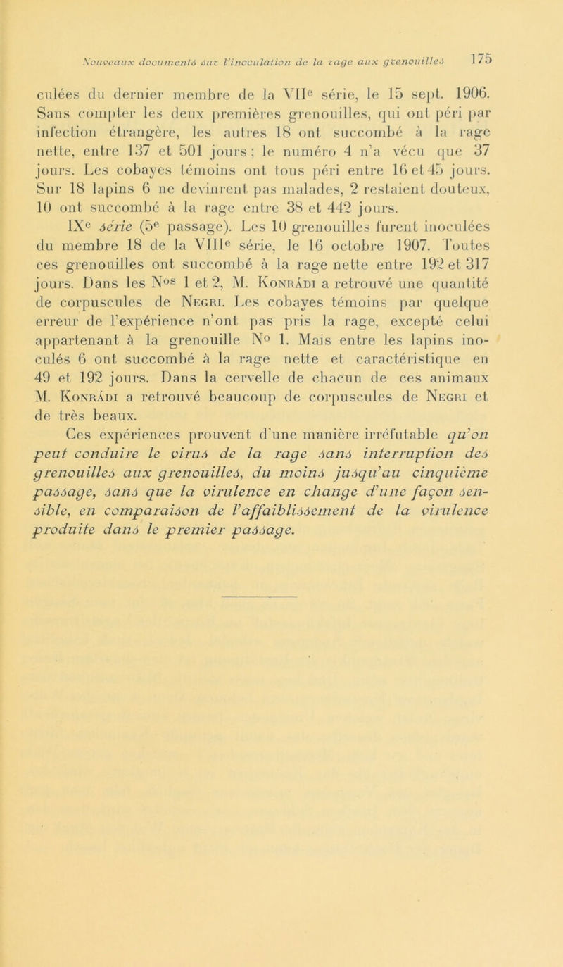 culées du dernier membre de la VIIe sèrie, le 15 sept. 1906. Sans comptcr les deux premières grenouilles, qui ont péri par infection étrangère, les autres 18 ont succombé à la rage nette, entre 137 et 501 jours ; le numero 4 n’a vécu que 37 jours. Les cobayes témoins ont lous péri entre 16 et 45 jours. Sur 18 lapins 6 ne devinrent pas malades, 2 restaient douteux, 10 ont succombé à la rage entre 38 et 442 jours. IXe óérie (5e passage). Les 10 grenouilles furent inoculées du membre 18 de la VIIIe sèrie, le 16 octobre 1907. Toutes ces grenouilles ont succombé à la rage nette entre 192 et 317 jours. Dans les Nos 1 et 2, M. Konràdi a retrouvé une quantité de corpuscules de Negri. Les cobayes témoins par quelque erreur de l'expérience n’ont pas pris la rage, excepté celili appartenant à la grenouille N° 1. Mais entre les lapins ino- culés 6 ont succombé à la rage nette et caractéristique en 49 et 192 jours. Dans la cervelle de chacun de ces animaux M. Konràdi a retrouvé beaucoup de corpuscules de Negri et de très beaux. Ces expériences prouvent d’une manière irréfutable qu’on peut conduire le viruó de la rage óanó interruption deó grenouilleó aux grenouilleó1 du mainò juóqu’au cinquième paóóage, óanó que la virulence en change d’une facon óen- óible, en comparaìóon de Vaffaiblióóement de la virulence produite danó le premier paóóage.