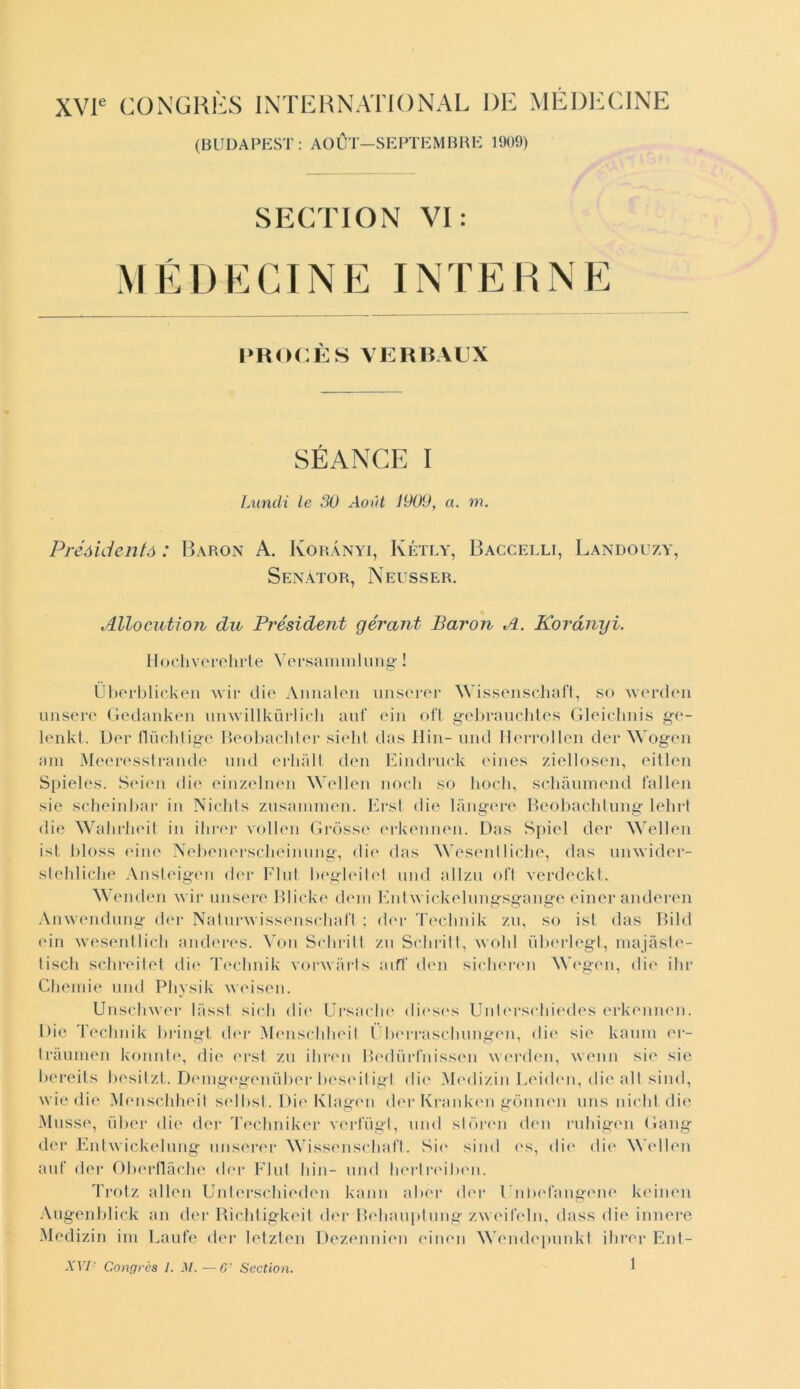 XVle CONGRÈS INTERNATIONAL DE MEDE CINE (BUDAPEST: AOÙT—SEPTEMBRE 1909) SECTION VI: M É D E CINE IN T E PROCÈSVERBAUX SÉANGE I Luridi le 30 Aout 1909, a. m. Préóidentó : Baron A. Korànyi, Kétly, Baccelli, Landouzy, Senàtor, Neusser. Allocution du Président gérant Baron A. Korànyi. Hocliverehrte Versameli ung ! Ùberblicken wir die Annalen unserer Wissenscliaft, so werden misere Gedanken unwillkùrlich auf ein oft gebrauchtes Gleichnis ge- lenkt. Der fluchtige Beobacbter sielit das II in- und Herrollen dei* Wogen am Meeresstrande und erhàlt don Eindruck ('ines ziellosen, eitlen Si>ie 1 es. Seien die einzelnen Wellen nodi so boch, scliàumend fallen sie scheinbar in Nichts zusammen. Erst die langere Beobachlung lebrt die Walirlieit in ibrer vollen Gròsse erkennen. Das Spiel der Wellen ist bloss eine Nebenersclieinung, die das Wesentliche, das unwider- stehliclie Ansleigen der Flut begleitel und allzu oft verdeckt. Wenden ivir misere Blicke dem Enhvickelungsgange einer anderen Anwendung der Naturivissenschafl ; der Teclmik zu, so ist das Bild ein wesentlich anderes. Voti Schritt zu Schritt, ivold ùberlegt, majàste- Iisoli schreitet die Teclmik vonvàrts aiff don sicheren Wogen, die ibr Chemie und Pbysik weisen. Unscliwer lasst sich die Ursacbe dieses Unb'rscbiedes erkennen. Die Teclmik bringt der Menscbbeil Ùbcrrascliungen, die sie kamn er- tràumen konnte, die erst zu iliren Bedurfnissen werden, wenn sie sie bereits besitzt. Denigegenuber beseiligt die Medizin Leiden, die alt silici, wie die Menscbbeil sellisi. Die Klagen der Kranken gònnen uns nielli, die Musso, ùber die der Tecliniker verfiigt, und stórmi cimi ruhigen Gang der Entwickelung unserer Wissenscliaft. Sie silici <‘s, die die Wellen auf der Oberflàche der Flut Itili- und berlreilien. Trotz alien Unterscbieden kann aber der l’nbefangene keinen Augenblick an der Richtigkeit der Beliauptung zweifeln, class die innere Medizin ini Laufe der letzten Dezennien einen Wendepunkt ibrer Ent-