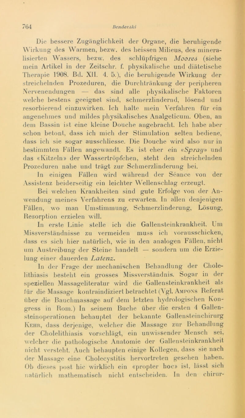 Die bessere Zugànglichkeit der Organe, die beruhigende Wirkung des Warmen, bezw. des lieissen Milieus, des minera- lisierten Wassers, bezw. des schlùpfrigen Mooreó (sielie mein Artikel in der Zeitschr. f. physikalische und diàtetische Therapie 1908. Bd. XI1. 4. 5.), die beruhigende Wirkung der streichelnden Prozeduren, die Durchtrànkung der peripheren Nervenendungen — das sind alle physikalische Faktoren welche bestens geeignet sind, schmerzlindernd, losend und resorbierend einzuwirken. Ich balte mein Verfahren fiir ein angenehmes und mildes physikalisches Analgeticum. Oben, an (leni Bassin ist eine kleine Douche angebracht. Ich habe aber schon betoni, dass ich mieli der Stimulation selten bediene, dass ich sie sogar ausschliesse. Die Douche wird also nur in bestimmten Fàllen angewandt, Es ist eher ein «Spray» und das «Kitzeln» der Wassertròpfchen, steht den streichelnden Prozeduren nalie und tràgt zur Schmerzlinderung bei. In einigen Fàllen wird wàhrend der Séance von der Assistenz beiderseitig ein leichter Wellenschlag erzeugt. Bei welchen Krankheiten sind gute Erfolge von der An- wendung ineines Verfahrens zu erwarten. In alien denjenigen Fàllen, wo man Umstimmung, Schmerzlinderung, Lòsung, Besorption erzielen will. In erste Linie stelle ich die Gallensteinkrankheit. Um Missverstàndnisse zu vermeiden muss ich vorausschicken, dass es sich hier natiirlich, wie in den analogen Fàllen, nicht uni Austreibung der Steine handelt — sondern um die Erzie- lung einer dauerden Latenx. In der Frage der mechanischen Behandlung der Gliole- lithiasis besteht ein grosses Missverstàndnis. Sogar in der speziellen Massageliteratur wird die Gallensteinkrankheit als fiir die Massage kontraindiziert betrachtet (\gl. Ampons Referat iiber die Bauchmassage auf dem letzten hydrologischen Kon- gress in Rom.) In seinem Buche iiber die ersten 4 Gallen- steinoperationen behauptet der bekannte Gallensteincbirurg Kehr, dass derjenige, welcher die Massage zur Behandlung der Gholelithiasis vorschlàgt, ein unwissender Menscli sei, welcher die pathologische Anatomie der Gallensteinkrankheit nicht versteht. Auch behaupten einige Kollegen, dass sie nacli der Massage eine Gholecystitis hervortreten geseben haben. Oh dieses post hic wirklicb ein «propter hoc» ist, làsst sich