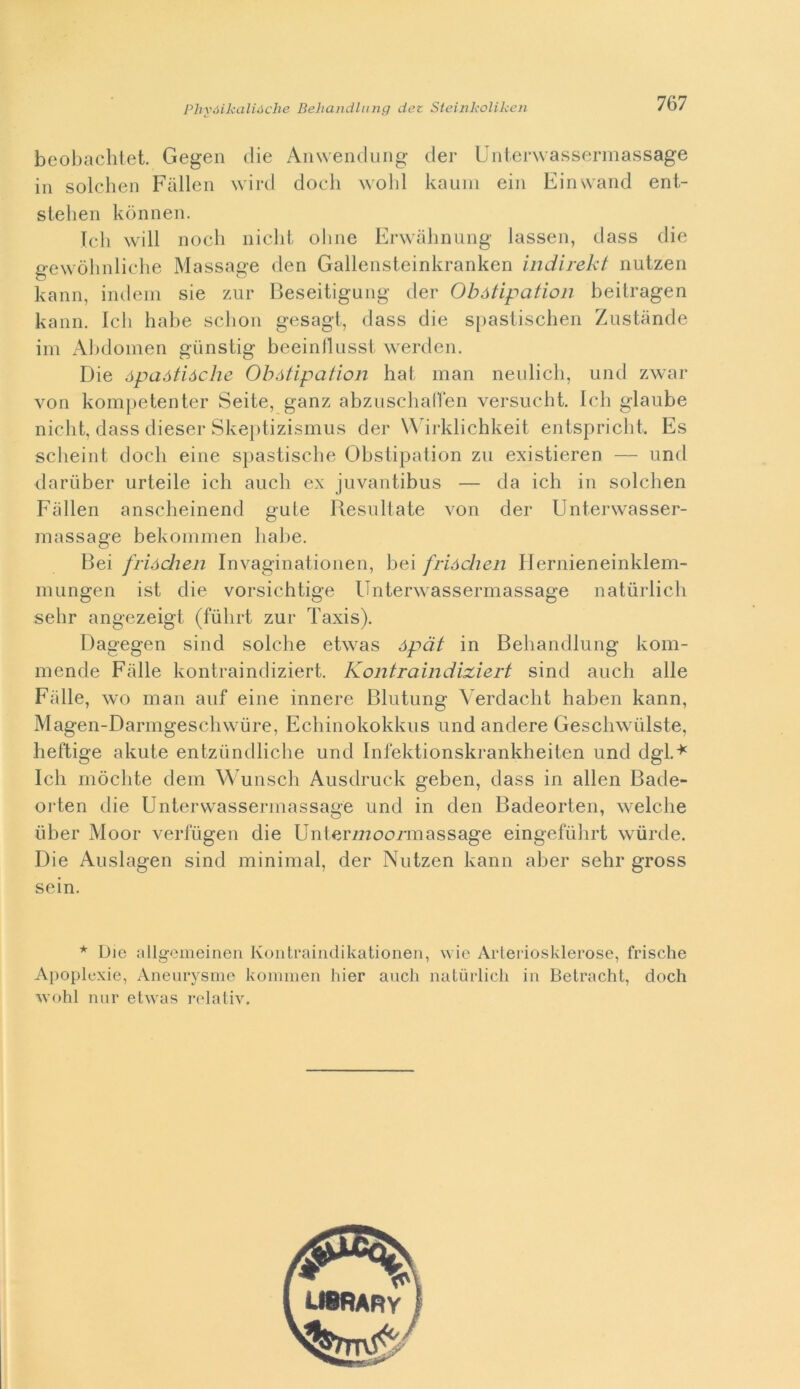 beobachtet. Gegen die Anwendung der Unterwassermassage in solchen Fàllen wird dodi wobl kaura ein Einwand ent- stehen kònnen. Ich will nodi nicht oline Erwàhnung lassen, dass die gewòhnliche Massage den Gallensteinkranken indirekt nutzen kann, indem sie zur Beseitigung der Obótipation beitragen kann. Ich habe schon gesagt, dass die spastischen Zustànde im Abdomen gùnstig beeinllusst werden. Die ópaàtiàche Obótipation hat man neulich, und zwar von kompetenter Seite, ganz abzuschaffen versueht. Ich glaube nicht, dass diesel-Skepiizismus der Wirklichkeit entspricht. Es scheint dodi eine spastische Obstipation zu existieren — und dariiber urteile ich aneli ex juvantibus — da ich in solchen Fàllen anscheinend gute Resultate von der Unterwasser- massage bekommen habe. Bei frióchen Invaginationen, bei frióchen Hernieneinkleni- mungen ist die vorsichtige Unterwassermassage naturlich sdir angezeigt (fiihrt zur Taxis). Dagegen sind solche etwas ópdt in Behandlung kom- mende Falle kontraindiziert. Kontraindixiert sind auch alle Falle, wo man auf eine innere Blutung Verdacht haben kann, Mageii-Darmgeschwure, Echinokokkus und andere Geschwùlste, heftige akute entziindliche und Infektionskrankheiten und dgl.* Ich mòclite dem Wunsch Ausdruck geben, dass in alien Bade- or ten die Unterwassermassage und in den Badeorten, welclie iiber Moor verfugen die Unter722ooi*massage eingefuhrt wùrde. Die Auslagen sind minimal, der Nutzen kann aber sehr gross sein. * Die allgemeinen Ivontraindikationen, wie Arteriosklerose, frische Apoplexie, Aneurysme kommen hier aneli naturlich in Betracht, doch wohl nur etwas relativ.