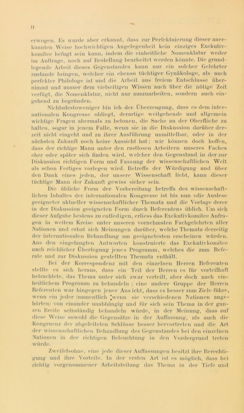 erwoe*en. Es wurde aber erkannt, dass zur Perfektuierung diesel* aner- kannten Weise hochwichtigen Angelegenheit kein einziges Exekutiv- komitee befugt sein kann, indem die einlieitliche Nomenklatur weder ini Auftrage, nodi auf Bestellung bearbeitet werden kònnte. Die grund- lee-ende Arbeit dieses Gegenstandes kann nur ein solcher Gelehrter zustande bringen, welcher ein ebenso tùchtiger Gynàkologe, als aueh perfekter Philologe ist und die Arbeit aus freiem Entschlussè ùber- nimmt und ausser dem vielseitigen Wissen aneli uber die nòtige Zeit verfùgt, die Nomenklatur, nicht nur auszuarbeiten, sondern aucli ein- gehend zu begrunden. Nichtsdestoweniger bili idi dei* Ùberzeugung, dass es dem inter- nationalen Kongresse obliegt, derartige weitgehende und allgemein wichtige Fragen abermals zu betonen, die Saclic an der Oberflàche zu baiteli, sogar in jenem Falle, wenn sie in die Diskussion darùber der- zeit nicht eingeht und zu ihrer Ausfuhrung unmittelbar, oder in dei* nàchsten Zukunft nodi keine Aussiclit liat ; wir kònnen dodi hoffen, dass dei* richtige Mann un ter den rastlosen Arbeitern unseres Faches eher oder spàter sicb fìnden wird, welcher den Gegenstand in der zur Diskussion richtigen Form und Fassung der wissenschaftlichen Welt als schon Fertiges vorlegen wird. Betreffs der Wurdigung und uber den Dank eines jeden, der misere Wissenschaft liebt, kann diesel* tùchtige Mann der Zukunft gewiss sicher sein. Die ùbliche Form der Vorbereitung betreffs des wissenschaft- lichen Inhaltes der internationalen Kongresse ist bis nun «die Auslese geeigneter aktueller wissenschaftlicher Thcmata und die Vorlage derer in der Diskussion geeigneten Form durch Referenten» ùblich. Uni sicli diesel* Aufgabe bestens zu entledigen, erliess das Exekutivkomitee Anfra- gen in weitem Kreise unter unseren vornehmsten Fachgelehrten allei* Nationen und erbat siedi Meinungen darùber, welche Themata derzeitig der internationalen Behandlung am geeignetesten erscheinen wurden. Aus den eingelangten Antworten konstruierte das Exekutivkomitee nacli reichlicher Uberlegung jenes Programm, welches die zum Refe- rate und zur Diskussion gestellten Themata enthàlt. Bei der Korrespondenz mit den einzelnen Herren Referenten stellte es sicli heraus, dass ein Teil der Herren es fui* vorteilhaft betrachtete, das Thema unter sicli zwar verteilt, aber doch nacli ein- heitlichem Programm zu behandeln ; eine andere Grappe dei* Herren Referenten war hingegen jener Ans iclit, dass es besser zum Ziele fùhre, wenn ein jeder (namentlich 'wenn sie verschiedenen Nationen ange- hòrten) von einander unabhàngig und fui* sicli sein Thema in der gan- zen Breite selbstàndig behandeln wurde, in der Meinung, dass auf diese Weise sowohl die Gegensàtze in der Auffassung, als aneli die Kongruenz der abgeleiteten Schlusse besser hervortreten und die Art der wissenschaftlichen Behandlung des Gegenstandes bei den einzelnen Nationen in ilei* richtigen Beleuchtung in den Vordergrund treten wurde. Zweifelsohne, eine jede diesel* Auffassungen besitzt ilire Berechti- gung und ihre Vorteile. In dei* ersten Art ist es mòglich, dass bei richtig vorgenommener Arbeitsteilung das Thema in der Tiefe und