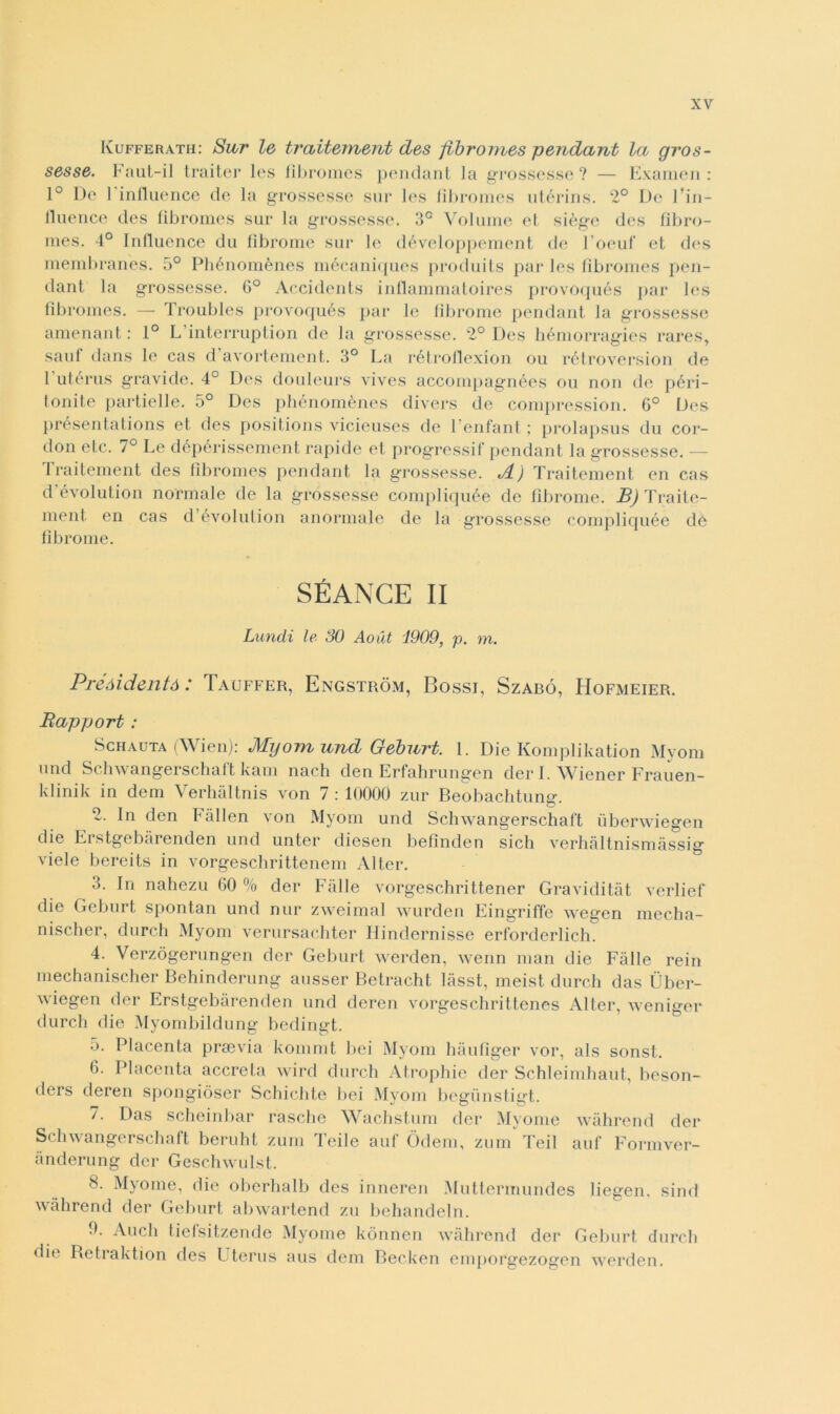 Kufferath: Sur le traitement des fibromes pendant la gros- sesse. Faut-il trai ter les fibromes pendant la grossesse ? — Examen: 1° De 1 influence de la grossesse sur les fibromes utérins. 2° De l'in- fluence des fibromes sur la grossesse. 3° Volume et siège des fibro- mes. 4° Influence du fibroine sur le développement de l’oeuf et des membranes. 5° Phénomènes mécaniques produits par les fibromes pen- dant la grossesse. 6° Accidents inflammatoires provoqués par les fibromes. — Troubles provoqués par le fibroine pendant la grossesse amenant : 1° L interruption de la grossesse. 2° Des hémorragies rares, sani dans le cas d avortement. 3° La rétrollexion ou rétroversion de 1 utérus gravide. 4° Des douleurs vivcs accompagnées ou non de péri- lonite partielle. 5° Des phénomènes divers de compression. 6° Des présentations et des positions vicieuses de 1 enfant ; prolapsus du cor- doli etc. 7° Le dépérissement rapide et progressif pendant la grossesse. — Traitement des fibromes pendant la grossesse. i/L) Traitement en cas d évolution normale de la grossesse compliquée de fibroine. JB) Traite- ment en cas d évolution anormale de la grossesse compliquée de fibroine. SÉANCE II Luncli le SO Aoùt 1909, p. m. Prèdi dentò : Tauffer, Engstròm, Bossi, Szabó, Hofmeier. Rapport : Schauta (Wien): MyomundGeburt. 1. Die Komplikation Myom und Schwangerschaft kam nach den Erfahrungen der I. Wiener Frauen- klinik in dem Verhàltnis von 7:10000 zur Beobachtung. 2. In den Fàllen von Myom und Schwangerschaft uberwiegen die Erstgebarenden und unter diesen befinden sich verhàltnismàssig viele bereits in vorgeschrittenem Alter. 3. In nahezu 60 % der Falle vorgeschrittener Graviditàt verlief die Geburt spontan und nur zweimal wurden Eingriffe wegen mecha- nischer, durch Myom verursachter Hindernisse erforderlich. 4. Verzògerungen der Geburt werden, wenn man die Falle rein mechanischer Behinderung ausser Betracht làsst, meist durch das Ùber- wiegen der Erstgebarenden und deren vorgeschrittenes Alter, weniger durch die Myombildung bedingt. 5. Placenta prsevia kommt bei Myom hàufiger vor, als sonst. 6. Placenta acereta wird durch Atrophie der Schleimhaut, beson- ders deren spongiòser Schichte bei Myom begiinstigt. 7. Das scheinbar rasche Wachstum der Myome wàhrend der Schwangerschaft bcruht zum Teile auf Òdem, zum Teil ani’ Formver- ànderung der Geschwulst. 8. Myome, die oberhalb des inneren Muttermundes liegen. sind wàhrend der Geburt abwartend zu behandeln. 0. Aneli tiefsitzende Myome kònnen wàhrend der Geburt durch ilio Betraktion des Uterus aus dem Becken emporgezogen werden.