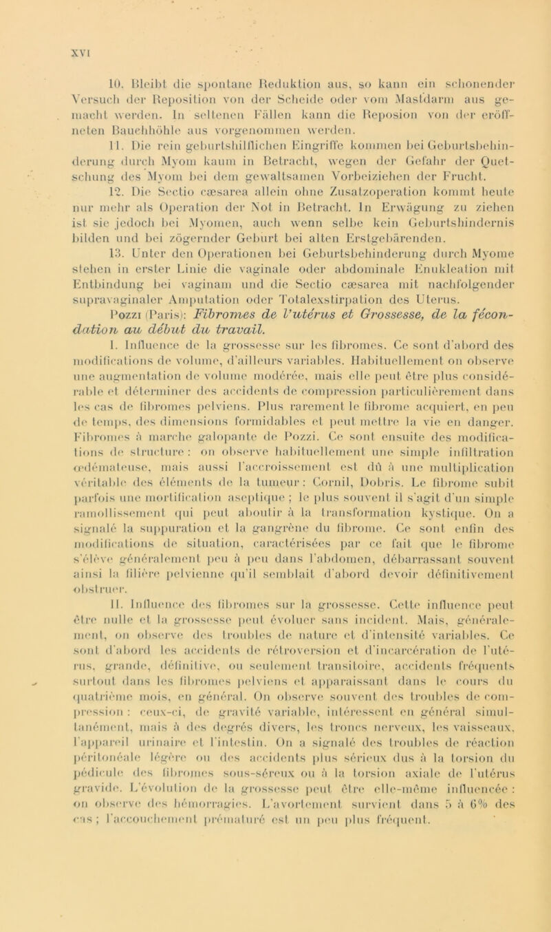 10. Bleibt die spontane Reduktion aus, so kann ein schonender Versuch dei* Reposition von der Scheide oder vom Masldarm aus ge- niaclit werden. In seltenen Fàllen kann die Reposion von der eròff- neten Bauehhòhle aus vorgenominen werden. 11. Die rein geburtshilllichen Eingrilìe komnien bei Geburtsbehin- derung durcli Myom kaum in Betracht, wegen der Gefahr der Quet- schung des Myom bei dem gewaltsamen Vorbeiziehen der Frucht. 12. Die Scotio ceesarea alleili oline Znsatzoperation kommt beute nur mehr als Operation der Not in Betracht. In Erwàgung zu ziehen ist sic jedoch bei Myonien, aucli wenn selbe kein Geburtsbindernis liilden und bei zògerntler Geburt bei alten Erstgebàreijiden. 13. Unter den Operationen bei Geburtsbehinderung durch Myome stelien in erster Linie die vaginale odor abdominale Enukleation mi 1 Entbindung bei vaginam und die Sectio csesarea mit nachfolgender supravaginaler Amputation oder Totalexstirpation des Uterus. Pozzi (Paris): Fibromes de Vzitérus et Grossesse, de la fecon- dano n aa début du travati. 1. Inllucnce de la grossesse sur les fibromes. Ce soni d’abord des modiflcations de volume, d’ailleurs variables. Habituellement on observe une augmentation do volume modérée, mais elle peut ètre plus considé- rable et déterminer des accidents de compression particulièrement dans les cas de fibromes pelviens. Plus rarement le fibroine acquiert, en pen de temjis, des dimensions formidables et peut mettre la vie en danger. Fibromes à marche galopante de Pozzi. Ce sont ensuite des modifica- tions de structure : on observe habituellement une simple infiltration cedémateuse, mais aussi l’accroissement est dii à une multiplication véritable des éléments de la tumeur : Cornil, Dobris. Le fibroine subii parfois une mortificatimi aseptique ; le plus souvent il s’agit d'un simple ramollissement qui peut abolii ir à la transformation kyslique. On a signalé la suppuration et la gangrène du fibroine. Ce soni, enfili des modifications de situation, caractérisées par ce fait que le fibroine s’éleve généralement peu à peu dans l’abdomen, débarrassant souvent ainsi la filière pelvienne qu ii semblait d'abord devoir définitivement obstruer. II. Influence des fibromes sur la grossesse. Celle influence peut ètre nulle et la grossesse peut évoluer sans incident. Mais, générale- ment, on observe des troubles de nature et d'intensité variables. Ce sont d'abord les accidents de rétroversion et d'incarcération de l’uté- rus, grande, définilive, ou seuleinenf transitoire, accidents fréquents surtout dans les fibromes pelviens et apparaissant dans le cours du quatrième mois, en général. On observe souvent des troubles de com- pression : ceux-ci, de gravitò variable, intéressent en général simu 1- lanément, mais à des degrés divers, les troncs nerveux, les vaisseaux, l'appareil urinaire et l'intestin. On a signalé des troubles de réaction péritonéale légère ou des accidents plus sérieux dus à la torsion du pédicule des fibromes sous-séreux ou à la torsion axiale di' l'utérus gravide. L’évolution di* la grossesse peut ótre elle-mème influencée : on observe des bémorragies. L'avortement, survient dans 5 ;i 6% des cas ; raccoueliemenl prématuré i'st un peu plus fréquent.