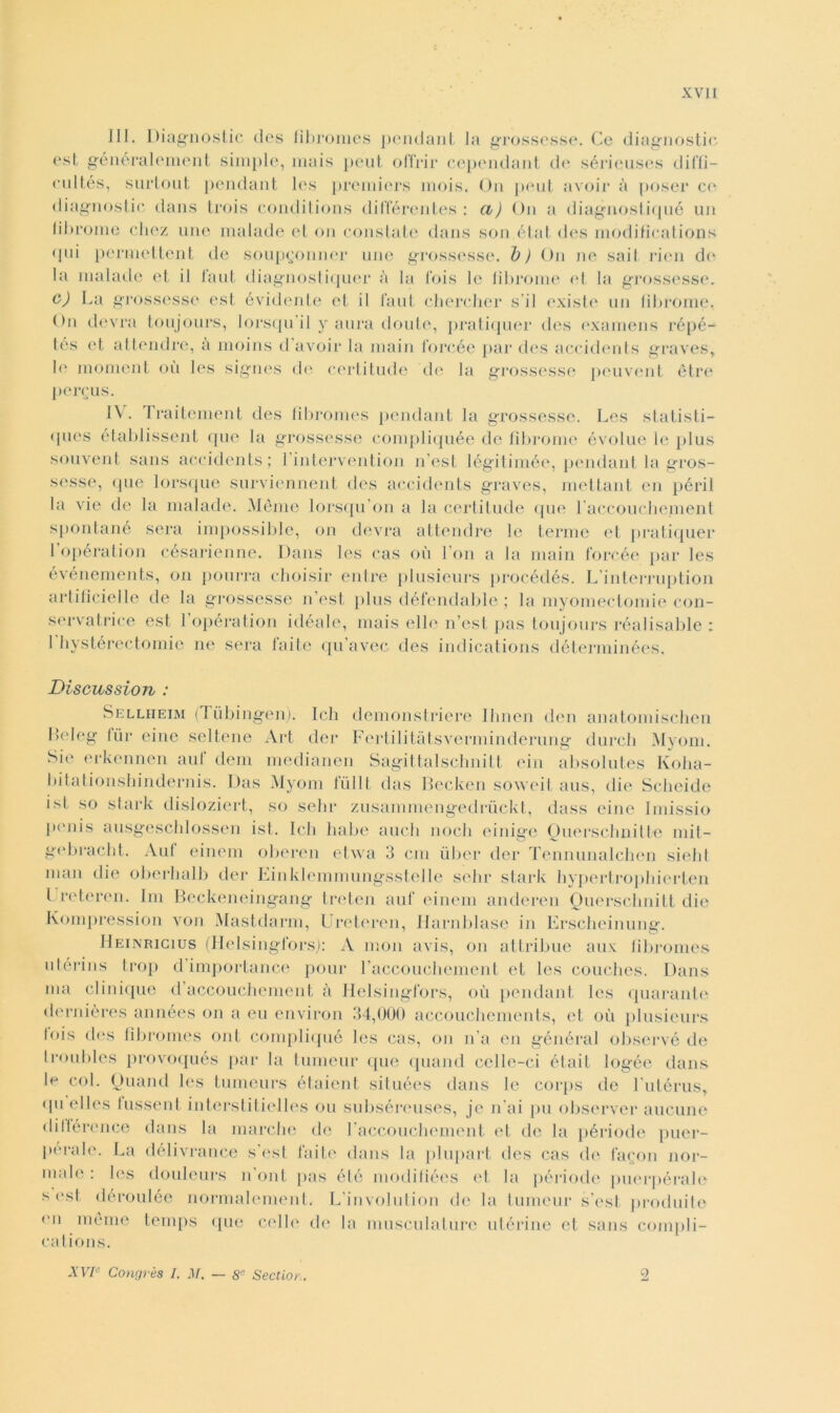 III. Diagnostic des fìbromes pendant la grossesse. Ce diagnostic est généralement simple, mais peut offrir cependant de sérieuses diffì- eultés, surtout pendant Ics premiers mois. On peut avoir à poser co diagnostic dans trois conditions différentes : et) On a diagnostiqué un fibroine chez une malade et on constate dans son état des modiflcations <pii permettent de soupgonner une grossesse. 1) ) On ne saiI rien di* la malade et il laut diagnostiquer à la Ibis le fibroine et la grossesse. c) La grossesse est évidente et il faut chercher sii existe un fibroine, O11 devra toujours, lorscpi il y aura doute, pratiquer des examens répé- tés et attendre, a nioins d’avoir la main l'orcée par des accidents graves, le moment où les signes de certitude de la grossesse peuvent ètre perems. IV. Traitement des fìbromes pendant la grossesse. Les statisti— qnes établissent que la grossesse compliquée de fibroine évolue le plus souvent sans accidents; 1 intervention n’est légitimée, pendant la gros- sesse, que lorsque surviennent des accidents graves, mettant en péri 1 la vie de la malade. Méme lorsqu on a la certitude que l accouchement spontané sera impossible, on devra attendre le terme et pratiquer Lopération césarienne. Dans les cas où Fon a la main l'orcée par les événements, on pourra choisir elitre plusieurs procédés. L’interruption artificielle de la grossesse n’est plus défendable ; la myomectomie con- servatrice est 1 opération idéale, mais elle n’est pas toujours réalisable : 1 hystérectomie ne sera faite qu’avec des indications déterminées. Discussion : Sellheim (I ùbingen). Ich demonstriere Ihnen den anatomischen Heleg fùr einc seltene Art der Fertilitàtsverminderung durcli Myom. Sie erkennen ani dem medianen Sagittalschnitt ein absolutes Ivolia- bitationshindernis. Das Myom ItiliI das Recken soweit aus, die Scheide ist so stark disloziert, so sebi* zusamniengedrùckt, dass eine Imissio penis ausgeschlossen ist. Ich balie aneli nodi einige Ouerscbnitte mit- gebracbt. Aul einem oberen etwa 3 cm iiber der Tennunalchen sield man die oberbalb der Einklemmungsstelle sebi* stark hypertropbierten l reteren. Ini Beckeneingang treten auf einem anderen Ouerselmitt die Kompression von Mastclarm, Ureteren, Ilarnblase in Erscbeinung. Heinricius (Helsingfors): A moli avis, on atlribue aux fìbromes utérins trop dimportance poni* raccouchemcnt et les couches. Dans ma clinique d accoucbement à Helsingfors, où pendant les quarante dernières années on a eu environ 34,000 accoucbements, et où plusieurs fois des fìbromes ont compliqué les cas, on n’a en général observé de Iroubles provoqués par la tumeur que quand cclle-ci était logée dans le col. Quand les tumeurs étaient situées dans le corps de Lutérus, qu elles lussent interstitielles ou subséreuses, jc n’ai pu observer aucune dilférence dans la marche de raccouchement et de la période puer- pérale. La clélivrance s’est faite dans la plupart des cas di' facon nor- male : Ics douleurs n oni, pas été modifiées et la période puerpérale s est déroulée normalement. L’involution de la tumeur s’est produite mi mème temps que celle de la musculature utérine et sans compli- cations. XVIe Congrès I. M. 8e Sectior. 2