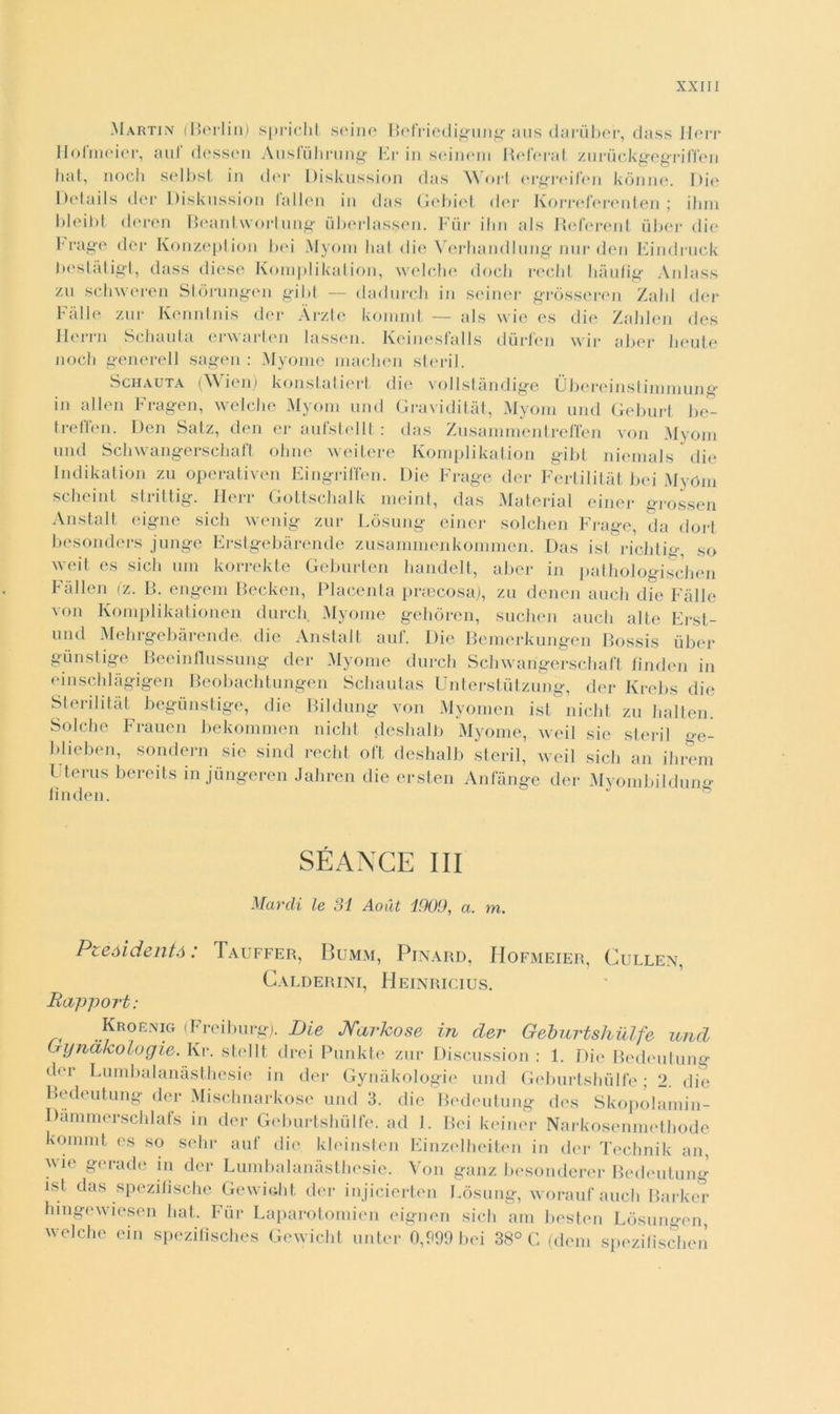 Martin (Berlin) spricht seine Befriedigung aus darùber, dass Herr Holmeier, aul dessen Aiisluhrung Er in seinem Beferat zuruckgegriffen fìat, nodi selbst in dei* Diskussion das Wort ergreifen kònne. Die Details der Diskussion lallen in das Gebiet dei* Korreferenten ; ilmi bleibt doren Beantvvortung ùberlassen. Fùr ihn als Referent ùber die Frage dei* Konzeption bei Myom hat die Verhandlung nur den Eindruck bestàligt, dass diese Komplikalion, welche dodi rechi hàufig Anlass zu schweren Stòrungen gibt — dadurch in seiner gròsseren Zalil der Falle zar Kenntnis der Àrzte kommt — als vvie es die Zahlen des Herrn Schaula erwarten lassen. Keineslalls diirfen wir aber beute nodi generell sagen : Myome machen steril. Schauta (\\ ien) konstatiert die vollstàndige Ùbereinstimmung* in alien Fragen, welche Myom und Graviditàt, Myom unii Geburt be- treffen. Den Salz, den er aufstellt : das Zusanimentreffen von Myom und Schwangerschaft oline weitere Komplikalion gibt niemals die Indikation zu operativen Eingriffen. Die Frage der Fertilitàt bei MyOm scbeint strittig. Herr Gottscbalk meint, das Material einer grosseh Anstalt eigne sich wenig zur Lòsung einer solchen Frage, da dort besonders junge Erstgebàrende zusammenkommen. Das ist riditie*, so weit es sich um korrekte Geburten bandelt, aber in pathologischen Fai Ien (z. B. engem Beckcn, Placenta praecosa), zu denen auch die Falle von Komplikationen durch Myome gebòren, suchen aneli alte Erst- und Mehrgebàrende die Anstalt auf. Die Bemerkungen Bossis ùber gùnstige Beeinflussung der Myome durch Schwarigerschaft fìnden in einschlàgigen Beobachtungen Scbautas Unterstùtzung, der Krebs die Sterilitat begùnstige, die Bildung von Myomen ist nicht zu balten. Solche Frauen bekommen nicht desbalb Myome, weil sic steril o-e- blieben, sondern sie sind recbt oft desbalb steril, weil sich an ihrem llterus bereits in jùngeren Jahren die ersten Anfànge der Mvombildung fìnden. SÉANCE III Marcii le 31 Aoiit 1009, a. m. Pzeòidentò : Tauffer, Bumm, Pinard, IIofmeier, Cullen, Calderini, Heinricius. Bapport: Kroénig (Freiburg). Die Narkose in der Geburtshulfe und Gyndkologie. Ivi*, stelli drei Punkte zur Discussion : 1. Die Bedeutung d°r Lumbalanàsthesie in der Gynàkologie und Geburtshulfe ; 2. die Bedeutung der Mischnarkose und 3. die Bedeutung des Sk opo lamin- ila nnner sebi a fs in der Geburtshulfe. ad J. Bei keiner Narkosenmetbode kommt es so sebi* auf die kleinsten Einzelbeiten in der Tecbnik an, ^vic gerade in der Lumbalanàsthesie. Von ganz besonderer Bedeutung ist das spezitisebe Gewiobt der injicierten Lòsung, worauf auch Parker bingewiesen fìat. Fùr Laparotomicn eignen sich am besten Lòsungen, welche ein spezitìsches Gewicht untcr 0,999 bei 38° C (dem spezifìseben
