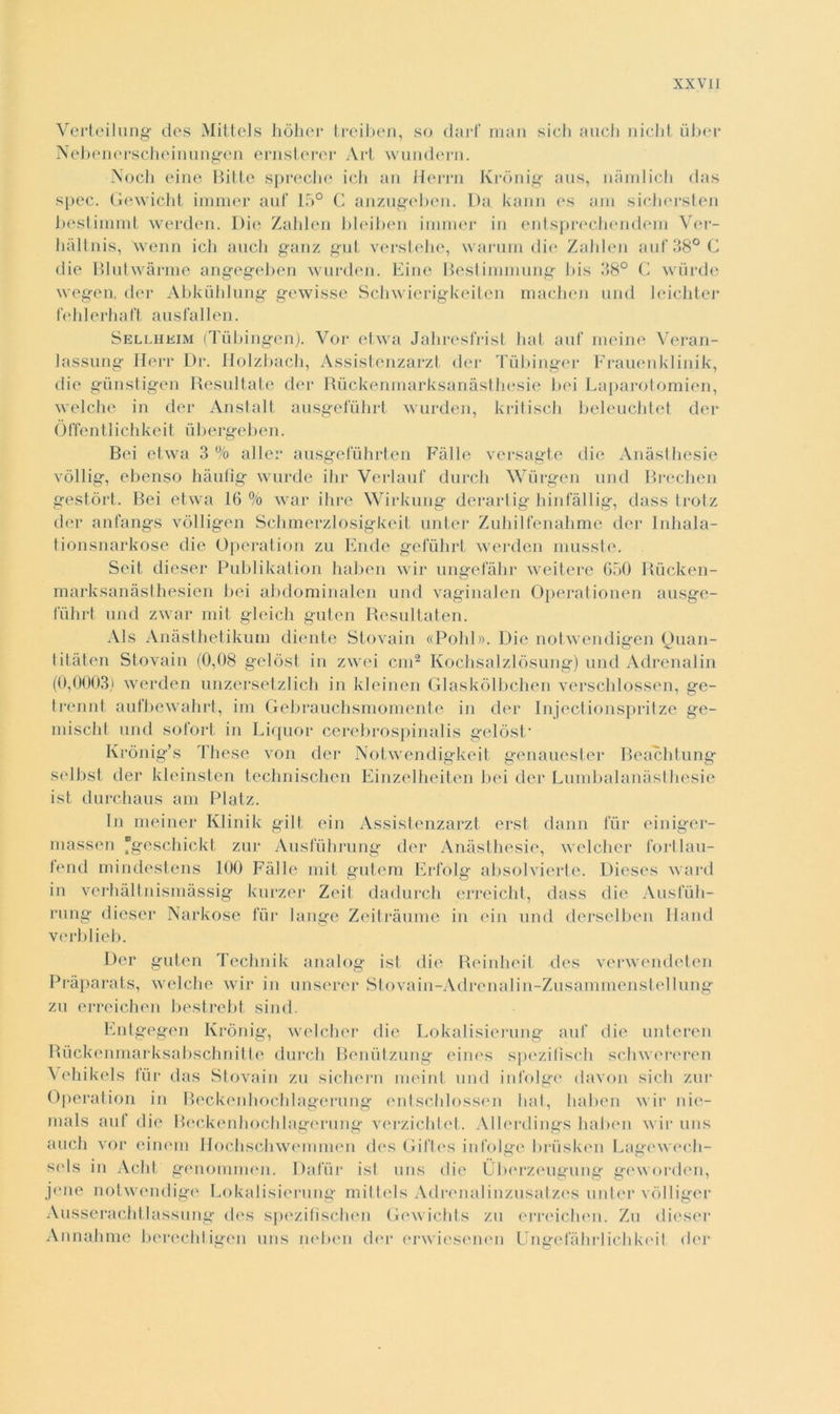 Verteilung des Mittels hòher treiben, so darf man sich auch niclit iiber Nebenerscheinungen ernsterer Art wundern. Nodi eine Bitte spreche ich an Herrn Krònig aus, nàmlich das spec. Gewicht immer auf 15° C anzugeben. Da kaim es am sichersten bestiinmt werden. Die Zahlen bleiben immer in entsprechendein Ver- hàltnis, \venn ich auch ganz gut verstehe, warum die Zahlen auf 38° C die Blutwàrme angegeben wurden. Eine Bestimmung bis 38° C wùrde wegen, der Abkiihlung gewisse Schwierigkeiten machen und leichter f e hi e r h a ft a u s fa Ben. Sellheim (Tùbingen). Vor etwa Jahresfrist hat auf meine Veran- lassung Herr Dr. Holzbach, Assistenzarzt der Tùbinger Frauenklinik, die gunstigen Resultate der Ruckenmarksanàsthesie bei Laparotomien, welche in der Anstalt ausgefùhrt wurden, kritisch beleuchtet der Òffen tl i eh ke i t u b ergeb e n. Bei etwa 3 % allei* ausgefuhrten Falle versagte die Anàsthesie vòllig, ebenso hàufìg wurde ibi* Verlauf durch Wiirgen und Brechen gestóri. Bei etwa 16% war ih re Wirkung derartig hinfàllig, dass trotz der anfangs vòlligen Schmerzlosigkeit unter Zuhilfenahme der Inhala- tionsnarkose die Operation zu Elide geiuhrl werden musste. Sci! diesel* Publikation haben wir ungefàhr weitere 650 Riicken- marksanàsthesien bei abdominalen und vaginalen Operationen ausge- fùhrt und zwar mit gleich guten Resultateli. Als Anàsthetikum diente Stovain «Polii». Die notwendigen Quan- titateli Stovain (0,08 gelòst in zwei cui2 Kochsalzlòsung) und Adrenalin (0,0003) werden unzersetzlich in kleinen Glaskòlbchen verschlossen, ge- trennt aufbewahrt, ini Gebrauchsmomente in der Inject ionspritze ge- li liscili und sofort in Liquor cerebrospinalis gelòst* Krònig’s These von der Notwendigkeit genauester Beachtung selbst der kleinsten technischen Einzelheiten bei der Lumbalanàsthesie ist durchaus ani Platz. In meiner Klinik gilt ein Assistenzarzt ersi dami fur einiger- massen fgeschickt zur Ausfuhrung der Anàsthesie, welcher fortlau- lend mindestens 100 Falle mit gutem Erfólg absolvierte. Dieses ward in verhàltnismàssig kurzer Zeit dadurch erreicht, dass die Ausfuli- rung diesel* Narkose fui* lange Zeitràume in ein und derselben Hand verblieb. Der guten Teclmik analog ist die Reinheit des verwendeten Pràparats, welche wir in anserei* Stovain-Adrenalin-Zusammenstellung zu erreichen bestrebt sind. Entgegen Krònig, welcher die Lokalisierung auf die unteren Rùckeumarksabschnitte durch Beuiitzung eines spezifiscli sclnvereren Vehikels fui* das Stovain zu sichern meint und infolge davon sich zur Operation in Rcckenhochlagerung entschlossen hat, haben wir nie- nials auf die Beckenhoclilagerung verzichtct. Allerdings haben wir uns auch vor cincin Hoehschwemmen des Gift.es infolge brùsken Lagewech- sels in Acht genommen. Dafur isl uns die Uberzeugung geworden, j<*ne notwendige Lokalisierung mittels Adrenalinzusatzes unter vòlliger Ausserachtlassung des spezifìschen Gewichts zu erreichen. Zu diesel* Annahme berechtigen uns neben der erwiesenen Ungefàhrlichkeit dei*