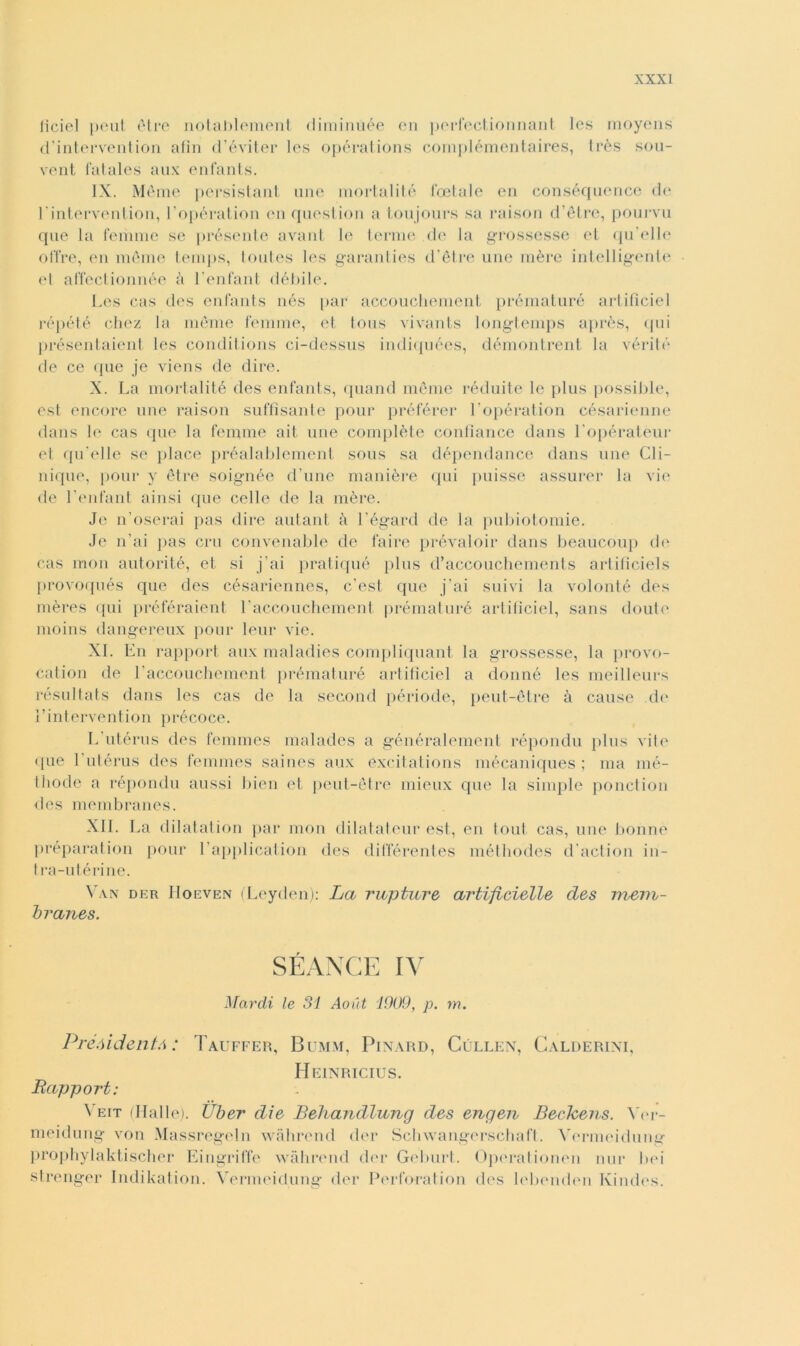 ficiel peut otre notablement dimintìée en perfectionnant Ics moyens d’intervention afin d’éviter les opérations complémentaires, très sou- vent fatales aux enfants. IX. Meme persistant une mortaiité foetale en conséquence de rintervenlion, 1’opération en question a toujours sa raison d’ètre, pourvu que la femme se présente avant le tenne de la grossesse et qu’elle offre, en raérae temps, toutes les garanties d’ètre une mère intelligente et affectionnée à Lenfant débile. Les cas des enfants nés par accouchement prématuré artificiel répété eliez la mème femme, et tous vivants longtemps après, qui présentaient les conditions ci-dessus indiquées, démontrent la vérité de ce que je viens de dire. X. La mortalità des enfants, quand mème réduite le plus possible, est encore une raison suffisante pour préférer Lopération cesarmene dans le cas que la femme ait une complète confìance dans l’opérateur et qu elle se place préalablement sous sa dépendance dans une Gli- nique, pour y ótre soignée d’une manière qui puisse assurer la vie de l’enfant ainsi que celle de la mère. Je n’oserai pas dire autant à l’égard de la pubiotomie. Je n’ai pas crii convenable de faire prévaloir dans beaucoup de cas mon autorité, et si j’ai pratiqué plus d’accouchements artificieLs provoqués que des césariennes, c’est que j’ai suivi la volontà des mères <[ni préféraient Laccouchement prématuré artificiel, sans doute moins dangereux pour leur vie. XI. En rapport aux maladies compliquant la grossesse, la provo- cation de Laccouchement prématuré artificiel a donné les meilleurs résultats dans les cas de la second période, peut-ètre à cause de Lintervenlion précoce. L utérus des femmes malades a généralement répondu plus vite (pie 1 utérus des femmes saines aux excitations mécaniques ; ma mé- thode a répondu aussi bien et peut-ètre mieux que la simple ponction des membranes. XII. La dilatation par mon dilatateur est, en tout cas, une bonnè preparatimi pour l’application des différentes méthodes d’action in- tra-utérine. Van drr IIorven (Leyden): La rupture artificielle des mem- branes. SÉANGE IV Nardi le 31 Aout 1909, p. m. PréòidentA : Tauffer, Bumm, Pinard, Cùllen, Calderine Heinricius. Rapport: Veit (Halle). Uber die Behandlung des eagen Bechens. Yer- meidung von Massregeln wàhrend der Schwangerschaft. Yermeidung prophylaktischer Eingriffe wàhrend der Geburt. Opérationen nur bei strenger Indikation. Yermeidung der Perforatimi des lebcnden Ivindes.