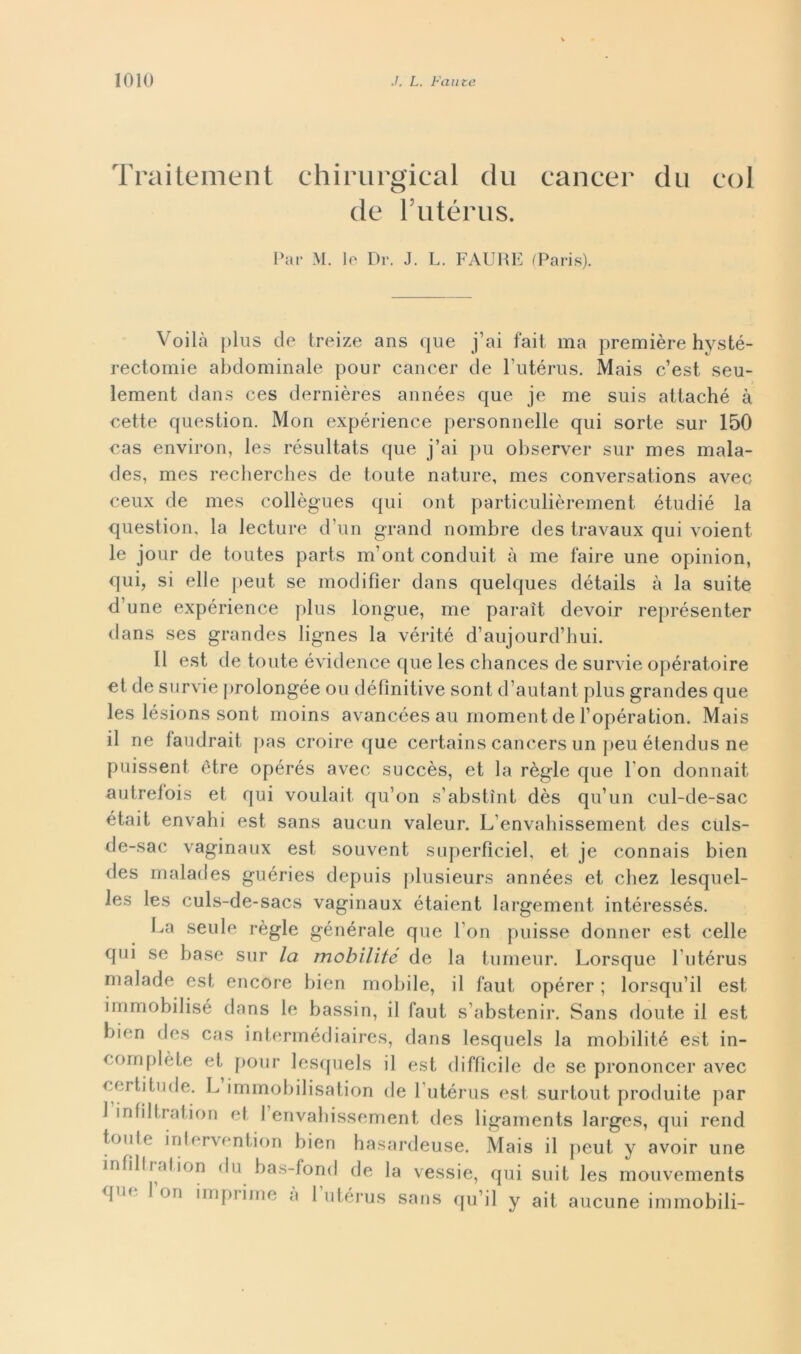 Traitement chirurgical du cancer dii col de Futérus. Par M. lo Dr. J. L. FAURE (Paris). Voilà plus de treize ans que j’ai fait ma première hysté- rectomie abdominale pour cancer de l’utérus. Mais c’est seu- lement dans ces dernières années que je me suis attaché à cette question. Mon expérience personnelle qui sorte sur 150 cas environ, les résultats que j’ai pu observer sur mes mala- des, mes recberches de toute nature, mes conversations avec ceux de mes collègues qui ont particulièrement étudié la question, la lecture d’un grand nombre des travaux qui voient le jour de toutes parts m’ont conduit à me taire une opinion, qui, si elle peut se modifier dans quelques détails à la suite d’une expérience plus longue, me paraìt devoir représenter dans ses grandes lignes la vérité d’aujourd’hui. Il est de toute évidence que les chances de survie opératoire et de survie prolongée ou définitive sont d’autant plus grandes que les lésions sont moins avancées au moment de l’opération. Mais il ne faudrait pas croire que certains cancers un peu étendus ne puissent ótre opérés avec succès, et la règie que l on donnait autrefois et qui voulait qu’on s’abstìnt dès qu’un cul-de-sac était envahi est sans aucun valeur. L’envahissement des ciils- de-sac vaginaux est souvent superfìcie!, et je connais bien des malades guéries depuis plusieurs années et chez lesquel- les les culs-de-sacs vaginaux étaient largement intéressés. I.a seule règie générale que l'on puisse donner est celle qui se base sur la mobilità de la tumeur. Lorsque lutérus malade est encore bien mobile, il faut opérer ; lorsqu’il est immobilisé dans le bassin, il faut s’abstenir. Sans doute il est bien des cas intermédiaires, dans lesquels la mobilité est in- complète et pour lesquels il est diffìcile de se prononcer avec certitude. L immobilisation de l utérus est surtout produite par 1 infiltration et 1 envabissement des ligaments larges, qui rend toni e intervention bien hasardeuse. Mais il peut y avoir une infillrafion du bas-fond de la vessie, qui suit les mouvements qiH ^ on l,nf)1 bue a lutérus sans qu’il y ait aucune immobili-