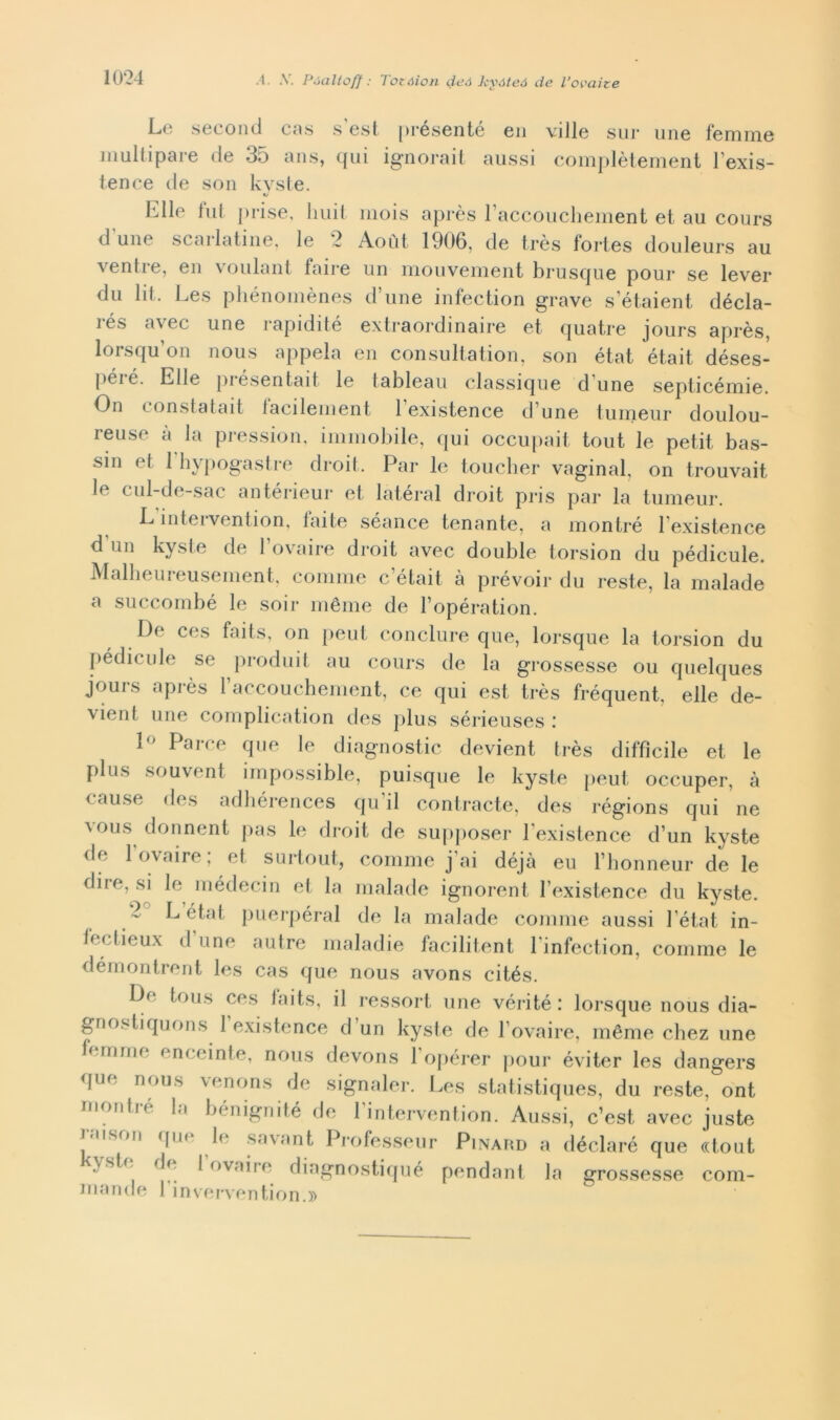 .4. A. Póaltoff : Totàion deà kyóteó de l’ovaite Le second cas s'est présenté en ville sur ime femme multipare de 35 ans, qui ignorai! aussi complètement lexis- tence de son kvste. Elle lui prise, liuit mois après l’accouchement et au cours d une scaldatine, le 2 Aout 1906, de très fortes douleurs au ventre, en voulant taire un mouvement brusque pour se lever du lit. Les phénomènes d’une infection grave s’étaient décla- its avec une rapidite extraordinaire et quatre jours après, lorsqu’on nous appela en consultation, son état était déses- péie. Elle pi esentai! le tableau classique d une septicémie. On constatait lacilement lexistence d une tumeur doulou- reuse à la pression, immobile, qui occupait tout le petit bas- sin et 1 hypogastre droit. Par le toucher vaginal, on trouvait le cul-de-sac antérieur et latéral droit pris par la tumeur. L inteivention, iaite séance tonante, a montré lexistence d un kysle de 1 ovaire droit avec doublé torsion du pédicule. Malheureusement, cornine c’était à prévoir du reste, la malade a succombé le soir méme de l’opération. De ces faits, on peut conclure que, lorsque la torsion du Pédicule se produil au cours de la grossesse ou quelques jours après raccouchement, ce qui est très fréquent, elle de- vient une complication des plus sérieuses : 1° Parce que le diagnostic devient très diffìcile et le plus souvent impossible, puisque le kyste peut occuper, à cause des adhérences qu’il contraete, des régions qui ne Y0US donnent pas le droit de supposer l existence d’un kyste de 1 ovaire; et surtout, cornine j’ai déjà eu l’honneur de le dire, si le médecin et la malade ignorent l’existence du kyste. L état puerpéral de la malade cornine aussi 1 état in- fectieux d’une autre maladie facilitent l’infection, cornine le démontrent les cas que nous avons cités. Dr tous ces faits, il ressort une véri té : lorsque nous dia- gnostiquons l’existence d’un kyste de Povaire, méme chez une ferri me f nicinte, nous devons 1 opérer pour éviter les dangers que nous venons de signaler. Les statistiques, du reste, ont rnontié la bénignité de 1 intervention. Aussi, c’est avec juste ™,son flue le sayant Professeur Pinard a déclaré que «tout \ste de 1 ovaire diagnostiqué pendant la grossesse corn- ili a n d e l’i n ve rve n ti o n. »