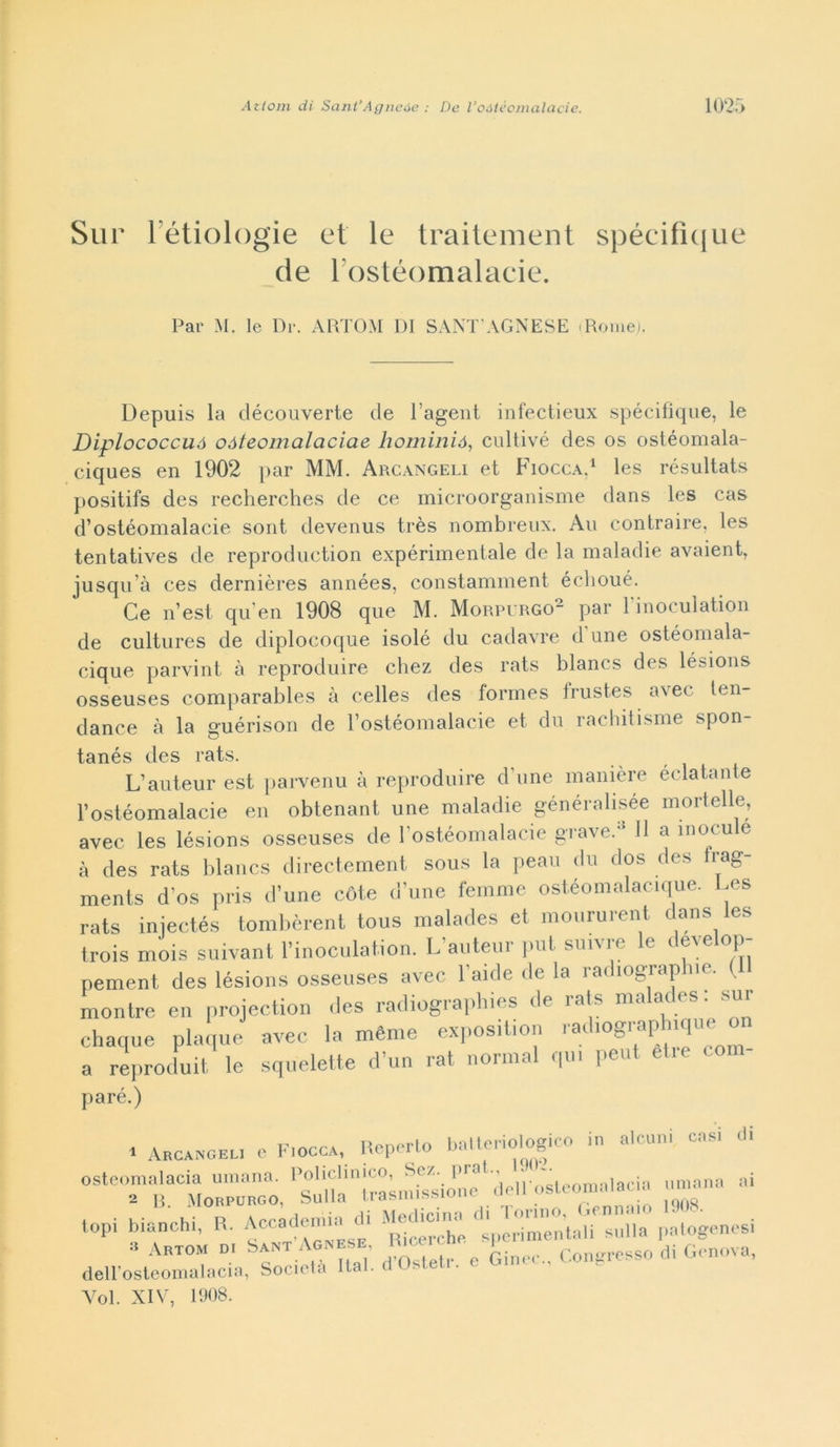 Sur Ittiologie et le traitement spécificjue de l ostéomalacie. Par M. le Dr. ARTOM DI SANT AGNESE (Rome). Depuis la découverte de l’agent infectieux spécifique, le Diplococcuó oòteomalaciae hominió, cultivé des os ostéomala- ciques en 1902 par MM. Arcangeli et Fiocca,1 les résultats positifs des recherches de ce microorganisme dans les cas d’ostéomalacie sont devenus très nombreux. Au contraire, les tentatives de reproduction expérimentale de la maladie avaient, jusqu’à ces dernières années, constamment éclioué. Ce n’est qu en 1908 que M. Morpurgo- par 1 inocuìation de cultures de diplocoque isolò du cadavre d’une ostéomala- cique parvint à reproduire chez des rats blancs des lésions osseuses comparables à celles des formes frustes avec len- dance à la guérison de l’ostéomalacie et du rachitisme spon- tanés des rats. L’auteur est parvenu à reproduire d’une manière éclatante l’ostéomalacie en obtenant une maladie généralisée mortelle, avec les lésions osseuses de l’ostéomalacie grave.0 Il a inoculo à des rats blancs directement sous la peau du dos des Irag- ments d os pris d’une còte d’une femme ostéomalacique. Les rats injectés tombèrent tous malades et moururent dans es trois mois suivant l’inoculation. L’auteur put suivre le develop- pement des lésions osseuses avec baule de la radiografie. ( montre en projection des radiographies de rats malades. sur chaque plaque avec la mème exposition radiographique or a reproduit le squelette d’un rat normal qui peut eli e co paré.) • Arcangeli e Fiocca, Reperto batteriologico in alcuni casi di 06lTtCM.”o. ai topi bianchi, R. Accadono.-, di Medie' ^^’taH'suila patogenesi a Arto- d, Sant Aonese tomh. pcn ^ G(.nova, dell’osteomalacia, Società Rat. Voi. XIV, 1908.