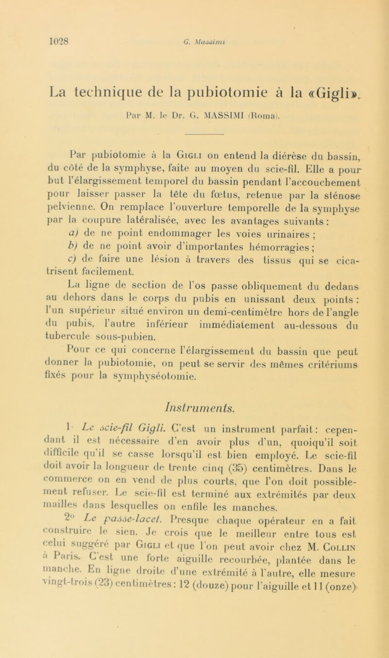 La technique de la pubiotomie à la «Gigli». Par M. le Dr. G. MASSIMI (Roma). Par pubiotomie à la Gigli on entend la diérèse du bassin, du coté de la symphyse, faite au moyen du scie-fìl. Elle a pour but rélargissement temporei du bassin pendant l’accouchement pour laisser passer la tète du fcetus, retenue par la siénose pelvienne. On remplace l’ouverture temporelle de la symphyse par la coupure latéralisée, avec les avantages suivants : a) de ne point endommager les voies urinaires ; b) de ne j»oint avoir d’importantes hémorragies ; c) de iaire une lésion à travers des tissus qui se cica- trisent facilement. La ligne de section de 1 os passe obliquement du dedans au dehors dans le corps du pubis en unissant deux points : 1 un supérieur situé environ un demi-centimètre hors de l’angle du pubis, 1 autre inférieur immédiatement au-dessous du tubercule sous-pubien. Pour ce qui concerne rélargissement du bassin que peut donner la pubiotomie, on peut se servir des mémes critériums fìxés pour la symphyséotomie. Instruments. 1 Le ócie-fil Gigli. C’est un instrument parfait : cepen- dant il est nécessaire d’en avoir plus d’un, quoiqu’il soit diffìcile qu il se casse lorsqu’il est bien employé. Le scie-fìl doit avoir la longueur de trente cinq (35) centimètres. Dans le commerce on en vend de plus courts, que Fon doit possible- ment refuser. Le scie-fii est terminò aux extrémités par deux inailles dans lesquelles on tonfile les mancbes. 2 Le paóòe-lacet. Presque chaque opérateur en a fait < onslruire le sien. Je crois que le meilleur entre tous est celui s ugge ré par Gigli et que Lon peut avoir chez M. Collin Paii>,. G est une forte aiguille recourbée, plantée dans le manche. En ligne droite d’une extrémité à Fautre, elle mesure vingt-trois (23) centimètres : 12 (douze) pour l’aiguille et 11 (onze)