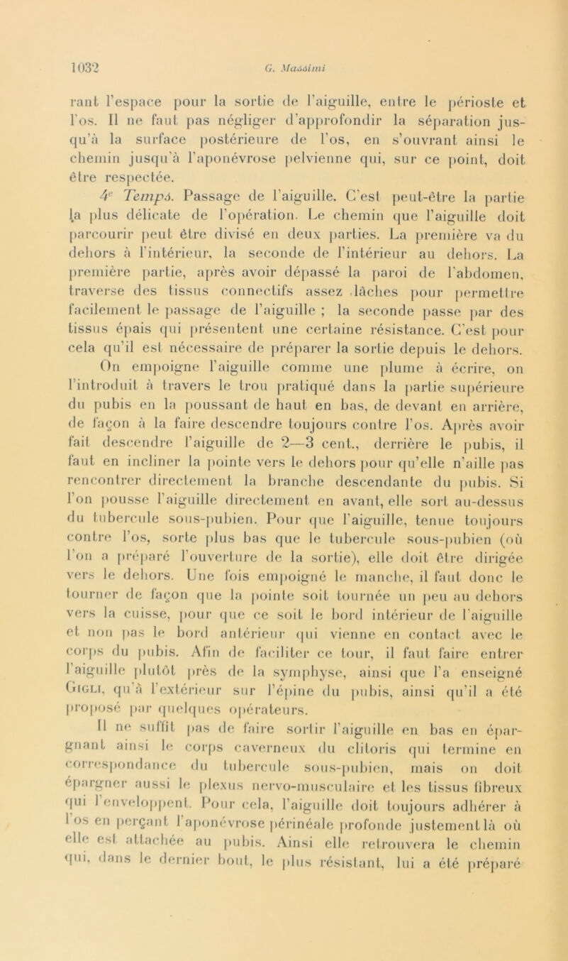 rant Fespace pour la sortie de Faiguille, entre le périosle et Fos. Il ne faut pas négliger d’approfondir la séparation jus- qu’à la surface postérieure de Fos, en s’ouvrant ainsi le chemin jusqu'à Faponévrose pelvienne qui, sur ce point, doit ètre respectée. 4e Tempà. Passage de Faiguille. Cesi peut-étre la partie la plus délicate de Fopération. Le chemin que Faiguille doit parcourir peut ètre divisò en deux parties. La première va du dehors à l intérieur, la seconde de Fintérieur au dehors. La première partie, après avoir dépassé la paroi de Fabdomen, traverse des tissus connectifs assez ,ladies pour permettile facilement le passage de Faiguille ; la seconde passe par des tissus épais qui présentent une certame résistance. C’est pour cela qu’il est nécessaire de préparer la sortie depuis le dehors. Gii empoigne Faiguille cornine une piume à écrire, on Fintroduit à travers le trou pratiqué dans la partie supérieure du pubis en la poussant de haut en bas, de devant en arrière, de fagon à la faire descendre toujours contre Fos. Après avoir lait descendre Faiguille de 2—3 cent., derrière le pubis, il iaut en incliner la pointe vers le dehors pour qu’elle n'aille pas rencontrer directement la branche descendante du pubis. Si Fon polisse Faiguille directement en avant, elle sort au-dessus du tubercule sous-pubien. Pour que Faiguille, tenue toujours contre Fos, sorte plus bas que le tubercule sous-pubien (où Fon a préparé l’ouverture de la sortie), elle doit ètre dirigée vers le dehors. Une Ibis empoigne le manche, il faut donc le tourner de fagon que la pointe soit tournée un ]>eu au dehors vers la cuisse, pour que ce soit le bord intérieur de Faiguille et non pas le bord antérieur qui vienne en contact avec le corps du pubis. Afin de faciliter ce tour, il faut faire entrer 1 aiguille plutòt près de la symphyse, ainsi que Fa enseigné Gigli, qu a Fextérieur sur l’épine du pubis, ainsi qu ii a été proposé par quelques opérateurs. Il ne su 1 lit pas de faire sortir Faiguille en bas en épar- gnant ainsi le corps caverneux du clitoris qui termine en coi respondance du tubercule sous-pubien, mais on doit épargner aussi le plexus nervo-muscnlaire et les tissus fibreux (jui 1 enveloppent. Pour cela, Faiguille doit toujours adhérer à I us en pergant 1 aponévrose périnéale profonde justementlà où elle est attachée au pubis. Ainsi elle retrouvera le chemin qui, dans le dernier bout, le plus résistant, lui a ét.é préparé