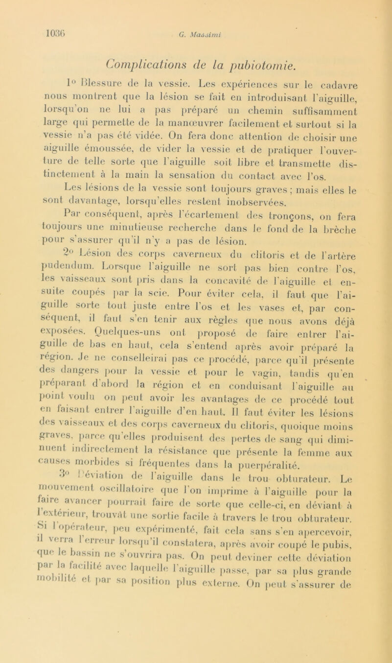 Complications (le la piibìotomie. 1° flessure de la vessie. Les expériences sur le cadavre nous montrent que la lésion se fait en introduisant l'aiguille, lorsqu’on ne lui a pas préparé un chemin suffisamment large qui permette de la manoeuvrer facilement et surtout si la vessie n’a pas été vidée. On fera donc attention de clioisir une aiguille émoussée, de videi* la vessie et de pratiquer l'ouver- ture de telle sorte que l'aiguille soit libre et transmette dis- tinctement à la main la sensation du contact avec l’os. Les lésions de la vessie soni, toujours graves ; mais elles le sont davantage, lorsqu’elles restent inobservées. Par conséquent, après l’écartement des tron^ons, on fera toujours une minutieuse recherche dans le fond de la brècbe poni* s assurer qu il n y a pas de lésion. 2° Lésion des corps caverneux du clitoris et de Fartère pudendum. Lorsque l'aiguille ne sort pas bien contre Fos, les vaisseaux sont pris dans la concavité de l'aiguille et en- suite coupés par la scie. Poni* éviter cela, il faut que Fai- guille sorte toni juste entre Fos et les vases et, par con- séquent, il faut s’en tenir aux règles que nous avons déjà exposées. Ouelques-uns ont proposé de taire entrer Fai- guilb' de bas en haut, cela s entend après avoir préparé la région. Je ne conselleirai pas ce procédé, parce qu ii présente des dangers pour la vessie et pour le vagin, tandis qu en préparant d abord la région et en conduisant l'aiguille au pomi nouIu on |)eut avoir les avantages de ce procédé tout en Jaisant entrer l'aiguille d’en haut. 11 faut éviter les lésions des vaisseaux et des corps caverneux du clitoris, quoique moins £,ia\(s, pari e qu elles produisent des pertes de sang qui dimi- nuent mdirectement la résistance que présente la femme aux causes morbides si fréquentes dans la puerpéralité. 3° l éviation de l’aiguille dans le trou obturateur. Le mouvement oscillatoire que Fon imprime à l’aiguille pour la aire avancer pourrait faire de sorte que celle-ci, en déviant à ex tèi iem, trouvat une soi*lie facile a travers le trou obturateur. i lopu.itcur, peu expérimenté, fait cela sans s’en apercevoir, m ii.i I climi lorsqu il constaterà, après avoir coupé le pubis, qui* e bassin ne s’ouvrira pas. On peul deviner cette déviation par la facibté avec laquelle l’aiguille passe, par sa plus grande mobilile et par sa position plus externe. On peut s'assurer de