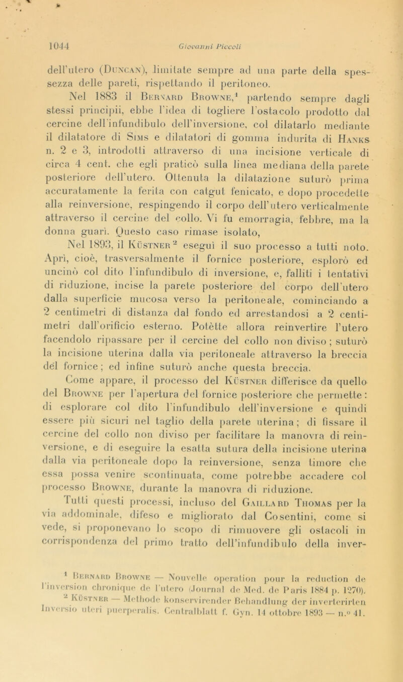 » 1044 Giovanni Piccoli dell'utero (Duncan), limi late sempre ad una parte della spes- sezza delle pareti, rispettando il peritoneo. Nel 1883 il Bernard Browne,1 partendo sempre dagli stessi principii, ebbe l'idea di togliere l'ostacolo prodotto dal cercine dell'infundibulo dell'inversione, col dilatarlo mediante il dilatatore di Sims e dilatatori di gomma indurita di Hanks n. 2 e 3, introdotti attraverso di una incisione verticale di circa 4 cent, che egli praticò sulla linea mediana della parete posteriore dell’utero. Ottenuta la dilatazione suturò prima accuratamente la ferita con catgut fenicato, e dopo procedette alla reinversione, respingendo il corpo dell’utero verticalmente attraverso il cercine del collo. Vi fu emorragia, febbre, ma la donna guari. Questo caso rimase isolato, Nel 1893, il Kùstner - eseguì il suo processo a tutti noto. Aprì, cioè, trasversalmente il fornice posteriore, esplorò ed uncinò col dito l'infundibulo di inversione, e, falliti i tentativi di riduzione, incise la parete posteriore del corpo dell’utero dalla superficie mucosa verso la peritoneale, cominciando a 2 centimetri di distanza dal fondo ed arrestandosi a 2 centi- metri dall’orificio esterno. Potètte allora reinvertire l’utero facendolo ripassare per il cercine del collo non diviso ; suturò la incisione uterina dalla via peritoneale attraverso la breccia del fornice ; ed infine suturò anche questa breccia. Pome appare, il processo del Kustner differisce da quello del Browne per l’apertura del fornice posteriore che permette: di esplorare col dito 1 infundibulo dell’inversione e quindi essere più sicuri nel taglio della parete uterina; di fissare il cercine del collo non diviso per facilitare la manovra di rein- versione, e di eseguire la esatta sutura della incisione uterina dalla via peritoneale dopo la reinversione, senza timore che essa possa venire scontinuata, come potrebbe accadere col processo Browne, durante la manovra di riduzione. lutti questi processi, incluso del Gaillard Thomas per la via addominale, difeso e migliorato dal Cosentini, come si vede, si proponevano lo scopo di rimuovere gli ostacoli in corrispondenza del primo tratto dell’infundibulo della inver- Kernard Browne — Nouvelle operation pour la reduction de Imversion chronique de luterò (Journal de Med. de Paris 1884 p. 1270). Kustner Methode konservirender Behandlung der inverterirten