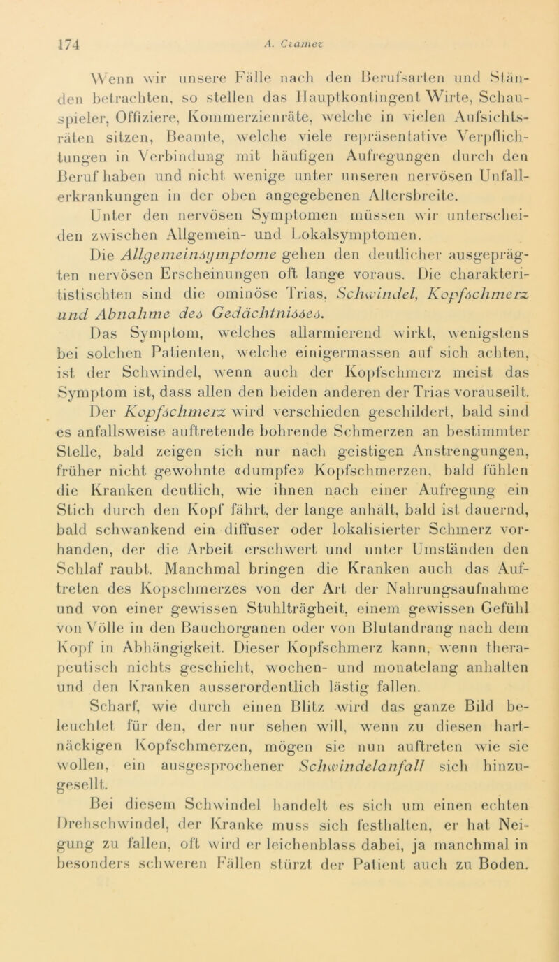 Wenn wir misere Falle nach den Berufsarien und Stan- cien betrachten, so stellen das llauptkontingent Wirte, Scliau- spieler, Offìziere, Kommerzienràte, welche in vielen Aufsichts- ràten sitzen, Beanite, welche viele reprasentative Verpflich- tungen in Verbindung mii hàufìgen Anfregangen durch den Beruf baben und nielli wenige unter unseren nervòsen Unfall- erkrankungen in dei* oben angegebenen Altersbreite. Unter den nervòsen Symptomen mùssen wir unterschei- den zwischen Allgemein- und Lokalsymptomen. Die Allgemeiiiòymptome gelien den deutlicher ausgepràg- ten nervòsen Erscheinungen oft lange voraus. Die charakteri- tistiscbten sind die ominòse Trias, Schwindel, Kopfàchmerx und Abnahme deó Gedàclitnióóeó. Das Symptom, welches allarmierend wirkt, wenigstens bei solclien Patienten, welche einigermassen auf sich acliten, ist der Schwindel, wenn aneli der Kopfschmerz meist das Symptom ist, dass alien den beiden anderen der Trias vorauseilt. Der Kopfóclimerz wird verschieden geschildert, bald sind es anfallsweise auftretende bohrende Schmerzen an bestimmter Stelle, bald zeigen sich nur nacli geistigen Anstrengungen, friiher nicht gewolmte «dumpfe» Kopfscbmerzen, bald fuhlen die Kranken deutlich, wie ihnen nacli einer Aufregung ein Stich durch den Kopf fahrt, der lange anliàlt, bald ist dauernd, bald schwankend ein diffuser oder lokalisierter Schmerz vor- handen, der die Arbeit erschwert und unter Umstanden den Schlaf raubt. Manchmal bringen die Kranken auch das Auf- treten des Kopschmerzes von der Art der Nahrungsaufnabme und von einer gewissen Stuhltràgheit, einem gewissen Gefulil von Volle in den Bauchorganen oder von Blutandrang nach dem Kopf in Abhangigkeit. Diesel* Kopfschmerz kann, wenn tliera- peutisch nichts geschielit, wochen- und monatelang anhalten und den Kranken ausserordentlich làstig fallen. Scbarf, wie durch einen Blitz wird das ganze Bild be- leuchtet fin* den, der nur selien will, wenn zu diesen hart- nàckigen Kopfscbmerzen, mògen sie nun auftreten wie sie wollen, ein ausgesprochener Scliwindelanfall sicli hinzu- gesellt. Bei diesem Schwindel handelt es sich uni einen eeliten Drehschwindel, der Kranke muss sicli festhalten, er hat Nei- gung zu fallen, oft wird er leichenblass dabei, ja manchmal in besonders schweren Fallen stiirzt der Patient auch zu Boden.