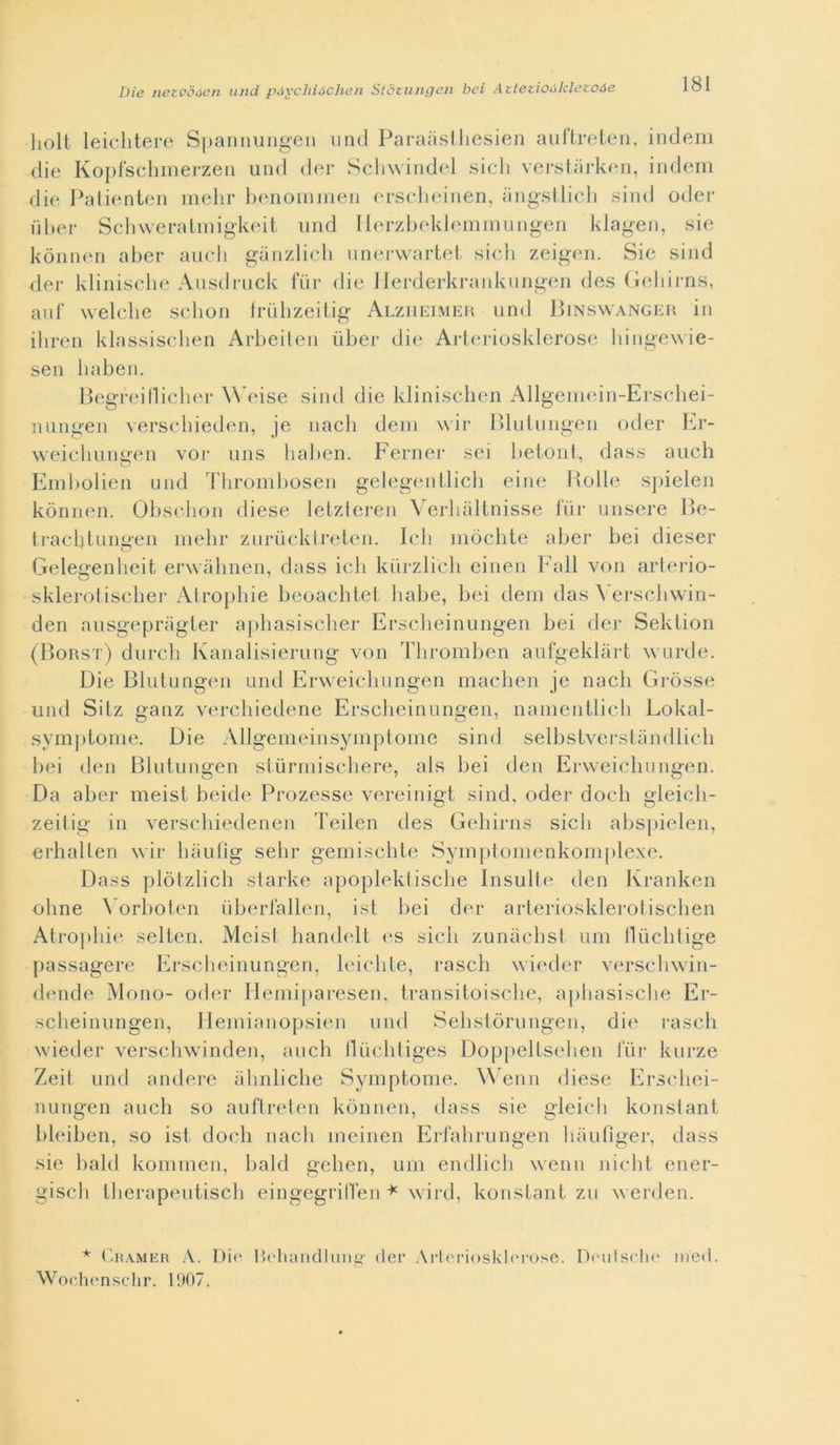 liolt leichtere Spannungen uncl Paraàsthesien auftreten, indem die Kopfschmerzen und der Schwindel siedi verstarken, indem die Patienten melir benommen erscheinen, angstlich sind oder uber Schweratmigkeit und Ilerzbeklemmungen klagen, sic kònnen aber aucli gànzlich unerwartet siedi zeigen. Sie sind der klinische Ausdruck fiir die Herderkrankungen des Gebirns, auf welclie schon friihzeitig Alzheimer und Binswanger in iliren klassischen Arbeiten iiber die Arteriosklerose hingewie- sen haben. Begreillicher Weise sind die klinischen Allgemein-Erschei- nungen verschieden, je nach dem wir Bluiungen oder Er- weiehungen vor uns liaben. Ferner sei betoni, dass aucli Embolien und Thrombosen gelegentlich eine Holle spielen kònnen. Obschon cliese letzteren Verliàltnisse fiir misere Be- trachtungen mehr zuriicktreten. Ich mòchte aber bei diesel- Gelegenbeit erwàbnen, dass ich kiirzli'ch einen Fall von arterio- sklerotischer Atropine beoachtct balie, bei dem das Yerschwin- den ausgepràgter apbasiscber Erscheinungen bei der Sektion (Borst) durcb Ivanalisierung von Thromben aufgeklàrt wurde. Die Blutungen und Erweicbungen maeben je nacli Gròsse und Sitz ganz verebiedene Erscheinungen, namentlich Lokal- symptome. Die Allgemeinsymptomc sind selbstverstandlich bei den Blutungen sturmischere, als bei den Erweicbungen. Da aber meist beide Prozesse vereinigt sind, oder docb gleicli- zeitig in versebiedenen Teilen des Gebirns sicb abspielen, erhallen wir haufig sebi- gemiscbte Symptomenkomplexe. Dass plòtzlicb starke apoplektische Insulte den Kranken oline Vorboten iiberfallen, ist bei der arteriosklerotischen Atropine selten. Meist bandelt es sicb zunàcbst uni llùcbtige passagere Erscheinungen, leicbte, rascli wieder verscbwin- dende Mono- oder Hemiparesen, transitoisclie, apbasisc.be Er- sebeinungen, Hemianopsien und Sebstòrungen, die rascli wieder verschwinden, aneli fliiclitiges Doppeltseben lui- kurze Zeit und andere àbnliche Symptome. Wenn diese Erschei- nungen aneli so auftreten kònnen, dass sie gleich konstant lileiben, so ist docb nacli meinen Erfabrungen baufìger, dass sie bald kommen, bald gelien, uni endlich wenn 11'icht ener- giscb tberapeutiscb eingegriffen * wird, konstant zu werden. * Cramer A. Dio Heliandlung der Arteriosklerose. Deutsche nied. Wochenschr. 1907.