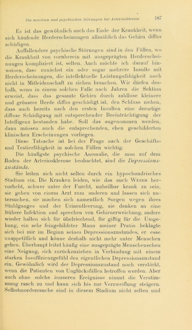 sicli Es ist das gewòlinlich auch das Ende der Krankheit, wenn liàufende Ilerderscheinungen allmàhlich das Geliirn dilTus schàdigen. Auffallendere psychische Stòrungen sind in den Fàllen, wo die Krankheit von vornherein mit ausgepràgten Herderschei- nungen kompliziert ist, selten. Audi mòchte ich darauf hin- weiscn, dass zunàchst ein odor sogar mehrere Insulte mit Ilerderscheinungen, die intellektuelle Leistungsfahigkeit nodi niclit in Mitleidenschaft zu ziehen brauchen. Wir durfen des- lialb, wenn in einem solchen Falle nach Jaliren die Sektion erweist, dass das gesamte Geliirn durch zahllose kleinere und gròssere Herde difTus geschàdigt ist, den Schluss ziehen, dass auch bereits nach den ersten lnsulten eine derartige ditiuse Schàdigung mit entsprechender Beeintràchtigung der Intelligenz bestanden liabe. Soli das angenommen vverden, dami mùssen auch die entsprechenden, eben geschilderten klinischen Erscheinungen vorliegen. Diese Tatsache ist bei der Frage nach der Geschàfts- und Testierfahigkeit in solchen Fàllen wichtig. Die hàufìgste psychische Anomalie, die man auf dem Boden der Arleriosklerose beobachtet, sind die Depreóóionó- zuótànde. Sie leiten siedi niclit selten durch ein hypocliondrisches Stadium ein. Die Kranken leiden, wie das auch Weber her- vorhebt, schwer unter der Furcht, unheilbar krank zu sein, sie gehen von einem Arzt zum anderen und lassen siedi un- tersuchen, sie machen siedi namentlich Sorgen wegen ihres Stuhlganges und eler Urinentleerung, sie denken an eine friihere Infektion und sprechen von Gehirnerweichung, andere wieder lialten siedi fiir ubelriechend, fiir giftig fiir die Umge- bung, ein sehr feingebildeter Mann meiner Praxis beklagte sich bei mir ini Bcginn seines Depressionszustandes, er esse unappetitlich und kònne deshalb niclit mehr unter Menschen gehen. Uberhaupt leitet hàufìg eine ausgepràgte Menschenscheu eine Neigung, sich zuruckzuziehen in Verbindung mit einem starken Insuffìzienzgefuhl den eigentlichen Depressionszustand ein. Gewòlinlich wird der Depressionszustand nodi verstàrkt, wenn die Patienten von Unglucksfàllen betroffen werden. Aber auch oline solche àusseren Ereignisse nimmt die Verstim- mung rasch zu und kann siedi bis zur Verzweiflung steigern. Selbstmorclversuche sind in diesem Stadium niclit selten und