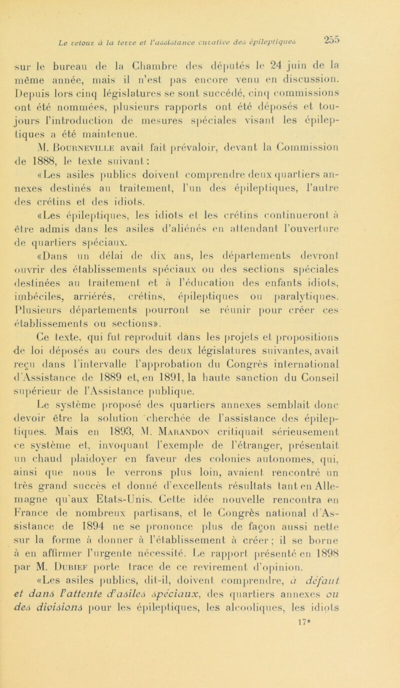 •sur le bureau de la Chambre des députés le 24 jiiin de la méme année, mais il n’est pas encore venu en discussion. Depuis lors cinq législatures se sont succédé, cin<| eommissions ont été nominées, plusieurs rapports ont été déposés et tou- jours rintroduction de mesures spéciales visant les épilep- tiques a été maintenue. M. Bourneville avail fait prévaloir, devant la Commissioni de 1888, le texte suivant : «Les asiles publics doivenl comprendre deux quartiers an- nexes destinés au traitement, l’un des épileptiques, l’autre des crétins el des idiots. «Les épileptiques, les idiots et les crétins continueronl à ètre admis dans les asiles d’aliénés en attendant l’ouverture de quartiers spéciaux. «Dans un délai de dix ans, les départements devronl ouvrir des établissements spéciaux ou des sections spéciales destinées au traitement et à l’éducation des enfants idiots, imbéciles, arriérés, crétins, épileptiques ou paralytiques. Plusieurs départements pourront se réunir pour créer ces établissements ou sections». Ce texte, qui lui reproduit dans les projets et propositions de loi déposés au cours des deux législatures suivantes, avait re§u dans lintervalle l’approbation du Congrès international d’Assistance de 1889 et, en 1891. la haute sanction du Conseil •snpérieur de l’Assistance publique. Le système proposé des quartiers annexes semblait donc devoir ètre la solution 'cherchée de l’assistance des épilej»- tiques. Mais en 1893, M. Marandox critiquait sérieusement ce système et, invoquant lexemple de fétranger, présentait un chaud plaidoyer en faveur des colonies autonomes, qui, ainsi que nous le verrons plus loin, avaient. rencontré un très grand snccès el donné d’excellents résultats tantenAlle- magne quaux Etats-Unis. Cette idée no livelle rencontra en France de nombreux partisans, el le Congrès national d’As- sistance de 1894 ne se prononce plus de fagon aussi nette sur la forme à donnei’ à fétablissement à créer; il se borne à en affirmer f urgente nécessité. Le rapporl présenté en 1898 par M. Dubief porte trace de ce revirement d’opinion. «Les asiles publics, dii-il, doivenl comprendre, à défaut et danó Vattente d’aóileà ópéciaux, des quartiers annexes ou deó divióionó pour les épileptiques, les alcooliques, les idiots 17*