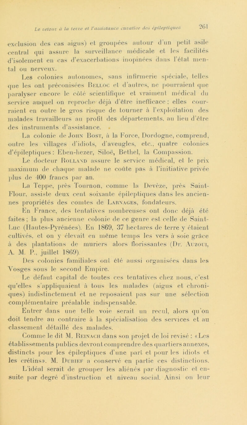 «xclusion des cas aigus) et groupées autour d un petit asile centrai qui assure la surveillance médicale et les facilités d’isolement en cas d’exacerl)ations inopinées dans l èi al mon- tai ou nerveux. Les colonies autonomes, sans infìrmerie spéciale, telles que les ont préconisées Belloc et d’autres, ne pourraient que paralyser encore le coté scientifìque et vraiment medicai du Service auquel on reproche déjà d ètre inefficace ; elles cour- raient en outre le gros risque de tourner à rexploitation des malades travailleurs au profìt des départements, au lieu d'ètre des instruments d’assistance. La colonie de John Bost, à la Force, Dordogne, comprend, outre les villages d’idiote, d’aveugles, etc., quatre colonies d’épileptiques : Eben-hezer, Siloé, Bethel, la Compassion. Le docteur Rolland assure le Service médical, et le prix maximum de chaque malade ne coùte pas à l’initiative privée plus de 400 francs par an. La Teppe, près Tournon, comme la Devèze, près Saint- Flour, assiste deux cent soixante épileptiques dans les ancien- nes propriétés des coni les de Larxages, fondai eurs. En France, des tentatives nombreuses ont dono déjà été faites ; la plus ancienne colonie de ce genre est celle de Saint- Luc (Hautes-Pyrénées). En 1869, 37 hectares de terre y étaient cultivés, et on y elevai! en mème temps les vers à soie gràce à des plantations de muriers alors tlorissantes (Di*. Auzoui, A. M. P., juillet 1869). Des colonies familiales ont élé aussi orffanisées dans les O Vosges sous le second Empire. Le défaut capitai de toutes ces tentatives chez nous, c’est qu’elles s appliquaient à tous les malades (aigus et chroni- ques) indistinctement et ne reposaient |>as sur ime sélection complémentaire préalable indispensable. Entrer dans ime telle voie serail un recai, alors qu on doit tendre au contraire à la spécialisation des Services et au classement détaillé des malades. Comme le dit M. Reinacij dans son projet de loi revisé : (iLes établissements publics devront.comjirendre des (piartiersannexes, distincts pour les épileptiques d’une pari et pour les idiots et les crétins». M. Dubief a conservò en partie ces distinc-tions. L’idéal serait de gròuper les aliénés par diagnosiic el en- suite par degré d instruclion et niveau social. Ainsi on leur