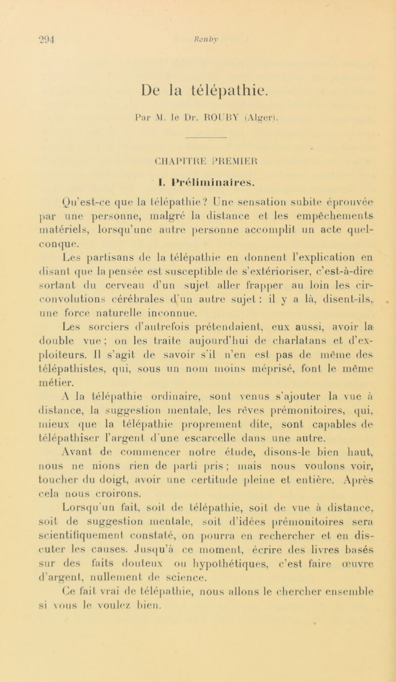 De la télépathie. Par M. le Di\ ROUBY (Algeri. CHAPITRE PREMIER I. Préliminaires. Ou'est-ee que la télépathie? Une sensation subite éprouvée par une personne, malgré la distance et Ics empéchements matériels, lorsqu’une autre personne accomplit un acte quel- conque. Les partisans de la télépathie en donneili l’explication en disant que la pensée est susceptible de s’extérioriser, c’est-à-dire sortant du cerveau d’un sujet aller trapper au loin les cir- convolutions cérébrales d un autre sujet : il y a là, disent-ils, une force naturelle inconnue. Les sorciers d’autrefois prétendaient, eux aussi, avoir la doublé vue ; 011 les traite aujourd’bui de charlatans et d’ex- ploiteurs. Il s’agit de savoir s i 1 n’en est pas de méme des télépathistes, qui, sous un noni moins méprisé, font le méme métier. A la télépathie ordinarne, sont venus s’ajouter la vue à distance, la suggestion mentale, les rèves prémonitoires, qui, mieux (pie la télépathie proprement dite, sont capables de télépathiser l’argent d une escare-elle dans une autre. Avant de commencer notre étuele, disons-le bien liaut, nous ne nions rien de parti pris ; mais nous voulons voir, toucher du doigt, avoir une certitude pieine et entière. Après cela nous croirons. Lorsqu’un fait, soil de télépathie, soit de vue à distance, soit. de suggestion mentale, soit d'idées prémonitoires sera scientitìquemerd constaté, on pourra en rechercher et en dis- cuter les causes. Jusqu’à ce moment, écrire des livres basés sur des faits douteux ou hypothétiques, c’est taire oeuvre d’argent, nullement de sci(“nce. Ce fait vrai de télépathie, nous allons le cbercher ensemble si vous le vouh‘Z bien.