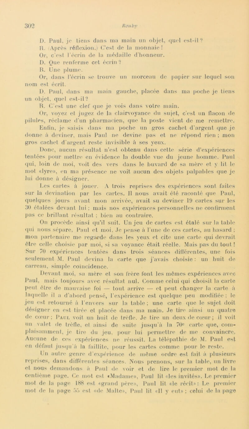 D. Paul, je tiens dans ma main un objet, quel est-il ? R. (Après réllexion.) C’est de la monnaie ! Or, c esi l'écrin de la médaille d'honneur. D. Que renferme cet écrin ? R. Une piume. Or, dans l’écrin se trouve un inorceau de papier sur lequel son noni est écrit. D. Paul, dans ma main gauche, placée dans ma poche je tiens un objet, quel est-il? R. C'est une elei' que je vois dans votre main. Or, vovez et jugez de la clairvoyance du sujet, c’est un bacon de pilules, reclame d'un pharmacien, que la poste vient de me remettre. Enfìn, je saisis dans ma poche un gros cachet d’argent que je donne à deviner, mais Paul ne devine pas et ne répond rien ; mon gros cachet d’argent reste invisible à ses yeux. Donc, aucun résultat n’est obtenu dans cet te sèrie d’expériences tentées pour mettre en évidence la doublé vue du jeune liornme. Paul qui, loin de moi, voit des vers dans le buvard de sa mère et y lil le mot «lyre», en ma présence ne voit aucun des objets palpables que je lui donne à désigner. Ees cartes à jouer. A trois reprises des expériences soni faites sur la devination par les cartes. 11 nous avait élé raconté que Paul, quelques jours avant mon arrivée, avait su deviner 19 cartes sur les 30 étalées devant lui ; mais nos expériences personnelles ne conlirment pas ce brillant résultat ; bien au contraire. On procède ainsi qu’il suit. Un jeu de cartes est étalé sur la table qui nous séparé, Paul et moi. .Je pcnse à l’une de ces cartes, au hasard ; mon partenaire me regarde dans les yeux et cite une carte qui devrait ètre celle clioisie par moi, si sa voyance était réelle. Mais pas du tout ! Sur 70 expériences tentées dans trois séances difl'érentes, une Ibis seulement M. Paul devimi la carte que j’avais clioisie : un huit de carreau, simple coincidence. Devant moi, sa mère et son j'rère font les mémes expériences avec Paul, mais toujours avec résultat nul. Gomme celiti qui choisit la carte peni ètre de mauvaise Coi — tout arrive — et peut changer la carte à laquelle il a d’abord pensé, l’expérience est quelque peu modifìée : le jeu est retourné à l’envers sur la table; une carte que le sujet doit désigner en est tirée et placée dans ma main. Je tire ainsi un quatre de cceur; Paul voit un huit de t.rèfle. Je tire un deux de cceur ; il voit un valet de tré* Il e, et ainsi de suite jusqu’à la 70° carte que, com- plaisamment, je tire du jeu, pour lui permettre de me convaincre. Aucune de ces expériences ne réussit. La télépathie de M. Paul est en défaut jusqu’à la faillite, pour les cartes cornine pour le reste. Un autre genre d’expérience de méine ordre est fait à plusieurs reprises, dans différentes séances. Nous prenons, sur la table, un livre et nous demandons à Paul de voir et de lire le premier mot de la centième page. Ce mot est «Madame», Paul lil «les invités». Le premier mot de la pagi; 188 est «grand pére», Paul lil «le rérit»: Le premier mot de la page 33 est «de Malte», Paul lil «Il y eut» ; celili de la page