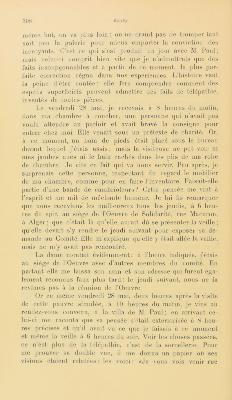 mème but, on va plus loia ; on ne craint pas eie troni per tant soit peu la galerie polir niieux emporter la conviction cles incroyants. (l’est ce qui s'est procluit un jour avec M. Paul; mais celui-ci comprit bien vite que je n'admettrais que des faits insoupgonnables et à partir de ce moment, la plus par- faite correction rógna dans nos expériences. L’histoire vaut la peine <Tètre contèe ; elle fera comprendre comment des esprits superfìciels peuvent admettre des faits de télépathie, inventés de toutes pièces. Le vendredi 28 mai, je recevais à 8 lieures du matin, dans ma chambre à coucher, une personne qui n'avait pas voulu attendre au parloir et avait bravò la consigne pour entrer chez moi. Elle venait sous un prétexte de ebarité. Or, à ce moment, un bain de pieds était placò sous le bureau devant lequel j’òtais assis ; mais la visiteuse ne put voir ni mes jambes nues ni le bain cacliòs dans les plis de ma robe de chambre. Je cite ce fait qui va nous servir. Peu après, je surprenais cette personne, inspectant du regard le mobilier de ma chambre, cornine pour en l'aire l inventaire. Faisait-elle partie d une bande de cambrioleurs ? Cette pensée me vini à l’esprit et me mit de méchante liumeur. Je lui fìs remarquer que nous recevions les malbeureux tous les jeudis, à 6 lieu- res dn spir, au siège de l’Oeuvre de Solidaritò, rue Macaron, à Alger ; que c’était là qu’elle aurait dù se présenter la veille ; qu elle devait s’y rendre le jeudi suivant pour exposer sa de- mande au Comité. Elle m’expliqua qu elle v était allée la veille, mais ne m’y avait pas rencontré. La dame mentait évidemment: à Tlieure indiquée, j’étais au siège de TOeuvre avec d autres membres du comité. En partant elle me laissa son noni et son adresse qui furent éga- lement reconnus faux plus tard : le jeudi suivant, nous ne la revimes pas à la réunion de TOeuvre. Or ce mème vendredi 28 mai, deux lieures après la visite de cette pauvre simulée, à 10 lieures du matin, je vins au rendez-vous convenu, à la villa de M. Paul ; en arrivant ce- la i-ci me raconta que sa pensée s était extériorisée à 8 heu- res précises et qu ii avait vu ce que je faisais à ce moment et mème la veille à 6 lieures du soir. Voir les clioses passées, ce n’est plus de la télépathie, c est de la sorcellerie. Pour me prouver sa doublé vue, il me donna un papier où ses visions étaient relatées ; les voici : cole vous vois venir rue