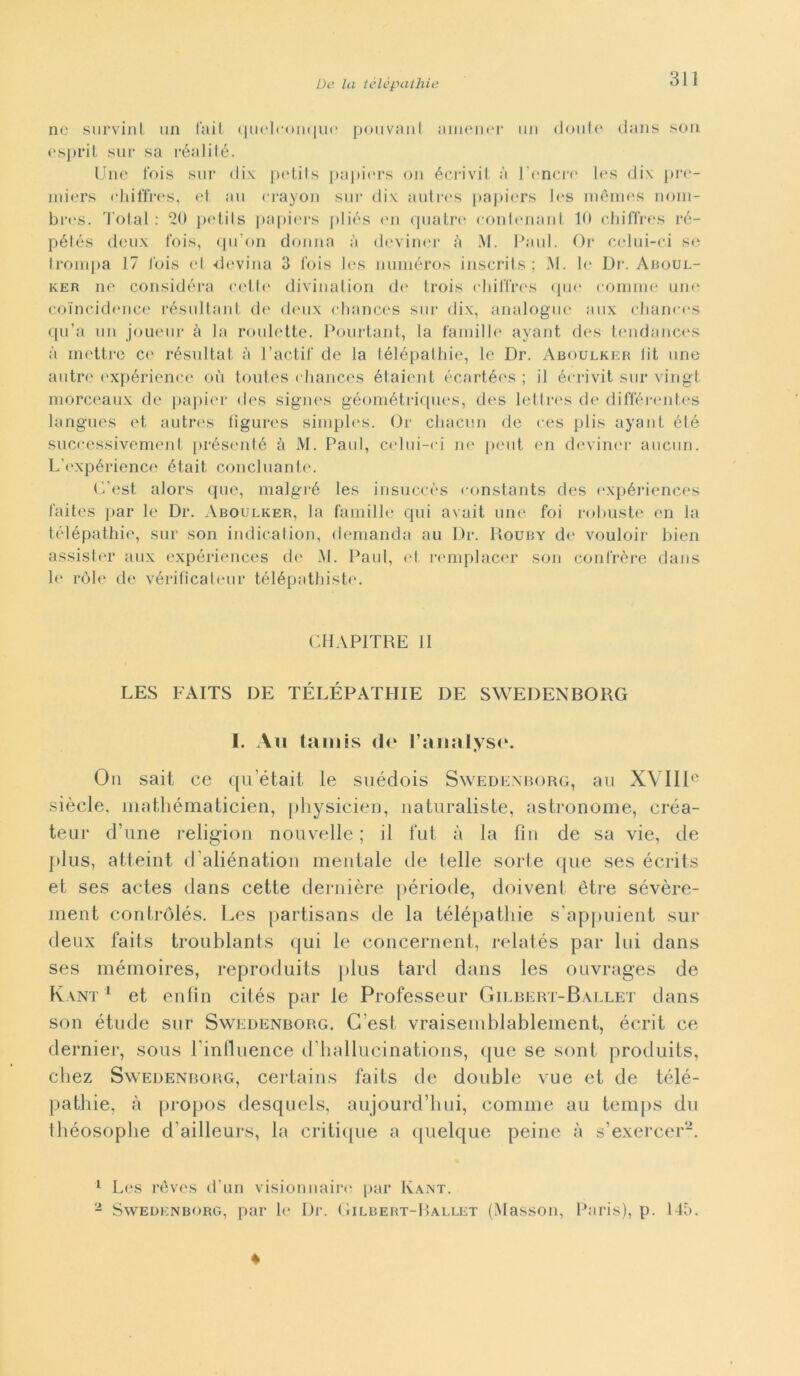 ne survinl un fai! quelronque pouvanl amener un (Joule dans son esprit sur sa réalité. Une Ibis sur dix petits papiers on écrivil à l’onere les dix pre- miers chiffres, et au erayon sur dix autres papiers les mèmes nom- bres. Total : 20 petits papiers pliés en quatre eonlenant 10 chiffres ré- pétés deux fois, qu’on donna à deviner à M. Paul. Or celui-ci se Irompa 17 Ibis el -devina 3 fois les numéros inscrits ; M. le Dr. Aboul- ker ne considera celle divination de trois chiffres qui1 cornine une coìncidence résultant de deux chances sur dix, analogue aux chanees qu’a un joueur à la roulette. Pourtant, la fami] 1 e ayant des tendances à mettre ce résultat à l’actif de la télépathie, le Dr. Aboulker lit une antro expérience où toutes chances élaicnt écartées ; il écrivit sur vingt morceaux de papier des signes géométriques, des lettres de différentes langues et autres figures simples. Or chacun de ces plis ayant été successivement présenté à M. Paul, celui-ci ne peni en deviner aucun. L'expérience était conciliante. (Test alors que, malgré les insuccès constants des expériences faites par le Dr. Aboulker, la famille cpii avait une foi robuste en la télépathie, sur son indicaiion, demanda au Dr. Rouby de vouloir bien assister aux expériences de AI. Paul, <>1 remplacer son contróre dans h‘ ròle de vérifìcateur télépathiste. CHAPITRE li LES FAITS DE TÉLÉPATHIE DE SWEDENBORG I. Au tamis de Taiuilyse. On sait ce quetait le suédois Swedenborg, au XVIIIe siècle, mathématicien, physicien, naturaliste, astronome, créa- teur d’une religion nouvelle ; il fut à la fin de sa vie, de plus, atteint d'aliénation mentale de te Ile sorte que ses écrits et ses actes dans cette dentière période, doivent ètre sévère- ment contrólés. Les partisans de la télépathie s'appuient sur deux faits troublants qui le concernent, relatés par lui dans ses mémoires, reproduits plus tard dans les ouvrages de Kant1 et enfin cités par le Professeur Gilbert-Ballet dans son étude sur Swedenborg. Cesi vraisemblablement, écrit ce dernier, sous linfluence d’hallucinations, que se sont produits, chez Swedenborg, certains faits de doublé vue et de télé- pathie, à propos desquels, aujourd’hui, cornine au temps du théosophe d’ailleurs, la critique a quelque peine à s’exercer2. 1 Les rèves d’un visionnaire par Kant. - Swedenborg, par lo Dr. Gilbert-Rallet (Masson, Paris), p. 145.