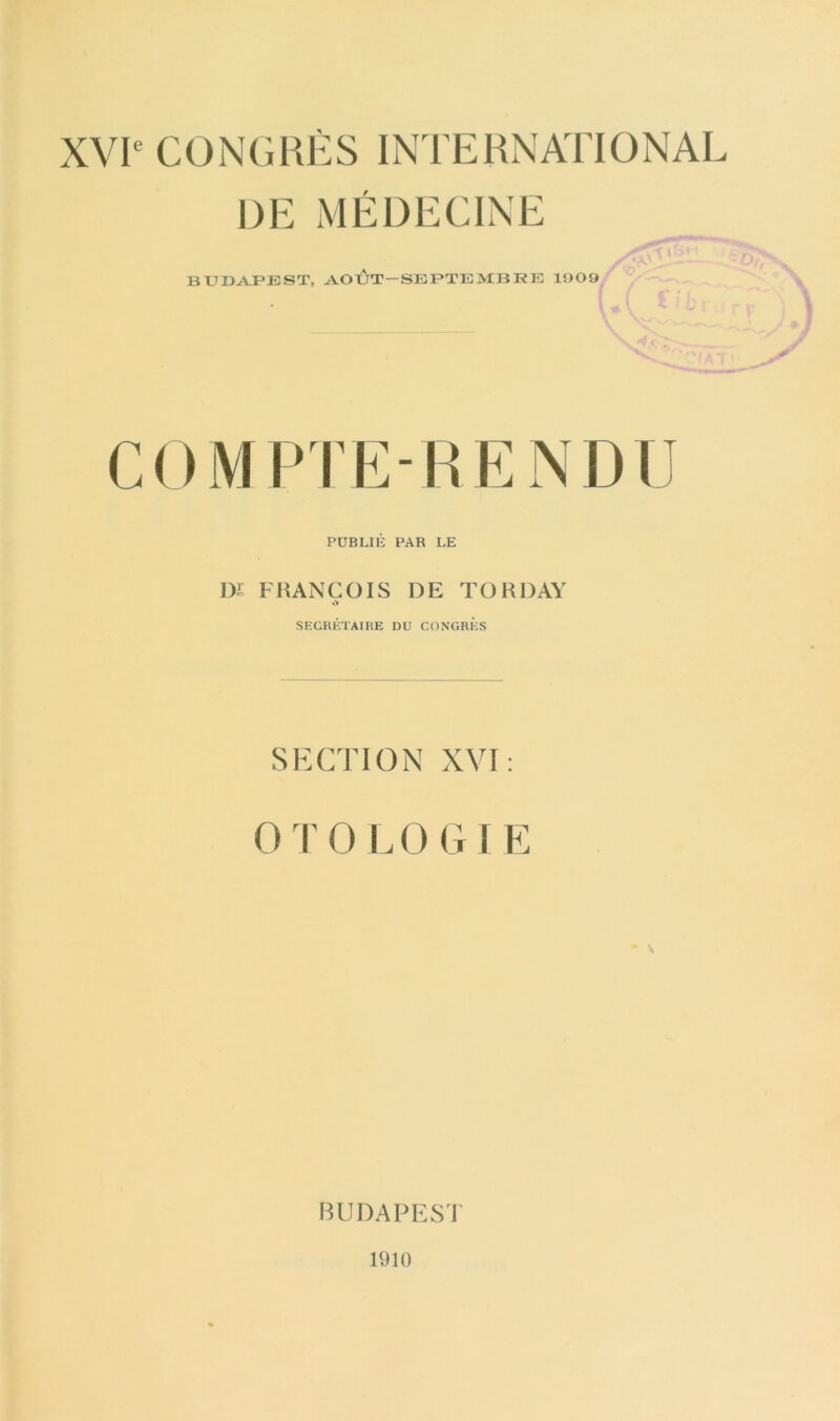 XVIe CONGRÈS INTERNATIONAL DE MÉDECINE BUDAPEST, AOÙT-SEPTEMBRE 1909 COMPTERENDU PUBLIÉ PAR LE DI FRANCOIS DE TORDAY SECRÉTAIRE DU CONGRES SECTION XVI: OTOLOGIE BUDAPEST 1910