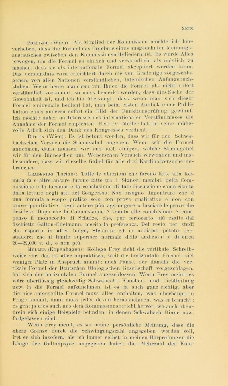 Politzer (Wien) : AIs Mitglied der Kommission mòchte ich her- vorheben, dass die Formel das Ergebnis eines ausgedehnten Meinungs- austausches zwischen den Kommissionsmitgliedern ist. Es wurde Alle» erwogen, uni die Formel so einfach und verstàndlicli, als mòglich zìi machen, dass sie als internationale Formel akzeptiert. werden kann. Das Verstàndnis wird erleielitert durch die voli Gradenigo vorgeschla- genen, von alien Nationen verstàndlichen, lateinischen Anlangsbuch- staben. Wenn beute manchem von Ihnen die Formel als nicht solort verstàndlich vorkommt, so muss bemerkt werden, dass dies Sache der Gewohnheit ist, und ich bin uberzeugt, dass wenn man sicli dieser Formel einigemale bedient hai, man beim ersten Anblick einer Publi- kation eines anderen soforl ein Bild der Funktionsprùfung gewinnt. Ich mòchte dalier im Interesse des internationalen Verstàndnisses die Ànnahme der Formel empfehlen. Herr Dr. Moller hat tur scine mùhe- vollc Arbeit sich den Dank des Kongresses verdient. Ruttin (Wien): Es ist betoni worden, dass wir tur den Schwa- bachschen Yersuch die Stimingabel angeben. Wenn wir die Formel annehmen, dann musscn wir uns auch einigen, welche Stimmgabel wir lur den Rinneschen und Weberschen Versuch venvenden und ins- besondere, dass wir dieselbe Gabel lur alle (Irei Kardinalversuche ge- bra lichen. Grademgo (Torino): Tutte le obiezioni che furono fatte alla for- mula fa e altre ancore furono fatte tra i Signori membri della Com- missione e la formula è la conclusione di tale discussione come risulta dalla letture degli atti del Congresso. Non bisogno dimoili rare che è una formula a scopo pratico solo con prove qualitative e non con prove quantitative : ogni autore pùo aggiungere o lasciare le prove che desidera. Dopo chi; la Commissione è venuta alle conclusione è com- penso il monocordo di Schulze, che, per certocerto più esatto dal fischietto Galton-Edelmann, merita la preferenza. Del resto per studi che esporrò in altro luogo, Stefanini ed io abbiamo potuto per- suaderci che il limito superiore normale della audizioni è di circa 20—22,000 v. d., e non più. Moller (Kopenhagen) : Kollege Frey zieht die vertikale Schreib- weise vor, das ist aber unpraktisch, weil die horizontale Formel viel weniger Platz in Anspruch nimmt ; auch Pansé, der damals die ver- tikale Formel der Deutschen Otologischen Gesellschaft vorgeschlagen, hat sich der horizontalen Formel angeschlossen. Wenn Frey meint, es wàre ùberllùssig gleichzeitig Schwabach-, Knochen- und Lichtleitung usw. in die Formel aufzunehmcn, ist es ja auch ganz richtig, aber die hier aufgestellte Formel muss alles enthaltcn, was ùberhaupt in Frage kommt, dann muss jeder davon herausnehmen, was er braucht ; es geht ja dies auch aus dem Kommissionsbericht hervor, wo auch oben- drein sich einige Beispiele befinden, in denen Schwabach, Rinne usw. fortgelassen sind. Wenn Frey meint, es sci meine persònliche Meinung, tlass die obere Grenze durch die Schwingungszahl angegcbcn werden soli, irrt er sich insofern, als ich immer selbst in meinen Hòrprùfungen die Cange der Galtonpsycc angegcbcn habe ; die Mehrzahl der Korn-