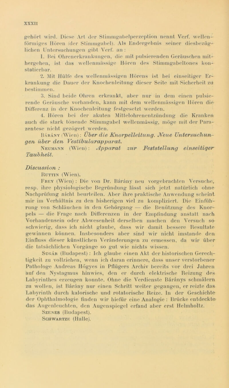 gehòrt wird. Dieso Art dor Stimmgabelperzeption nennt Verf. wellen— forni iges Hòren (der Stimmgabol). Als Endergebnis seiner diesbezug- lichen Untersuchungen gibt Verf. an : 1. Boi Ohrenerkrankungen, die mit pnlsierenden Geràuschen mit- hergehon, ist das welleninàssige Hòren des Stinimgabeltones kon- statierbar. 2. Mit Hùlfe des wellenmàssigen Hòrens ist bei einseitiger Er- krankung die Dauer dei* Knochenleitung diesel* Seite mit Sicherheit zìi bestimmen. 3. Sind beide Oliren erkrankt, aber nnr in dem einen pulsie- rende Gerausche vorlianden, kann mit dem wellenmàssigen Hòren die Differenz in der Knochenleitung festgesetzt werden. 4. Hòren bei der akuten Mittelohrenentzùndung die Kranken auch die stark tònende Stimmgabel wellenmàssig, mòge mit der Para- zentese nicht gezògert werden. Baràny (Wien) : Uber die Knorpelleituug. Neue Untersueliun- gen libei' den Vestibnlar apparai. Neumann (Wien) : Apparat zur Feststellung einseitiger Tanbheit. Discussion : Huttin (Wien). Frey (Wien) : Die von Dr. Baràny neu vorgebrachten Versuche, resp. ihre physiologische Begrundung làsst sicli jetzt naturlich oline Nachprùfung nicht beurteilen. Aber ihre praktische Anwendung scheint mir im Verhàltnis zu den bisherigen viel zu kompliziert. Die Einfiih- rung von Schlàuchen in den Gehòrgang — die Benùtzung des Knor- pels — die Frage nacli Dil'ferenzen in der Empfindung anstatt nach Vorhandensein odor Abwesenheit derselben machen den Versuch so schwierig, dass ich nicht glaube, dass wir damit bessere Resultate gewinnen kònnen. Insbcsonders aber sind wir nicht imstande den Eintluss dieser kunstlichen Verànderungen zu ermessen, da wir ùber die tatsàchlichen Vorgànge so gut wie nichts wissen. Sugar (Budapest): Ich glaube einen Akt der historischen Gerech- tigkeit zu vollziehen, vvenn ich daran erinnere, dass unser verstorbener Pathologe Andreas Iiògyes in Pflugers Archiv bereits vor drei Jahren àuf den Nystagmus hinwies, den cr durch elektrische Reizung des Labyrinthes erzeugen konnte. Oline die Verdienste Bàrànys schmàlern zu wollen, ist Bàràny nur einen Schritt weiter gegangen, er reizte das Labyrinth durch kalorische und rotatorische Reize. In der Geschichte der Ophthalmologie finden wir hiefùr eine Analogie : Brùcke entdeckto das Augenleuchten, den Augenspiegel erfand aber erst Helmholtz. Szenes (Budapest). Schwartze (Halle).