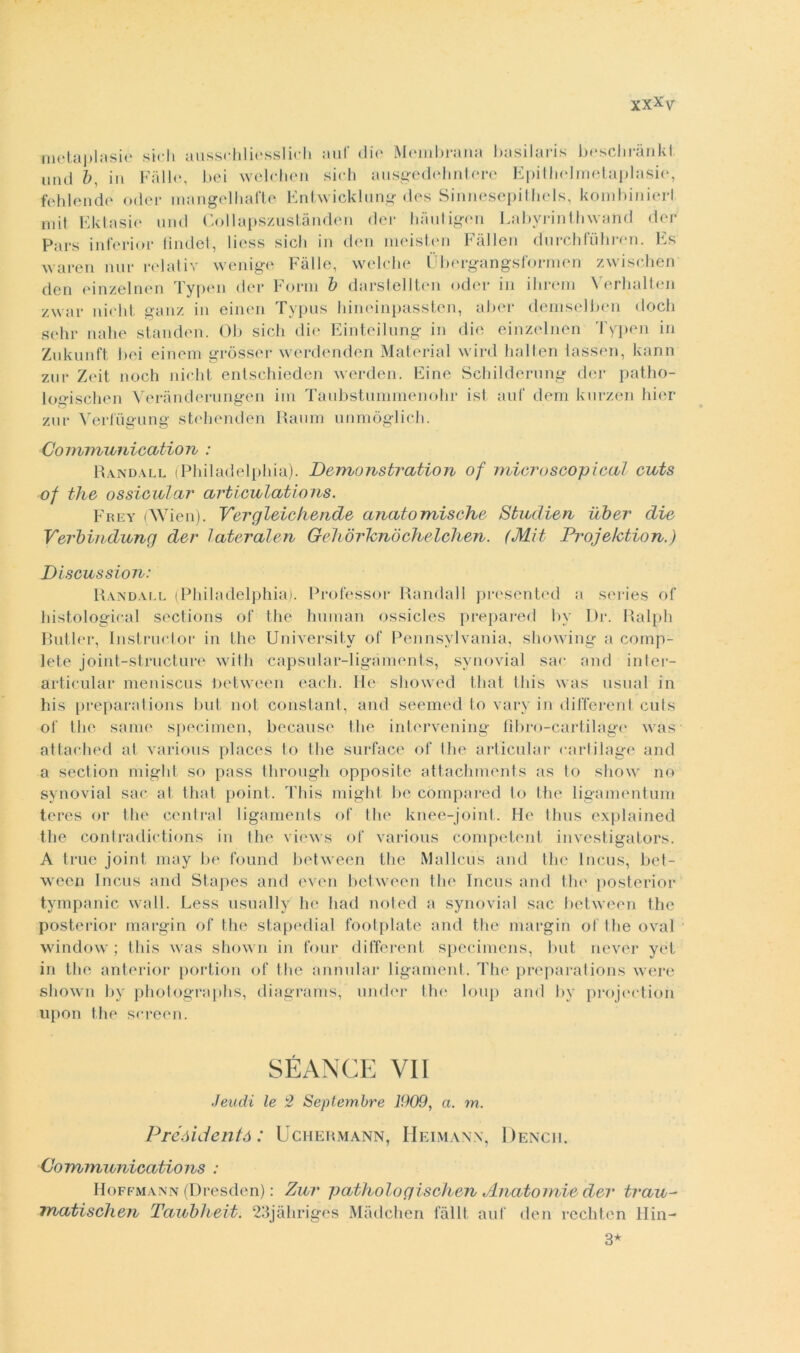 metaplasiè steli ausschliesslidi auf die Membrana basilaris beschrànkl imd b, in Falle, bei welchen sich ausgedehntere Epithelrnetaplasie, felli onde oder mangelliafte Entwicklung des Sinnesepithels, kombinierl mit Ektasie und Collapszustànden dei* hautigen Labyrinthwand der Pars inferi or linde!, liess sicli in den meisten Fàllen durchluliren. Es waren nur relativ wenige Falle, welclie Ùbergangsformen zwischen den einzelnen Typen dei* Form b darstellten oder in ihrem Yerhalten zwar nielli ganz in einen Typus liineinpassten, aber demselben dodi sehr nahe standen. Ob sidi die Einteilung in die einzelnen Typen in Znkunft bei einem gròsser werdenden Material wird hallen lassen, kann zar Zeit noch nielli entschieden werden. Fine Schilderung der patho- logischen Verànderungen ini Taubstummenohr ist auf dem knrzen hier zur Verfugung stehenden Raum unmòglich. Coimnunicution : Randall (Philadelphia). Demunstration of rriteroscopicj.il euts of thè ossicular artieulations. Frey (Wi'en). Vergleichende anatomische Sbudien iiber die Verbindung der lateralen Gelidrhnóchelchen. (Mit Projelction.) Discussi on: Randall (Philadelphia). Professor Randall presented a series of histologieal sections of thè human ossides prepared bv Dr. Ralph Butler, Instrudor in thè University of Pennsylvania, showing a comp- lete joint-structure with capsular-liganients, svnovial sae and inter- articular meniscus Detween each. He showed tliat Ibis was usuai in his preparaiions bui noi Constant, and seemed lo varv in different culs of thè sanie specimen, because thè intervening llbro-cartilage was attached at various places to thè surface of Ihe articular carlilage and a section migli! so pass through opposite attachments as to show no synovial sae at tliat point. This might be còmpared to thè ligamentum teres or thè centrai ligaments of Ihe knee-joint. He thus explained thè contradictions in thè views of various competent investigators. A true joint may be found between thè Mallcus and thè Incus, bet- ween Incus and Stapes and even between thè Incus and thè posterior tympanic Wall. Less usually he had noi ed a synovial sac between thè posterior margin of thè stapedial footplate and thè margin of Ihe ovai window ; this was shown in tour different specimens, but never yet in thè anterior portion of thè annoiar ligament. The preparations were shown by photographs, diagrams, under thè loup and by projection upon thè screen. SÉ ANCE VII Jeudi le 2 Septembre 1909, a. m. Préóidcntó : Uchermann, Heimanx, Dencii. Cormnurbications : Hoffmann (Dresden) : Zur pathologischen Anatomie der trau- Tnatischen Tcbubheit. 23jàhriges Màdchen falli auf den rechten Hin- 3*