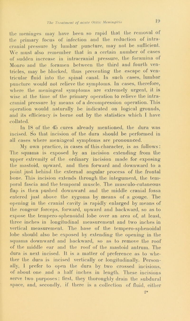 thè meninges may bave been so rapid tliat thè removai of thè primary focus of infection and thè reduction ol intra- cranial pressure by lumbar puncture, may noi be sufficient. We must also remember tliat in a certain nuniber of cases of sudden increase in intracranial pressure, thè foramina oi Monro and thè forameli between thè third and fourth ven- tricles, may be blocked, thus preventing thè escape of' ven- tricular fluid info thè spinai canal. In such cases, lumbar puncture would noi relieve thè symptoms. In cases, therefore, where thè meningeal symptoms are extremely urgent, it is wise at thè time of thè primary operation to relieve thè intra- cranial pressure by means of a decompression operation. This operation would naturally be indicated on logicai grounds, and its efficiency is borne out by thè statistics which I bave collated. In 18 of thè 45 cures already mentioned, thè tlura was incised. So tliat incision of thè dura should be performed in all cases where meningeal symptoms are pronounced. My own practice, in cases of this character, is as follows : The squama is exposed by an incision extending from thè upper extremity of thè ordinary incision made for exposing thè masloid. upward, and then forward and downward to a point just behind thè external angular process of thè frontal bone. This incision extends through thè integument, thè tem- poral fascia and thè temporal illusele. The musculo-cutaneous Hai» is then pushed downward and thè middle cranial fossa entered just above thè zygoma by means of a gouge. The opcning in thè cranial cavity is rapidly enlarged by means of thè rongeur forceps, forward, upward and backward, so as to expose thè tempero-sphenoidal lobe over an area of, al least, three inches in longitudinal measurement and two inches in vertical measurement. The base of thè tempero-sphenoidal lobo should also be exposed by extending thè opening in thè squama downward and backward, so as to remove thè roof of thè middle ear and thè roof of thè masloid antrum. The dura is next incised. It is a matter of preference as to whe- ther thè dura is incised vertically or longitudinally. Person- ally, I prefer to open thè dura by two crossed incisions, of about one and a lialf inches in length. These incisions serve two purposes: first, tliey thoroughly drain thè subdurai space, and, secondly, if tliere is a collection of fluid, either