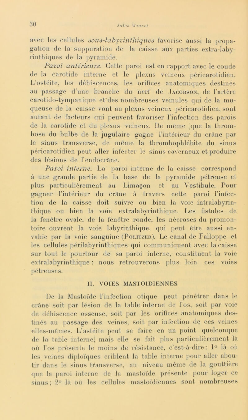 Jule.i Mou c et avec les cellules óouA-labyzintliiqueó l'avorise aussi la propa- gatimi de la suppuration de la caisse aux parties extra-laby- rinthiques de la pyramide. Paroi cintérieute. Cette paroi est en rapport avec le coude ile la carotide interne et le plexus veineux péricarotidien. L'ostéite, les déhiscences, les orifìces anatomiques destinés au passage d une branche du nerf de Jacobson, de l’artère carotido-tympanique et'des nombreuses veinules qui de la mu- queuse de la caisse vont au plexus veineux péricarotidien, sont autant de facieurs qui peuvent favoriser l’infection des parois de la carotide et du plexus veineux. De mème que la tlirom- bose du bulbe de la jugulaire gagne Fintérieur du cràne par le sinus transverse, de mème la tbromboplilébite du sinus péricarotidien peut allei- infecter le sinus caverneux et produire des lésions de Fendocràne. Paroi interne. La paroi interne de la caisse correspond à une grande partie de la base de la pyramide pétreuse et plus particulièrement au Limagon et au Vestibuie. Pour gagner Fintérieur du cràne à travers cette paroi l’infec- tion de la caisse doit suivre ou bien la voie intralabyrin- thique ou bien la voie extralabyrinthique. Les fìstules de la fenètre ovale, de la fenètre ronde, les nécroses du promon- toire ouvrent la voie labyrinthique, qui peut ètre aussi en- vahie par la voie sanguine (Politzer). Le canal de Falloppe et les cellules périlabyrinthiques qui communiquent avec la caisse sur tout le pourtour de sa paroi interne, constituent la voie extralabyrinthique : nous retrouverons plus loin ces voies pétreuses. IL VOIES MASTOIDIENNES De la Mastoide Finfection otique peut pénétrer dans le cràne soit par lésion de la table interne de l os, soit par voie de débiscence osseuse, soit par les orifìces anatomiques des- tinés au passage des veines, soit par infection de ces veines elles-mémes. L’astéite peut se faire en un point quelconque de la table interne, mais elle se fai! plus particulièrement la où l os présente le moins de résistance, c’est-à-dire: 1° la où les veines diplo'iques criblent la table interne pour allei* abou- tir dans le sinus transverse, au niveau mème de la gouttière que la paroi interne de la mastoide présente pour loger ce sinus; 2° là où les cellules mastoidiennes sont nombreuses