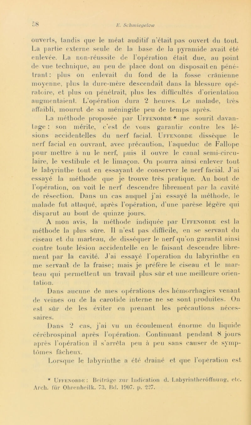 ouverts, landis que le méat anditif n’était pas ouvei t du io ut. La partie externe seule de la base de la pyramide avait óté enlevée. La non-réussile de l’opération élait due, au point de vue technique, au peu de place dont on disposaiten péné- trant : plus on enlevait du fond de la fosse crànienne moyenne, plus la dure-mère descendait dans la blessure opé- ratoire, et plus on pénétrait, plus les difficultés d’orientation augmentaienl. L’opération dura 2 heures. Le malade, très alfaibli, mourut de sa méningite peu de temps après. La méthode proposée par Uffenorde* me sourit davan- lage : son mérite, c’est de vous garantir contre les lé- sions accidentelles du nerf facial. Uffenorde dissèque le nerf facial en ouvrant, avec précaution, l'aqueduc de Fallope pour mettre à nu le nerf, puis il ouvre le canal semi-circu- laire, le vestibuie et le limagon. On pourra ainsi enlever tout le labyrinthe tout en essayant de conserver le nerf facial. J'ai essayé la méthode (pie je trouve très pratique. Ali bout de l'opération, on voit le nerf descendre librement par la cavitò de résection. Dans un cas auquel j'ai essayé la méthode. le malade flit attaqué, après l’opération, d’une parèse légère (pii disparut au bout de quinze jours. A mon avis, la méthode indiquée par Uffenorde est la méthode la plus sùre. 11 n’est pas difficile, en se servant du ciseau et du marteau, de disséquer le nerf qu’on garantit ainsi contre tonte lésion accidentelle en le faisant descendre libre- ment par la cavitò. J’ai essayé l’opération du labyrinthe en me servant de la fraise; mais je préfère le ciseau et le mar- teau qui permettent un travail plus sur et ime meilleure orien- tation. Dans aneline de rnes opérations des hemorrbagies venant de veines Oli de la care est sur de les évi ter saires. Dans 2 cas, j’ai céròbrospinal après l’opération. Continuant pendant 8 jours après l’opération il s’arréta peu à peu sans causer de symp- tòmes fàcheux. Lorsque le labyrinthe a été drainé et (pie l’ojiération est * Uffenorde : Boilrage zur Indicaiion d. Labyrintlioròffnung, eie Arch. lui* Olirenhoilk. 73. Bd. 1007. p. 227.