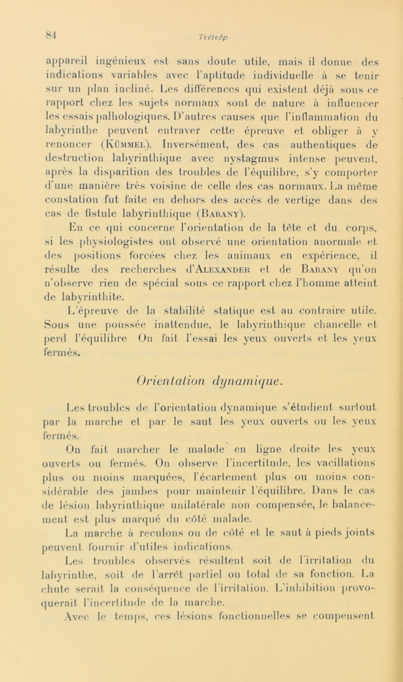 appareil ingénieux est sans doute utile, mais il donne des indications variables avec Faptitude individuelle à se tenir sur un pian inclinò. Les dillerences qui existent déjà sous ce rapport chez les sujets normaux sont de nature à influencer les essais palhologiques. D’autres causes que rinllammaiion du labyrinthe peuvent entraver cette épreuve et obliger à y renoncer (Kummel). Inversément, des cas authentiques de destruction labyrinthique avec nystagmus intense peuvent, après la disparition des troubles de Féquilibre, s’y comporter d une manière très voisine de celle des cas normaux. La inème constatiou fut faite en debors des accès de vertige dans des cas de fìstule labyrinthique (Barany). E11 ce qui concerne Forientation de la tòte et du corps, si les physiologistes ont observé une orientation anormale et des positions forcées chez les animaux en expérience, il résulte des recherches d'Alexander et de Barany qu'on n’observe rien de spécial sous ce rapport chez Fhomme atteint de labyrinthite. L épreuve de la stabili té statique est au contraire utile. Sous une poussée inattendue, le labyrinthique chancelle et perd l’équilibre On fait l'essai les yeux ouverls et les yeux fennés. Orientai io n dy riami que. Les troubles de Forientation dynamique s’étudient surlout par la marche et par le saut les yeux ouverts ou les yeux i’ermés. On fait marcher le malade en ligne droite les yeux ouverts ou fennés. On observe Fincertitude, les vacillations plus ou moins marquées, 1 écartement plus ou moins con- sidérable des jambes pour maintenir Féquilibre. Dans le cas de lésion labyrinthique unilatérale non compensée^ le balance- ment est plus marqué du coté malade. La marche à reculons ou de coté et le saut à pieds joints peuvent fournir d'utiles indications. Les troubles observés résultent soit de 1 irritation du labyrinthe, soit de l’arrét partiel ou total de sa fonction. La chute serait la conséquence de Firritalion. L’inhibition provo- querait Fincerlitude de la marche. Avec le temps, ces lésions fonctionnelles se compensent